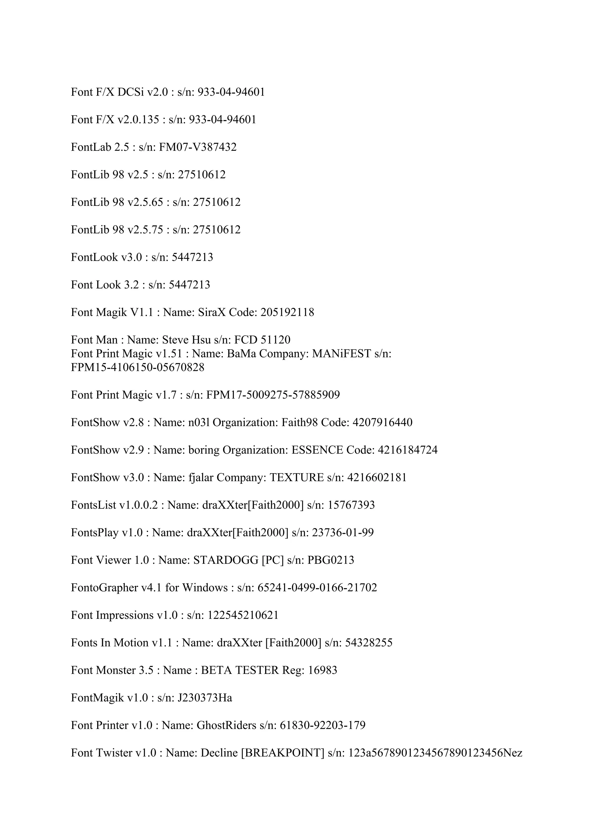 Font F/X DCSi v2.0 : s/n: 933-04-94601

Font F/X v2.0.135 : s/n: 933-04-94601

FontLab 2.5 : s/n: FM07-V387432

FontLib 98 v2.5 : s/n: 27510612

FontLib 98 v2.5.65 : s/n: 27510612

FontLib 98 v2.5.75 : s/n: 27510612

FontLook v3.0 : s/n: 5447213

Font Look 3.2 : s/n: 5447213

Font Magik V1.1 : Name: SiraX Code: 205192118

Font Man : Name: Steve Hsu s/n: FCD 51120
Font Print Magic v1.51 : Name: BaMa Company: MANiFEST s/n:
FPM15-4106150-05670828

Font Print Magic v1.7 : s/n: FPM17-5009275-57885909

FontShow v2.8 : Name: n03l Organization: Faith98 Code: 4207916440

FontShow v2.9 : Name: boring Organization: ESSENCE Code: 4216184724

FontShow v3.0 : Name: fjalar Company: TEXTURE s/n: 4216602181

FontsList v1.0.0.2 : Name: draXXter[Faith2000] s/n: 15767393

FontsPlay v1.0 : Name: draXXter[Faith2000] s/n: 23736-01-99

Font Viewer 1.0 : Name: STARDOGG [PC] s/n: PBG0213

FontoGrapher v4.1 for Windows : s/n: 65241-0499-0166-21702

Font Impressions v1.0 : s/n: 122545210621

Fonts In Motion v1.1 : Name: draXXter [Faith2000] s/n: 54328255

Font Monster 3.5 : Name : BETA TESTER Reg: 16983

FontMagik v1.0 : s/n: J230373Ha

Font Printer v1.0 : Name: GhostRiders s/n: 61830-92203-179

Font Twister v1.0 : Name: Decline [BREAKPOINT] s/n: 123a5678901234567890123456Nez
 