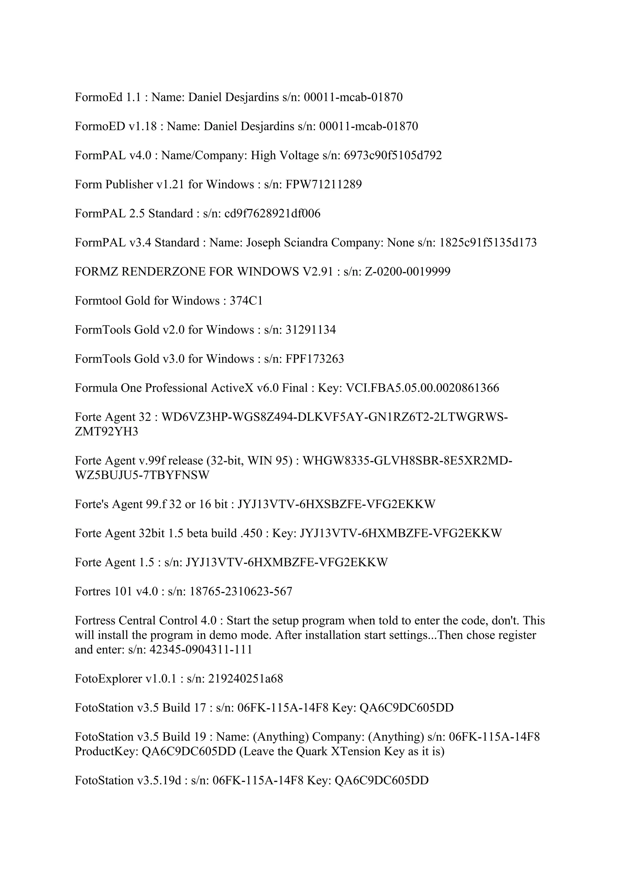 FormoEd 1.1 : Name: Daniel Desjardins s/n: 00011-mcab-01870

FormoED v1.18 : Name: Daniel Desjardins s/n: 00011-mcab-01870

FormPAL v4.0 : Name/Company: High Voltage s/n: 6973c90f5105d792

Form Publisher v1.21 for Windows : s/n: FPW71211289

FormPAL 2.5 Standard : s/n: cd9f7628921df006

FormPAL v3.4 Standard : Name: Joseph Sciandra Company: None s/n: 1825c91f5135d173

FORMZ RENDERZONE FOR WINDOWS V2.91 : s/n: Z-0200-0019999

Formtool Gold for Windows : 374C1

FormTools Gold v2.0 for Windows : s/n: 31291134

FormTools Gold v3.0 for Windows : s/n: FPF173263

Formula One Professional ActiveX v6.0 Final : Key: VCI.FBA5.05.00.0020861366

Forte Agent 32 : WD6VZ3HP-WGS8Z494-DLKVF5AY-GN1RZ6T2-2LTWGRWS-
ZMT92YH3

Forte Agent v.99f release (32-bit, WIN 95) : WHGW8335-GLVH8SBR-8E5XR2MD-
WZ5BUJU5-7TBYFNSW

Forte's Agent 99.f 32 or 16 bit : JYJ13VTV-6HXSBZFE-VFG2EKKW

Forte Agent 32bit 1.5 beta build .450 : Key: JYJ13VTV-6HXMBZFE-VFG2EKKW

Forte Agent 1.5 : s/n: JYJ13VTV-6HXMBZFE-VFG2EKKW

Fortres 101 v4.0 : s/n: 18765-2310623-567

Fortress Central Control 4.0 : Start the setup program when told to enter the code, don't. This
will install the program in demo mode. After installation start settings...Then chose register
and enter: s/n: 42345-0904311-111

FotoExplorer v1.0.1 : s/n: 219240251a68

FotoStation v3.5 Build 17 : s/n: 06FK-115A-14F8 Key: QA6C9DC605DD

FotoStation v3.5 Build 19 : Name: (Anything) Company: (Anything) s/n: 06FK-115A-14F8
ProductKey: QA6C9DC605DD (Leave the Quark XTension Key as it is)

FotoStation v3.5.19d : s/n: 06FK-115A-14F8 Key: QA6C9DC605DD
 