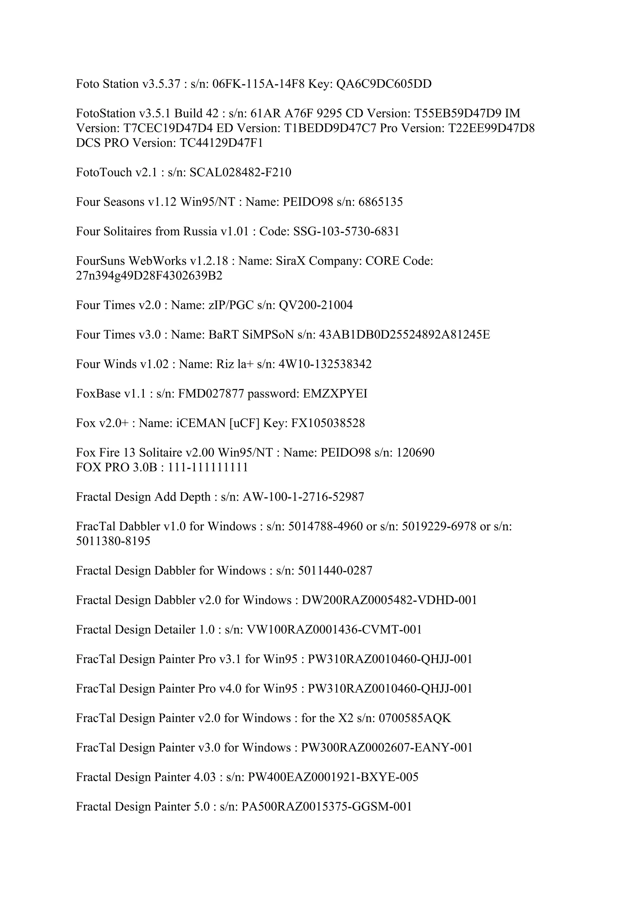 Foto Station v3.5.37 : s/n: 06FK-115A-14F8 Key: QA6C9DC605DD

FotoStation v3.5.1 Build 42 : s/n: 61AR A76F 9295 CD Version: T55EB59D47D9 IM
Version: T7CEC19D47D4 ED Version: T1BEDD9D47C7 Pro Version: T22EE99D47D8
DCS PRO Version: TC44129D47F1

FotoTouch v2.1 : s/n: SCAL028482-F210

Four Seasons v1.12 Win95/NT : Name: PEIDO98 s/n: 6865135

Four Solitaires from Russia v1.01 : Code: SSG-103-5730-6831

FourSuns WebWorks v1.2.18 : Name: SiraX Company: CORE Code:
27n394g49D28F4302639B2

Four Times v2.0 : Name: zIP/PGC s/n: QV200-21004

Four Times v3.0 : Name: BaRT SiMPSoN s/n: 43AB1DB0D25524892A81245E

Four Winds v1.02 : Name: Riz la+ s/n: 4W10-132538342

FoxBase v1.1 : s/n: FMD027877 password: EMZXPYEI

Fox v2.0+ : Name: iCEMAN [uCF] Key: FX105038528

Fox Fire 13 Solitaire v2.00 Win95/NT : Name: PEIDO98 s/n: 120690
FOX PRO 3.0B : 111-111111111

Fractal Design Add Depth : s/n: AW-100-1-2716-52987

FracTal Dabbler v1.0 for Windows : s/n: 5014788-4960 or s/n: 5019229-6978 or s/n:
5011380-8195

Fractal Design Dabbler for Windows : s/n: 5011440-0287

Fractal Design Dabbler v2.0 for Windows : DW200RAZ0005482-VDHD-001

Fractal Design Detailer 1.0 : s/n: VW100RAZ0001436-CVMT-001

FracTal Design Painter Pro v3.1 for Win95 : PW310RAZ0010460-QHJJ-001

FracTal Design Painter Pro v4.0 for Win95 : PW310RAZ0010460-QHJJ-001

FracTal Design Painter v2.0 for Windows : for the X2 s/n: 0700585AQK

FracTal Design Painter v3.0 for Windows : PW300RAZ0002607-EANY-001

Fractal Design Painter 4.03 : s/n: PW400EAZ0001921-BXYE-005

Fractal Design Painter 5.0 : s/n: PA500RAZ0015375-GGSM-001
 