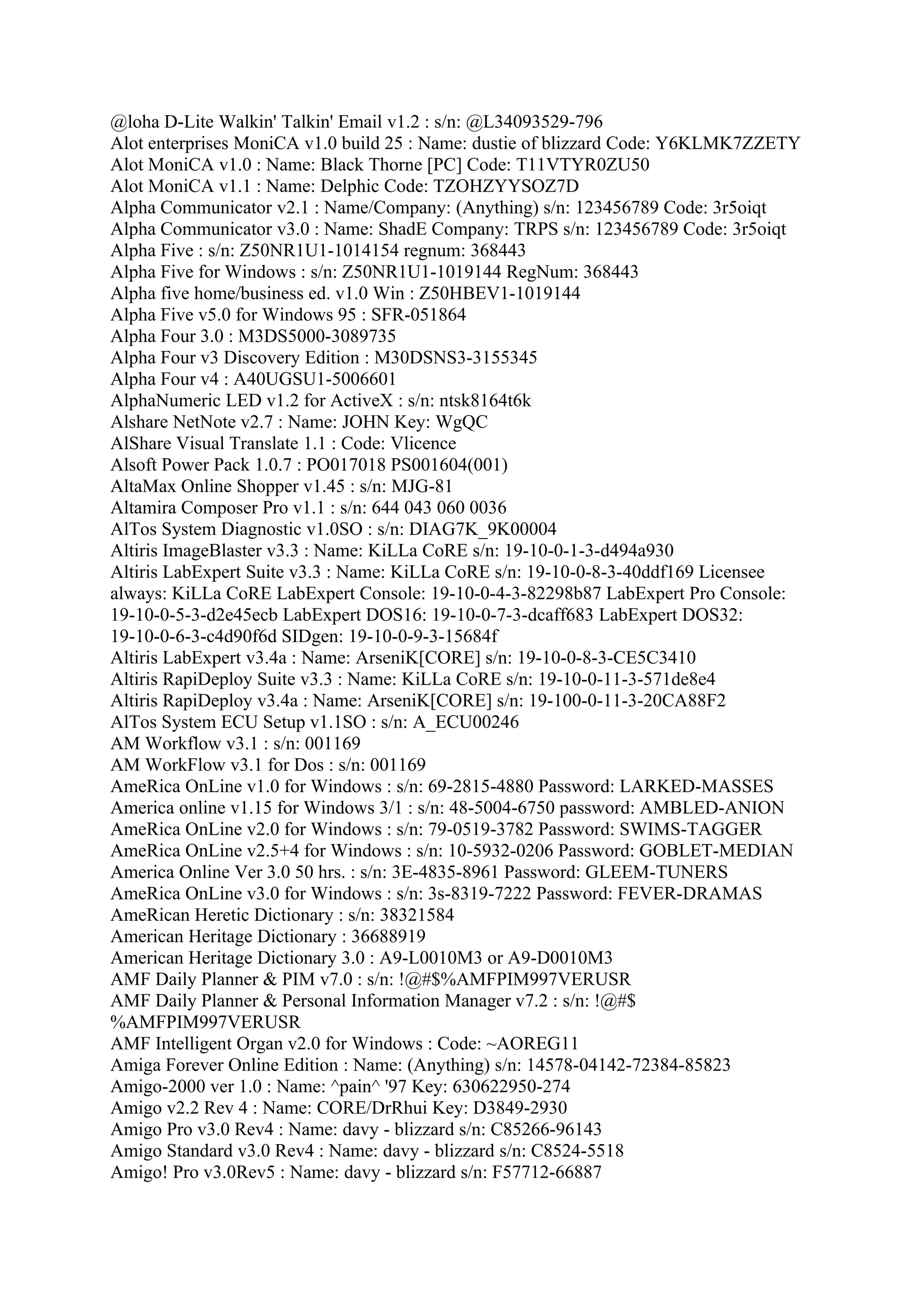 @loha D-Lite Walkin' Talkin' Email v1.2 : s/n: @L34093529-796
Alot enterprises MoniCA v1.0 build 25 : Name: dustie of blizzard Code: Y6KLMK7ZZETY
Alot MoniCA v1.0 : Name: Black Thorne [PC] Code: T11VTYR0ZU50
Alot MoniCA v1.1 : Name: Delphic Code: TZOHZYYSOZ7D
Alpha Communicator v2.1 : Name/Company: (Anything) s/n: 123456789 Code: 3r5oiqt
Alpha Communicator v3.0 : Name: ShadE Company: TRPS s/n: 123456789 Code: 3r5oiqt
Alpha Five : s/n: Z50NR1U1-1014154 regnum: 368443
Alpha Five for Windows : s/n: Z50NR1U1-1019144 RegNum: 368443
Alpha five home/business ed. v1.0 Win : Z50HBEV1-1019144
Alpha Five v5.0 for Windows 95 : SFR-051864
Alpha Four 3.0 : M3DS5000-3089735
Alpha Four v3 Discovery Edition : M30DSNS3-3155345
Alpha Four v4 : A40UGSU1-5006601
AlphaNumeric LED v1.2 for ActiveX : s/n: ntsk8164t6k
Alshare NetNote v2.7 : Name: JOHN Key: WgQC
AlShare Visual Translate 1.1 : Code: Vlicence
Alsoft Power Pack 1.0.7 : PO017018 PS001604(001)
AltaMax Online Shopper v1.45 : s/n: MJG-81
Altamira Composer Pro v1.1 : s/n: 644 043 060 0036
AlTos System Diagnostic v1.0SO : s/n: DIAG7K_9K00004
Altiris ImageBlaster v3.3 : Name: KiLLa CoRE s/n: 19-10-0-1-3-d494a930
Altiris LabExpert Suite v3.3 : Name: KiLLa CoRE s/n: 19-10-0-8-3-40ddf169 Licensee
always: KiLLa CoRE LabExpert Console: 19-10-0-4-3-82298b87 LabExpert Pro Console:
19-10-0-5-3-d2e45ecb LabExpert DOS16: 19-10-0-7-3-dcaff683 LabExpert DOS32:
19-10-0-6-3-c4d90f6d SIDgen: 19-10-0-9-3-15684f
Altiris LabExpert v3.4a : Name: ArseniK[CORE] s/n: 19-10-0-8-3-CE5C3410
Altiris RapiDeploy Suite v3.3 : Name: KiLLa CoRE s/n: 19-10-0-11-3-571de8e4
Altiris RapiDeploy v3.4a : Name: ArseniK[CORE] s/n: 19-100-0-11-3-20CA88F2
AlTos System ECU Setup v1.1SO : s/n: A_ECU00246
AM Workflow v3.1 : s/n: 001169
AM WorkFlow v3.1 for Dos : s/n: 001169
AmeRica OnLine v1.0 for Windows : s/n: 69-2815-4880 Password: LARKED-MASSES
America online v1.15 for Windows 3/1 : s/n: 48-5004-6750 password: AMBLED-ANION
AmeRica OnLine v2.0 for Windows : s/n: 79-0519-3782 Password: SWIMS-TAGGER
AmeRica OnLine v2.5+4 for Windows : s/n: 10-5932-0206 Password: GOBLET-MEDIAN
America Online Ver 3.0 50 hrs. : s/n: 3E-4835-8961 Password: GLEEM-TUNERS
AmeRica OnLine v3.0 for Windows : s/n: 3s-8319-7222 Password: FEVER-DRAMAS
AmeRican Heretic Dictionary : s/n: 38321584
American Heritage Dictionary : 36688919
American Heritage Dictionary 3.0 : A9-L0010M3 or A9-D0010M3
AMF Daily Planner & PIM v7.0 : s/n: !@#$%AMFPIM997VERUSR
AMF Daily Planner & Personal Information Manager v7.2 : s/n: !@#$
%AMFPIM997VERUSR
AMF Intelligent Organ v2.0 for Windows : Code: ~AOREG11
Amiga Forever Online Edition : Name: (Anything) s/n: 14578-04142-72384-85823
Amigo-2000 ver 1.0 : Name: ^pain^ '97 Key: 630622950-274
Amigo v2.2 Rev 4 : Name: CORE/DrRhui Key: D3849-2930
Amigo Pro v3.0 Rev4 : Name: davy - blizzard s/n: C85266-96143
Amigo Standard v3.0 Rev4 : Name: davy - blizzard s/n: C8524-5518
Amigo! Pro v3.0Rev5 : Name: davy - blizzard s/n: F57712-66887
 
