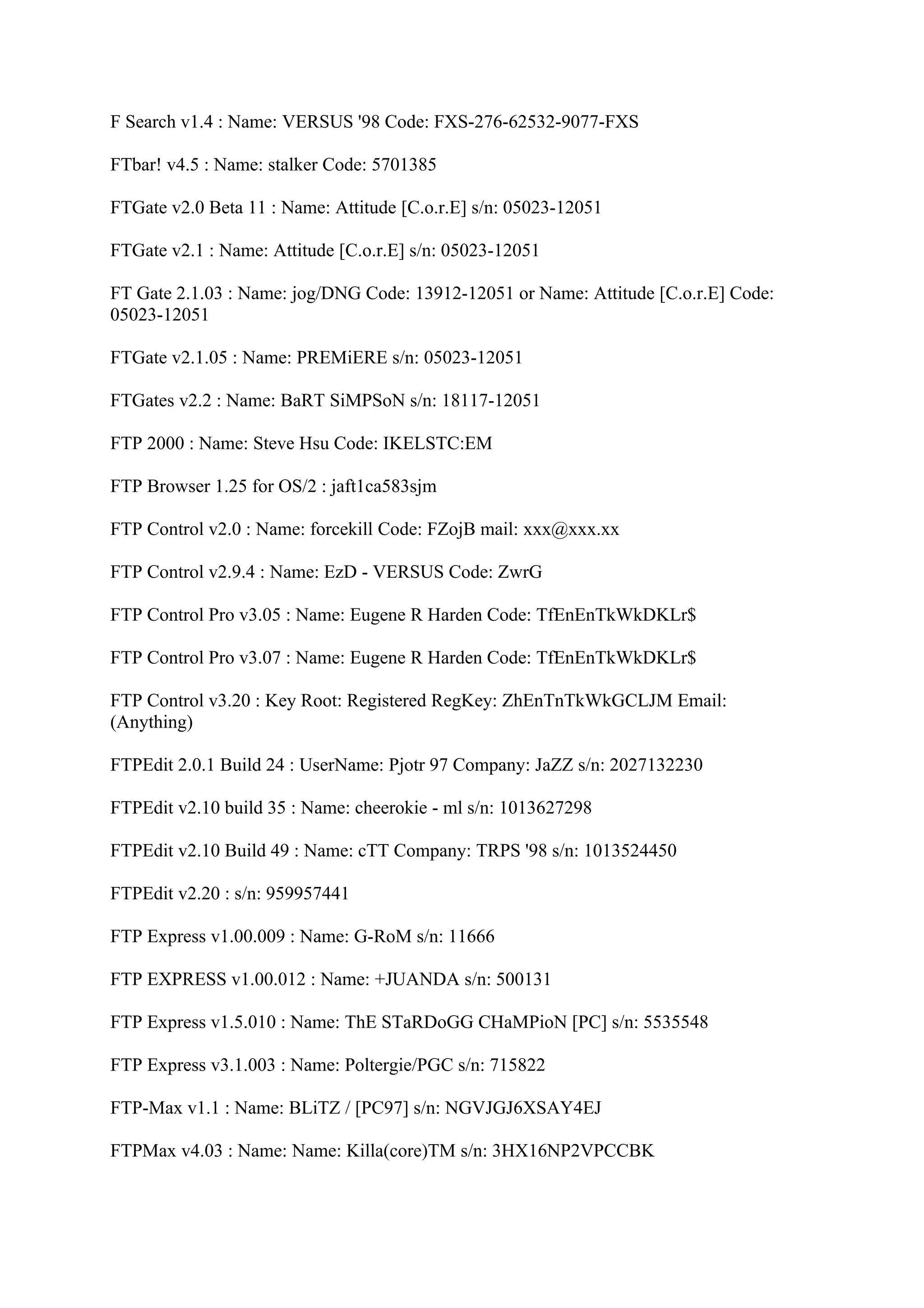 F Search v1.4 : Name: VERSUS '98 Code: FXS-276-62532-9077-FXS

FTbar! v4.5 : Name: stalker Code: 5701385

FTGate v2.0 Beta 11 : Name: Attitude [C.o.r.E] s/n: 05023-12051

FTGate v2.1 : Name: Attitude [C.o.r.E] s/n: 05023-12051

FT Gate 2.1.03 : Name: jog/DNG Code: 13912-12051 or Name: Attitude [C.o.r.E] Code:
05023-12051

FTGate v2.1.05 : Name: PREMiERE s/n: 05023-12051

FTGates v2.2 : Name: BaRT SiMPSoN s/n: 18117-12051

FTP 2000 : Name: Steve Hsu Code: IKELSTC:EM

FTP Browser 1.25 for OS/2 : jaft1ca583sjm

FTP Control v2.0 : Name: forcekill Code: FZojB mail: xxx@xxx.xx

FTP Control v2.9.4 : Name: EzD - VERSUS Code: ZwrG

FTP Control Pro v3.05 : Name: Eugene R Harden Code: TfEnEnTkWkDKLr$

FTP Control Pro v3.07 : Name: Eugene R Harden Code: TfEnEnTkWkDKLr$

FTP Control v3.20 : Key Root: Registered RegKey: ZhEnTnTkWkGCLJM Email:
(Anything)

FTPEdit 2.0.1 Build 24 : UserName: Pjotr 97 Company: JaZZ s/n: 2027132230

FTPEdit v2.10 build 35 : Name: cheerokie - ml s/n: 1013627298

FTPEdit v2.10 Build 49 : Name: cTT Company: TRPS '98 s/n: 1013524450

FTPEdit v2.20 : s/n: 959957441

FTP Express v1.00.009 : Name: G-RoM s/n: 11666

FTP EXPRESS v1.00.012 : Name: +JUANDA s/n: 500131

FTP Express v1.5.010 : Name: ThE STaRDoGG CHaMPioN [PC] s/n: 5535548

FTP Express v3.1.003 : Name: Poltergie/PGC s/n: 715822

FTP-Max v1.1 : Name: BLiTZ / [PC97] s/n: NGVJGJ6XSAY4EJ

FTPMax v4.03 : Name: Name: Killa(core)TM s/n: 3HX16NP2VPCCBK
 