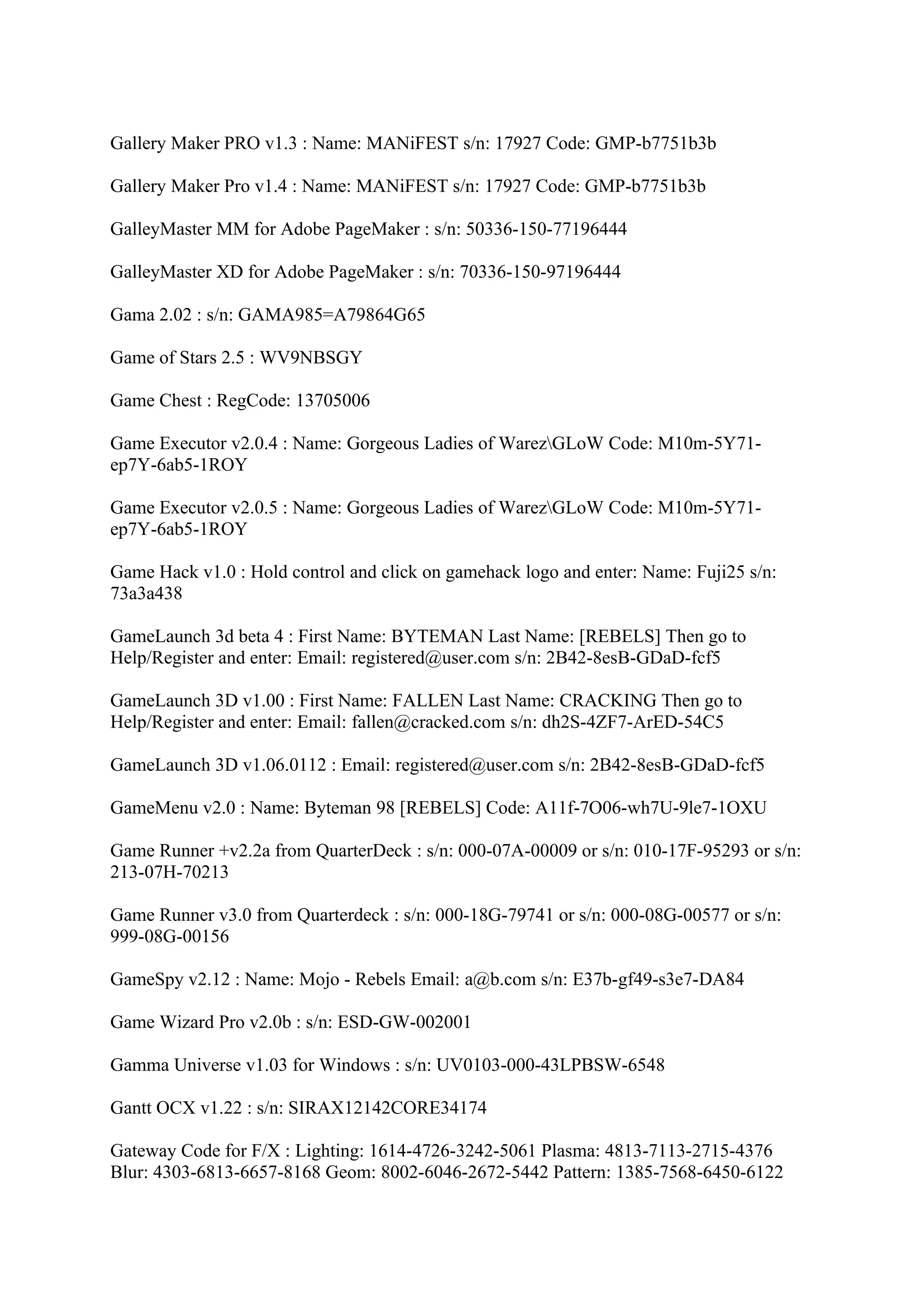 Gallery Maker PRO v1.3 : Name: MANiFEST s/n: 17927 Code: GMP-b7751b3b

Gallery Maker Pro v1.4 : Name: MANiFEST s/n: 17927 Code: GMP-b7751b3b

GalleyMaster MM for Adobe PageMaker : s/n: 50336-150-77196444

GalleyMaster XD for Adobe PageMaker : s/n: 70336-150-97196444

Gama 2.02 : s/n: GAMA985=A79864G65

Game of Stars 2.5 : WV9NBSGY

Game Chest : RegCode: 13705006

Game Executor v2.0.4 : Name: Gorgeous Ladies of WarezGLoW Code: M10m-5Y71-
ep7Y-6ab5-1ROY

Game Executor v2.0.5 : Name: Gorgeous Ladies of WarezGLoW Code: M10m-5Y71-
ep7Y-6ab5-1ROY

Game Hack v1.0 : Hold control and click on gamehack logo and enter: Name: Fuji25 s/n:
73a3a438

GameLaunch 3d beta 4 : First Name: BYTEMAN Last Name: [REBELS] Then go to
Help/Register and enter: Email: registered@user.com s/n: 2B42-8esB-GDaD-fcf5

GameLaunch 3D v1.00 : First Name: FALLEN Last Name: CRACKING Then go to
Help/Register and enter: Email: fallen@cracked.com s/n: dh2S-4ZF7-ArED-54C5

GameLaunch 3D v1.06.0112 : Email: registered@user.com s/n: 2B42-8esB-GDaD-fcf5

GameMenu v2.0 : Name: Byteman 98 [REBELS] Code: A11f-7O06-wh7U-9le7-1OXU

Game Runner +v2.2a from QuarterDeck : s/n: 000-07A-00009 or s/n: 010-17F-95293 or s/n:
213-07H-70213

Game Runner v3.0 from Quarterdeck : s/n: 000-18G-79741 or s/n: 000-08G-00577 or s/n:
999-08G-00156

GameSpy v2.12 : Name: Mojo - Rebels Email: a@b.com s/n: E37b-gf49-s3e7-DA84

Game Wizard Pro v2.0b : s/n: ESD-GW-002001

Gamma Universe v1.03 for Windows : s/n: UV0103-000-43LPBSW-6548

Gantt OCX v1.22 : s/n: SIRAX12142CORE34174

Gateway Code for F/X : Lighting: 1614-4726-3242-5061 Plasma: 4813-7113-2715-4376
Blur: 4303-6813-6657-8168 Geom: 8002-6046-2672-5442 Pattern: 1385-7568-6450-6122
 