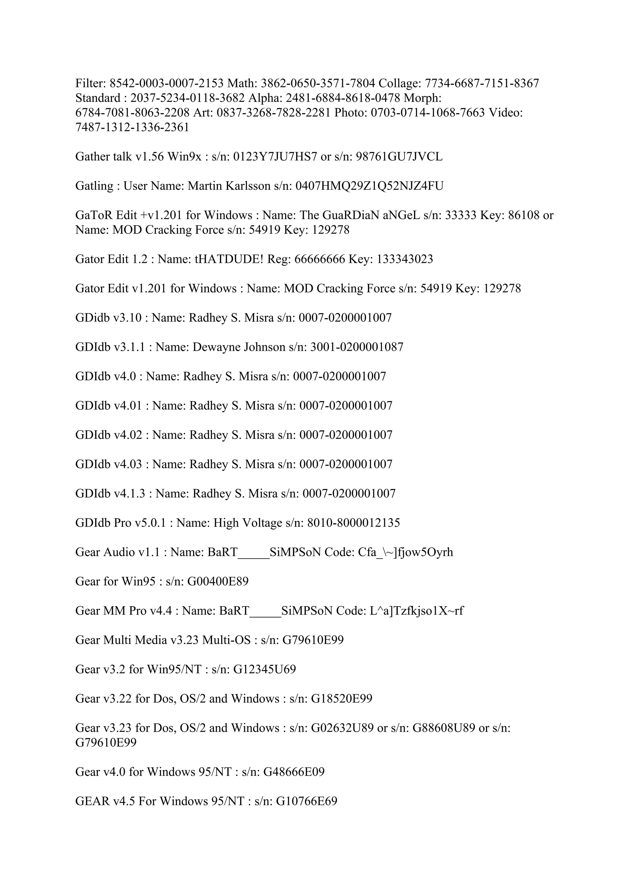 Filter: 8542-0003-0007-2153 Math: 3862-0650-3571-7804 Collage: 7734-6687-7151-8367
Standard : 2037-5234-0118-3682 Alpha: 2481-6884-8618-0478 Morph:
6784-7081-8063-2208 Art: 0837-3268-7828-2281 Photo: 0703-0714-1068-7663 Video:
7487-1312-1336-2361

Gather talk v1.56 Win9x : s/n: 0123Y7JU7HS7 or s/n: 98761GU7JVCL

Gatling : User Name: Martin Karlsson s/n: 0407HMQ29Z1Q52NJZ4FU

GaToR Edit +v1.201 for Windows : Name: The GuaRDiaN aNGeL s/n: 33333 Key: 86108 or
Name: MOD Cracking Force s/n: 54919 Key: 129278

Gator Edit 1.2 : Name: tHATDUDE! Reg: 66666666 Key: 133343023

Gator Edit v1.201 for Windows : Name: MOD Cracking Force s/n: 54919 Key: 129278

GDidb v3.10 : Name: Radhey S. Misra s/n: 0007-0200001007

GDIdb v3.1.1 : Name: Dewayne Johnson s/n: 3001-0200001087

GDIdb v4.0 : Name: Radhey S. Misra s/n: 0007-0200001007

GDIdb v4.01 : Name: Radhey S. Misra s/n: 0007-0200001007

GDIdb v4.02 : Name: Radhey S. Misra s/n: 0007-0200001007

GDIdb v4.03 : Name: Radhey S. Misra s/n: 0007-0200001007

GDIdb v4.1.3 : Name: Radhey S. Misra s/n: 0007-0200001007

GDIdb Pro v5.0.1 : Name: High Voltage s/n: 8010-8000012135

Gear Audio v1.1 : Name: BaRT_____SiMPSoN Code: Cfa_~]fjow5Oyrh

Gear for Win95 : s/n: G00400E89

Gear MM Pro v4.4 : Name: BaRT_____SiMPSoN Code: L^a]Tzfkjso1X~rf

Gear Multi Media v3.23 Multi-OS : s/n: G79610E99

Gear v3.2 for Win95/NT : s/n: G12345U69

Gear v3.22 for Dos, OS/2 and Windows : s/n: G18520E99

Gear v3.23 for Dos, OS/2 and Windows : s/n: G02632U89 or s/n: G88608U89 or s/n:
G79610E99

Gear v4.0 for Windows 95/NT : s/n: G48666E09

GEAR v4.5 For Windows 95/NT : s/n: G10766E69
 