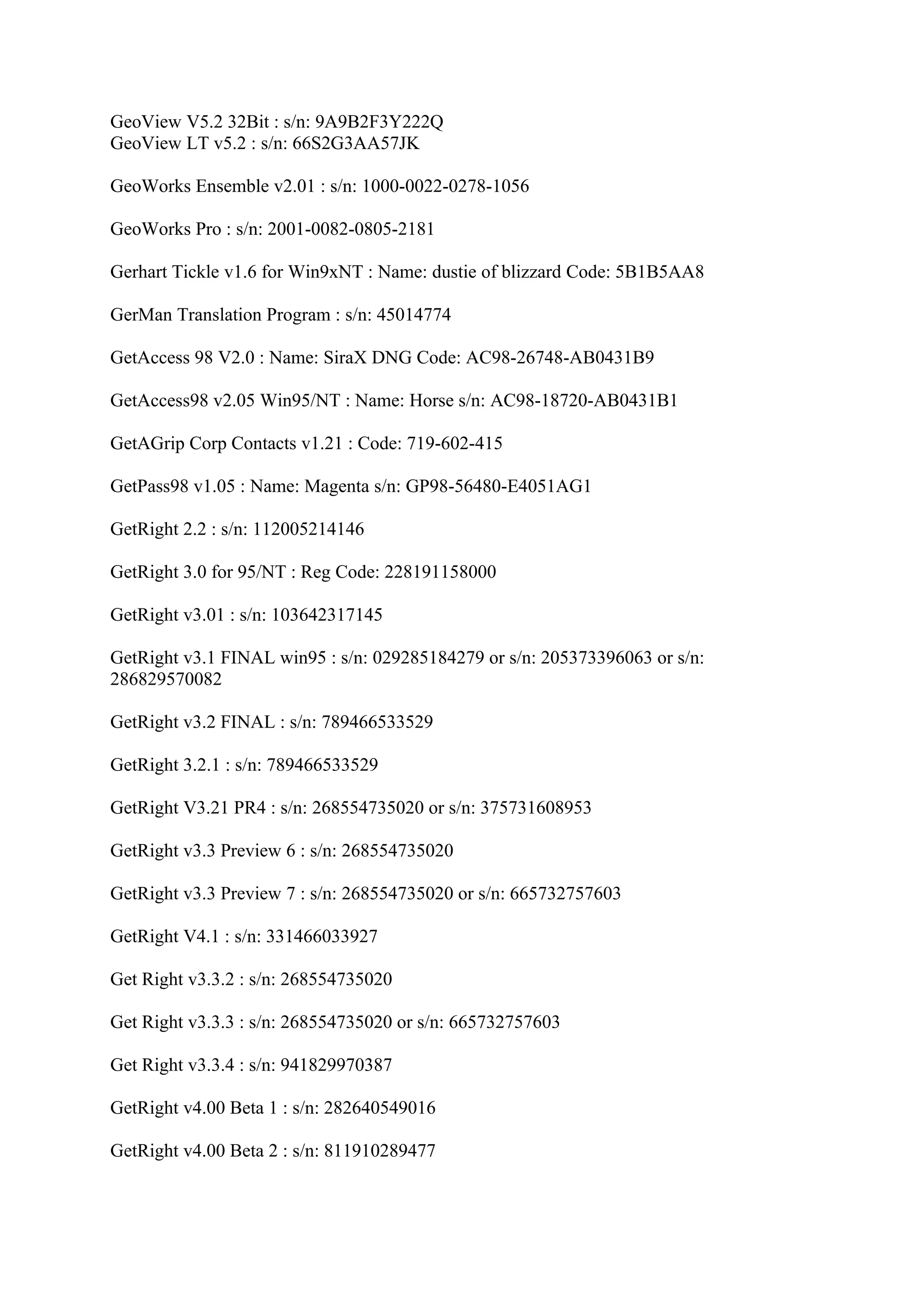 GeoView V5.2 32Bit : s/n: 9A9B2F3Y222Q
GeoView LT v5.2 : s/n: 66S2G3AA57JK

GeoWorks Ensemble v2.01 : s/n: 1000-0022-0278-1056

GeoWorks Pro : s/n: 2001-0082-0805-2181

Gerhart Tickle v1.6 for Win9xNT : Name: dustie of blizzard Code: 5B1B5AA8

GerMan Translation Program : s/n: 45014774

GetAccess 98 V2.0 : Name: SiraX DNG Code: AC98-26748-AB0431B9

GetAccess98 v2.05 Win95/NT : Name: Horse s/n: AC98-18720-AB0431B1

GetAGrip Corp Contacts v1.21 : Code: 719-602-415

GetPass98 v1.05 : Name: Magenta s/n: GP98-56480-E4051AG1

GetRight 2.2 : s/n: 112005214146

GetRight 3.0 for 95/NT : Reg Code: 228191158000

GetRight v3.01 : s/n: 103642317145

GetRight v3.1 FINAL win95 : s/n: 029285184279 or s/n: 205373396063 or s/n:
286829570082

GetRight v3.2 FINAL : s/n: 789466533529

GetRight 3.2.1 : s/n: 789466533529

GetRight V3.21 PR4 : s/n: 268554735020 or s/n: 375731608953

GetRight v3.3 Preview 6 : s/n: 268554735020

GetRight v3.3 Preview 7 : s/n: 268554735020 or s/n: 665732757603

GetRight V4.1 : s/n: 331466033927

Get Right v3.3.2 : s/n: 268554735020

Get Right v3.3.3 : s/n: 268554735020 or s/n: 665732757603

Get Right v3.3.4 : s/n: 941829970387

GetRight v4.00 Beta 1 : s/n: 282640549016

GetRight v4.00 Beta 2 : s/n: 811910289477
 