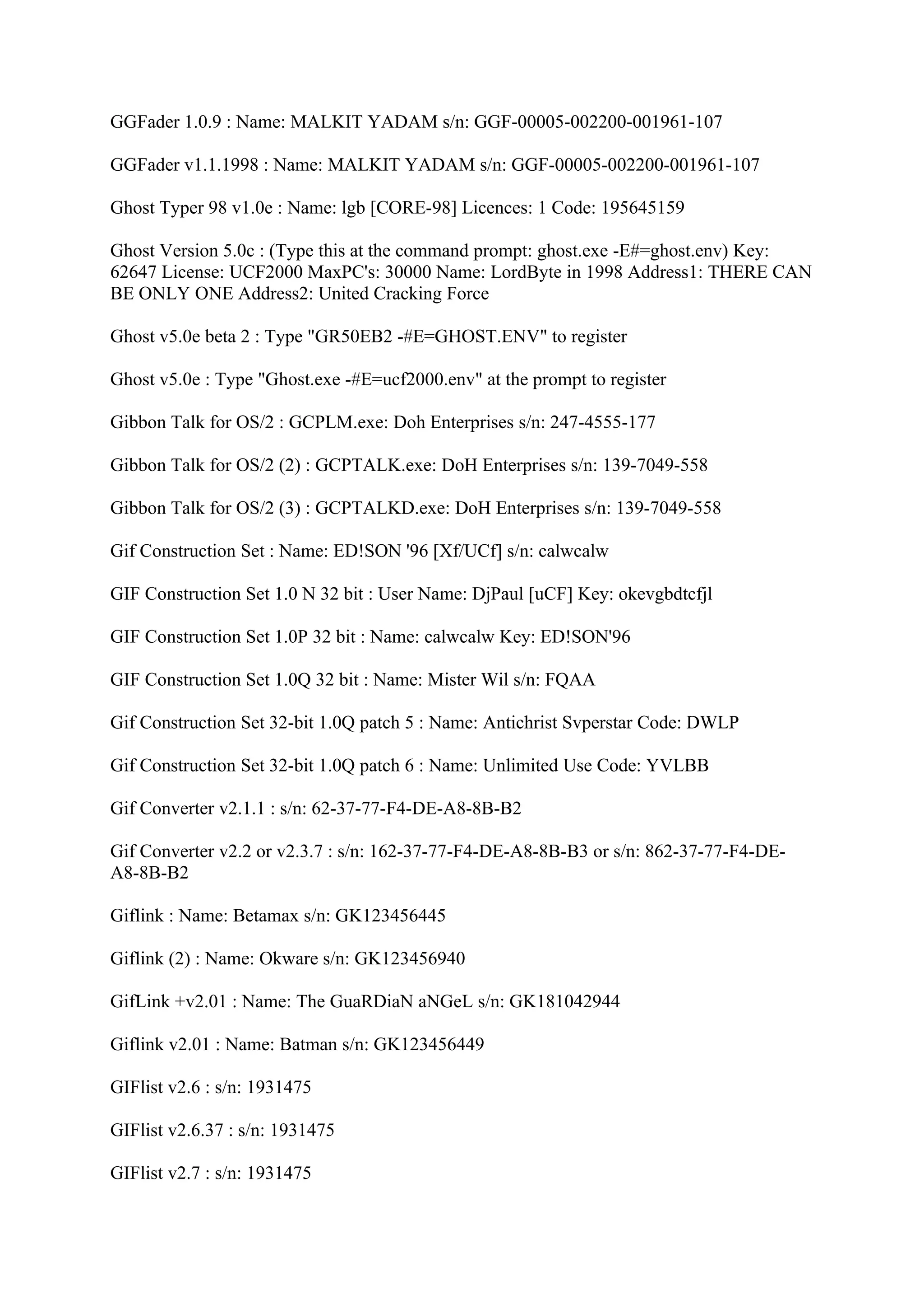 GGFader 1.0.9 : Name: MALKIT YADAM s/n: GGF-00005-002200-001961-107

GGFader v1.1.1998 : Name: MALKIT YADAM s/n: GGF-00005-002200-001961-107

Ghost Typer 98 v1.0e : Name: lgb [CORE-98] Licences: 1 Code: 195645159

Ghost Version 5.0c : (Type this at the command prompt: ghost.exe -E#=ghost.env) Key:
62647 License: UCF2000 MaxPC's: 30000 Name: LordByte in 1998 Address1: THERE CAN
BE ONLY ONE Address2: United Cracking Force

Ghost v5.0e beta 2 : Type "GR50EB2 -#E=GHOST.ENV" to register

Ghost v5.0e : Type "Ghost.exe -#E=ucf2000.env" at the prompt to register

Gibbon Talk for OS/2 : GCPLM.exe: Doh Enterprises s/n: 247-4555-177

Gibbon Talk for OS/2 (2) : GCPTALK.exe: DoH Enterprises s/n: 139-7049-558

Gibbon Talk for OS/2 (3) : GCPTALKD.exe: DoH Enterprises s/n: 139-7049-558

Gif Construction Set : Name: ED!SON '96 [Xf/UCf] s/n: calwcalw

GIF Construction Set 1.0 N 32 bit : User Name: DjPaul [uCF] Key: okevgbdtcfjl

GIF Construction Set 1.0P 32 bit : Name: calwcalw Key: ED!SON'96

GIF Construction Set 1.0Q 32 bit : Name: Mister Wil s/n: FQAA

Gif Construction Set 32-bit 1.0Q patch 5 : Name: Antichrist Svperstar Code: DWLP

Gif Construction Set 32-bit 1.0Q patch 6 : Name: Unlimited Use Code: YVLBB

Gif Converter v2.1.1 : s/n: 62-37-77-F4-DE-A8-8B-B2

Gif Converter v2.2 or v2.3.7 : s/n: 162-37-77-F4-DE-A8-8B-B3 or s/n: 862-37-77-F4-DE-
A8-8B-B2

Giflink : Name: Betamax s/n: GK123456445

Giflink (2) : Name: Okware s/n: GK123456940

GifLink +v2.01 : Name: The GuaRDiaN aNGeL s/n: GK181042944

Giflink v2.01 : Name: Batman s/n: GK123456449

GIFlist v2.6 : s/n: 1931475

GIFlist v2.6.37 : s/n: 1931475

GIFlist v2.7 : s/n: 1931475
 
