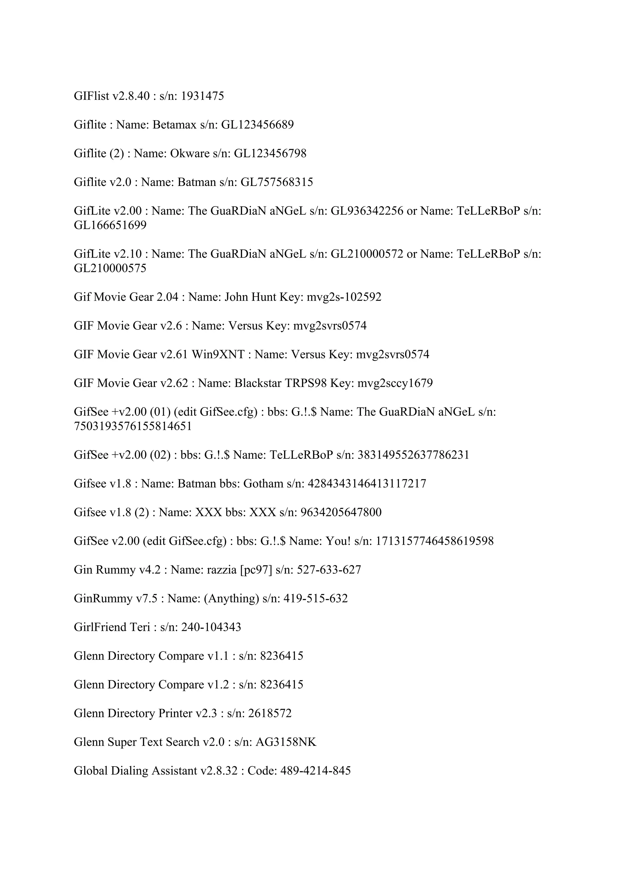 GIFlist v2.8.40 : s/n: 1931475

Giflite : Name: Betamax s/n: GL123456689

Giflite (2) : Name: Okware s/n: GL123456798

Giflite v2.0 : Name: Batman s/n: GL757568315

GifLite v2.00 : Name: The GuaRDiaN aNGeL s/n: GL936342256 or Name: TeLLeRBoP s/n:
GL166651699

GifLite v2.10 : Name: The GuaRDiaN aNGeL s/n: GL210000572 or Name: TeLLeRBoP s/n:
GL210000575

Gif Movie Gear 2.04 : Name: John Hunt Key: mvg2s-102592

GIF Movie Gear v2.6 : Name: Versus Key: mvg2svrs0574

GIF Movie Gear v2.61 Win9XNT : Name: Versus Key: mvg2svrs0574

GIF Movie Gear v2.62 : Name: Blackstar TRPS98 Key: mvg2sccy1679

GifSee +v2.00 (01) (edit GifSee.cfg) : bbs: G.!.$ Name: The GuaRDiaN aNGeL s/n:
7503193576155814651

GifSee +v2.00 (02) : bbs: G.!.$ Name: TeLLeRBoP s/n: 383149552637786231

Gifsee v1.8 : Name: Batman bbs: Gotham s/n: 4284343146413117217

Gifsee v1.8 (2) : Name: XXX bbs: XXX s/n: 9634205647800

GifSee v2.00 (edit GifSee.cfg) : bbs: G.!.$ Name: You! s/n: 1713157746458619598

Gin Rummy v4.2 : Name: razzia [pc97] s/n: 527-633-627

GinRummy v7.5 : Name: (Anything) s/n: 419-515-632

GirlFriend Teri : s/n: 240-104343

Glenn Directory Compare v1.1 : s/n: 8236415

Glenn Directory Compare v1.2 : s/n: 8236415

Glenn Directory Printer v2.3 : s/n: 2618572

Glenn Super Text Search v2.0 : s/n: AG3158NK

Global Dialing Assistant v2.8.32 : Code: 489-4214-845
 