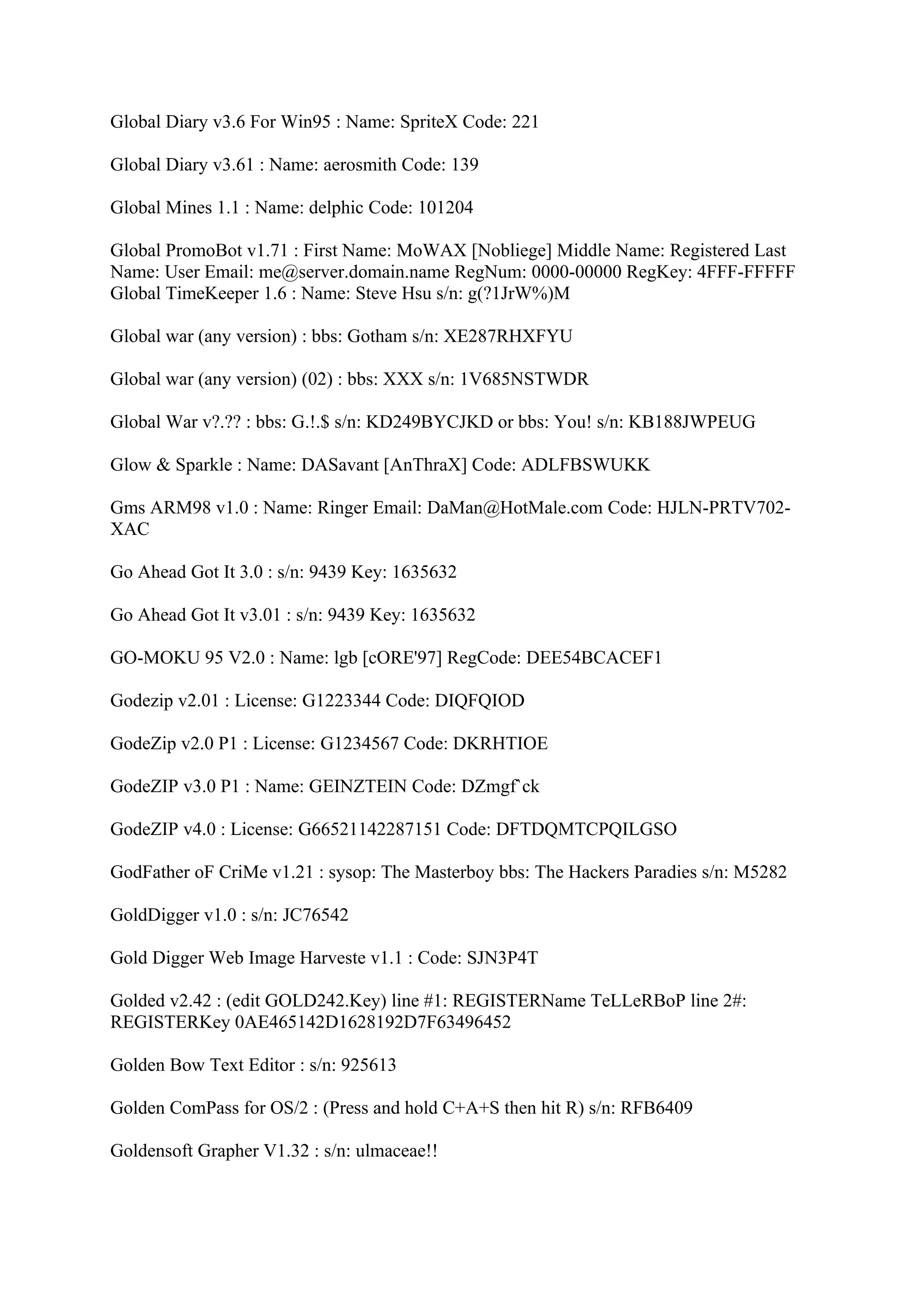 Global Diary v3.6 For Win95 : Name: SpriteX Code: 221

Global Diary v3.61 : Name: aerosmith Code: 139

Global Mines 1.1 : Name: delphic Code: 101204

Global PromoBot v1.71 : First Name: MoWAX [Nobliege] Middle Name: Registered Last
Name: User Email: me@server.domain.name RegNum: 0000-00000 RegKey: 4FFF-FFFFF
Global TimeKeeper 1.6 : Name: Steve Hsu s/n: g(?1JrW%)M

Global war (any version) : bbs: Gotham s/n: XE287RHXFYU

Global war (any version) (02) : bbs: XXX s/n: 1V685NSTWDR

Global War v?.?? : bbs: G.!.$ s/n: KD249BYCJKD or bbs: You! s/n: KB188JWPEUG

Glow & Sparkle : Name: DASavant [AnThraX] Code: ADLFBSWUKK

Gms ARM98 v1.0 : Name: Ringer Email: DaMan@HotMale.com Code: HJLN-PRTV702-
XAC

Go Ahead Got It 3.0 : s/n: 9439 Key: 1635632

Go Ahead Got It v3.01 : s/n: 9439 Key: 1635632

GO-MOKU 95 V2.0 : Name: lgb [cORE'97] RegCode: DEE54BCACEF1

Godezip v2.01 : License: G1223344 Code: DIQFQIOD

GodeZip v2.0 P1 : License: G1234567 Code: DKRHTIOE

GodeZIP v3.0 P1 : Name: GEINZTEIN Code: DZmgf`ck

GodeZIP v4.0 : License: G66521142287151 Code: DFTDQMTCPQILGSO

GodFather oF CriMe v1.21 : sysop: The Masterboy bbs: The Hackers Paradies s/n: M5282

GoldDigger v1.0 : s/n: JC76542

Gold Digger Web Image Harveste v1.1 : Code: SJN3P4T

Golded v2.42 : (edit GOLD242.Key) line #1: REGISTERName TeLLeRBoP line 2#:
REGISTERKey 0AE465142D1628192D7F63496452

Golden Bow Text Editor : s/n: 925613

Golden ComPass for OS/2 : (Press and hold C+A+S then hit R) s/n: RFB6409

Goldensoft Grapher V1.32 : s/n: ulmaceae!!
 