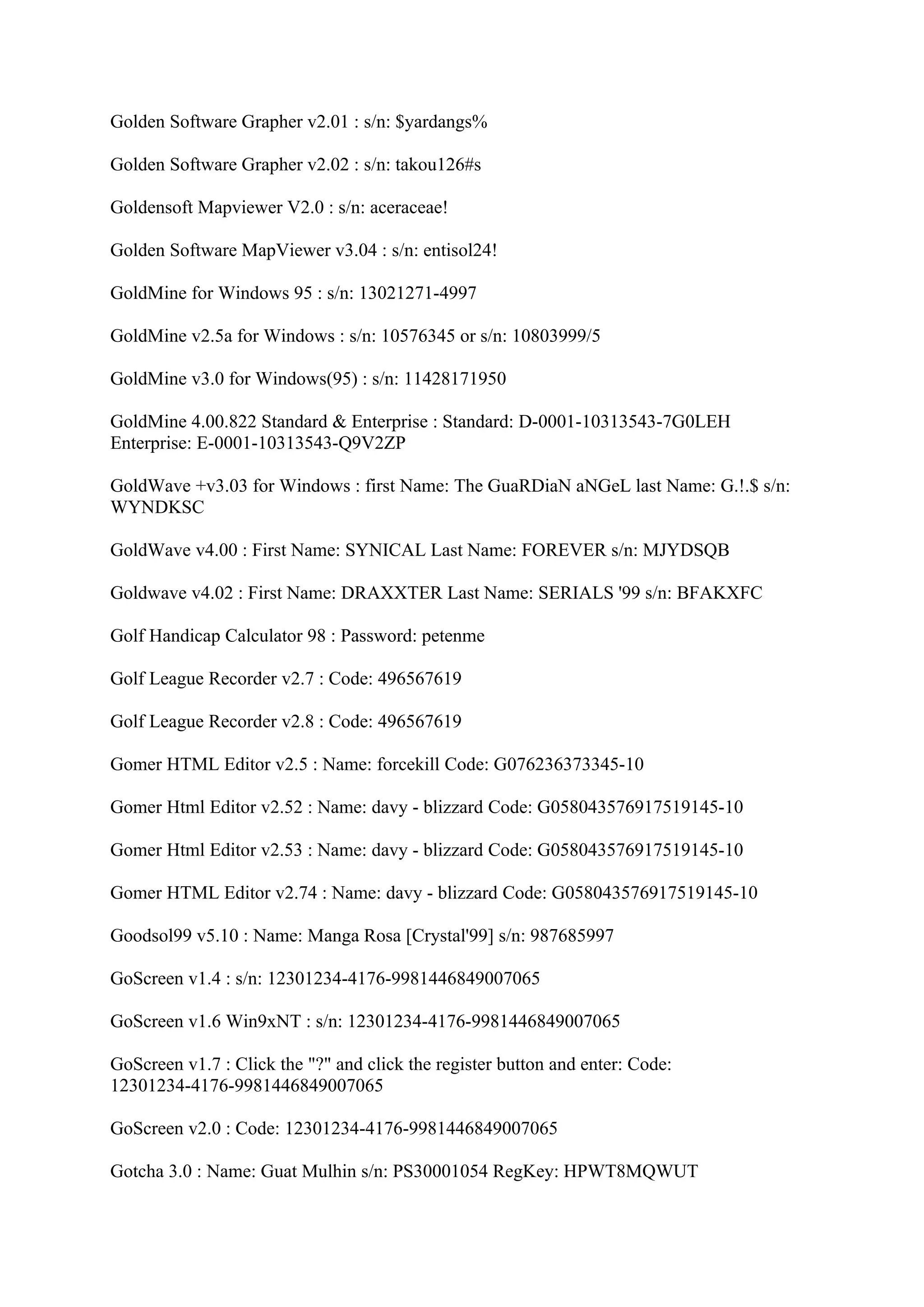 Golden Software Grapher v2.01 : s/n: $yardangs%

Golden Software Grapher v2.02 : s/n: takou126#s

Goldensoft Mapviewer V2.0 : s/n: aceraceae!

Golden Software MapViewer v3.04 : s/n: entisol24!

GoldMine for Windows 95 : s/n: 13021271-4997

GoldMine v2.5a for Windows : s/n: 10576345 or s/n: 10803999/5

GoldMine v3.0 for Windows(95) : s/n: 11428171950

GoldMine 4.00.822 Standard & Enterprise : Standard: D-0001-10313543-7G0LEH
Enterprise: E-0001-10313543-Q9V2ZP

GoldWave +v3.03 for Windows : first Name: The GuaRDiaN aNGeL last Name: G.!.$ s/n:
WYNDKSC

GoldWave v4.00 : First Name: SYNICAL Last Name: FOREVER s/n: MJYDSQB

Goldwave v4.02 : First Name: DRAXXTER Last Name: SERIALS '99 s/n: BFAKXFC

Golf Handicap Calculator 98 : Password: petenme

Golf League Recorder v2.7 : Code: 496567619

Golf League Recorder v2.8 : Code: 496567619

Gomer HTML Editor v2.5 : Name: forcekill Code: G076236373345-10

Gomer Html Editor v2.52 : Name: davy - blizzard Code: G058043576917519145-10

Gomer Html Editor v2.53 : Name: davy - blizzard Code: G058043576917519145-10

Gomer HTML Editor v2.74 : Name: davy - blizzard Code: G058043576917519145-10

Goodsol99 v5.10 : Name: Manga Rosa [Crystal'99] s/n: 987685997

GoScreen v1.4 : s/n: 12301234-4176-9981446849007065

GoScreen v1.6 Win9xNT : s/n: 12301234-4176-9981446849007065

GoScreen v1.7 : Click the "?" and click the register button and enter: Code:
12301234-4176-9981446849007065

GoScreen v2.0 : Code: 12301234-4176-9981446849007065

Gotcha 3.0 : Name: Guat Mulhin s/n: PS30001054 RegKey: HPWT8MQWUT
 