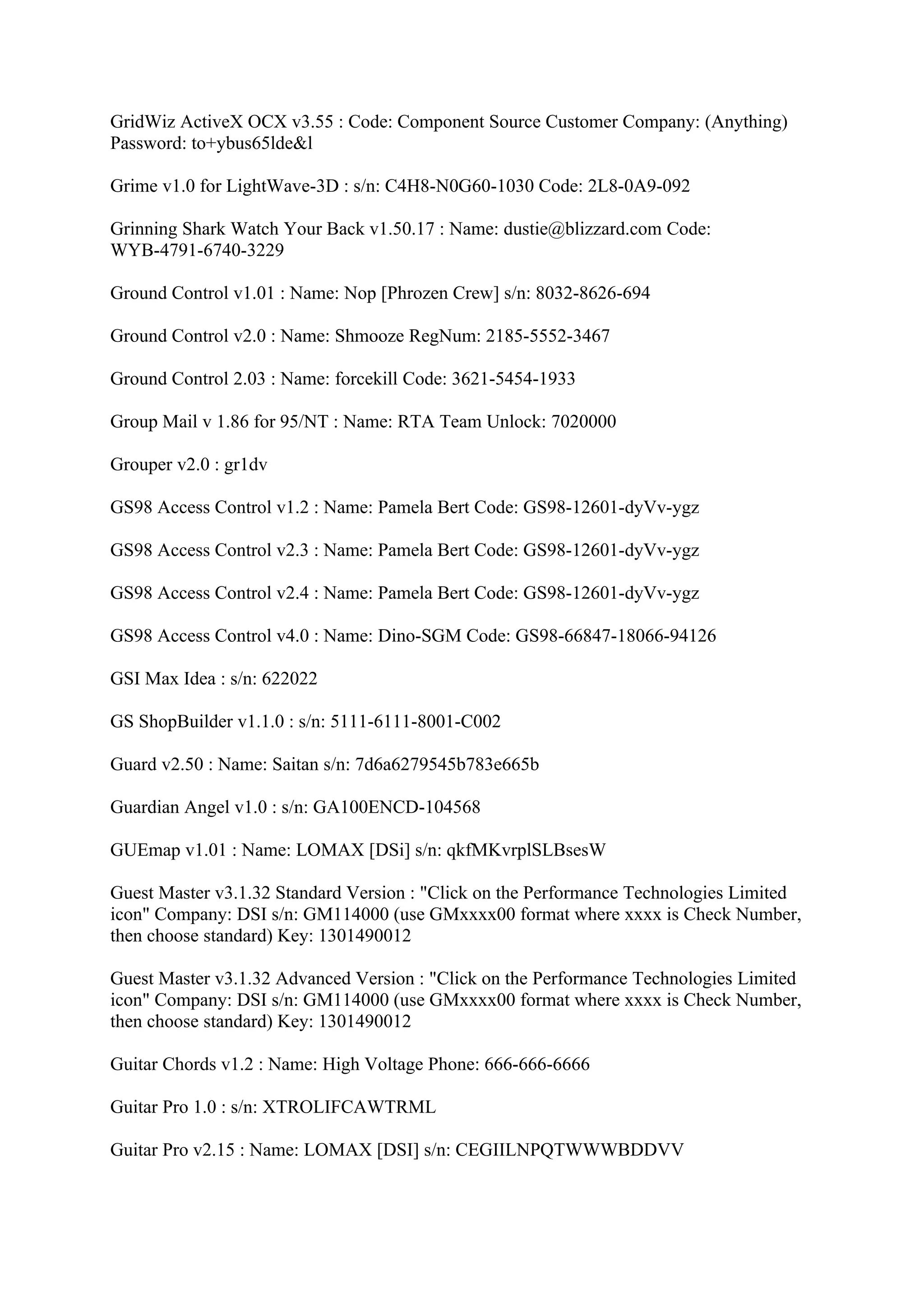 GridWiz ActiveX OCX v3.55 : Code: Component Source Customer Company: (Anything)
Password: to+ybus65lde&l

Grime v1.0 for LightWave-3D : s/n: C4H8-N0G60-1030 Code: 2L8-0A9-092

Grinning Shark Watch Your Back v1.50.17 : Name: dustie@blizzard.com Code:
WYB-4791-6740-3229

Ground Control v1.01 : Name: Nop [Phrozen Crew] s/n: 8032-8626-694

Ground Control v2.0 : Name: Shmooze RegNum: 2185-5552-3467

Ground Control 2.03 : Name: forcekill Code: 3621-5454-1933

Group Mail v 1.86 for 95/NT : Name: RTA Team Unlock: 7020000

Grouper v2.0 : gr1dv

GS98 Access Control v1.2 : Name: Pamela Bert Code: GS98-12601-dyVv-ygz

GS98 Access Control v2.3 : Name: Pamela Bert Code: GS98-12601-dyVv-ygz

GS98 Access Control v2.4 : Name: Pamela Bert Code: GS98-12601-dyVv-ygz

GS98 Access Control v4.0 : Name: Dino-SGM Code: GS98-66847-18066-94126

GSI Max Idea : s/n: 622022

GS ShopBuilder v1.1.0 : s/n: 5111-6111-8001-C002

Guard v2.50 : Name: Saitan s/n: 7d6a6279545b783e665b

Guardian Angel v1.0 : s/n: GA100ENCD-104568

GUEmap v1.01 : Name: LOMAX [DSi] s/n: qkfMKvrplSLBsesW

Guest Master v3.1.32 Standard Version : "Click on the Performance Technologies Limited
icon" Company: DSI s/n: GM114000 (use GMxxxx00 format where xxxx is Check Number,
then choose standard) Key: 1301490012

Guest Master v3.1.32 Advanced Version : "Click on the Performance Technologies Limited
icon" Company: DSI s/n: GM114000 (use GMxxxx00 format where xxxx is Check Number,
then choose standard) Key: 1301490012

Guitar Chords v1.2 : Name: High Voltage Phone: 666-666-6666

Guitar Pro 1.0 : s/n: XTROLIFCAWTRML

Guitar Pro v2.15 : Name: LOMAX [DSI] s/n: CEGIILNPQTWWWBDDVV
 