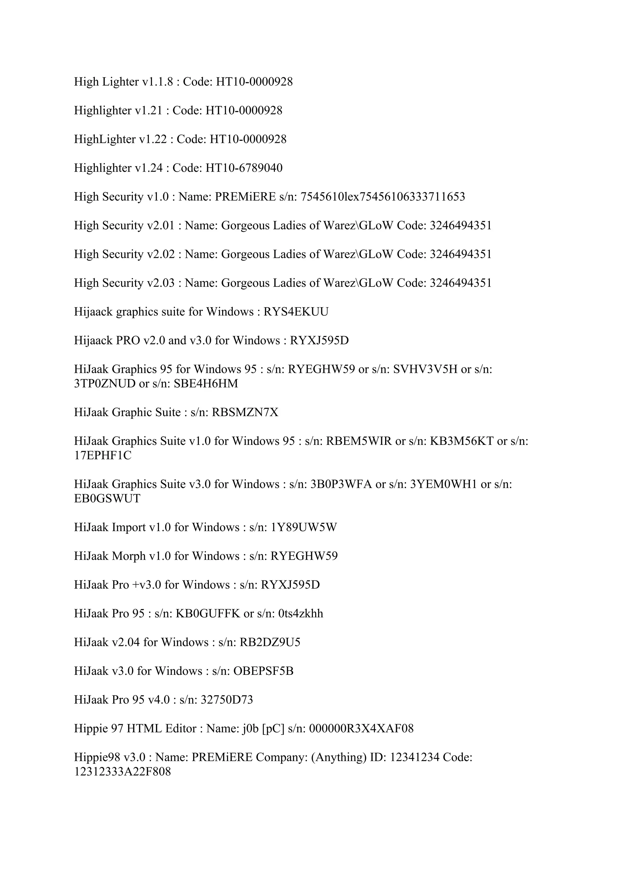 High Lighter v1.1.8 : Code: HT10-0000928

Highlighter v1.21 : Code: HT10-0000928

HighLighter v1.22 : Code: HT10-0000928

Highlighter v1.24 : Code: HT10-6789040

High Security v1.0 : Name: PREMiERE s/n: 7545610lex75456106333711653

High Security v2.01 : Name: Gorgeous Ladies of WarezGLoW Code: 3246494351

High Security v2.02 : Name: Gorgeous Ladies of WarezGLoW Code: 3246494351

High Security v2.03 : Name: Gorgeous Ladies of WarezGLoW Code: 3246494351

Hijaack graphics suite for Windows : RYS4EKUU

Hijaack PRO v2.0 and v3.0 for Windows : RYXJ595D

HiJaak Graphics 95 for Windows 95 : s/n: RYEGHW59 or s/n: SVHV3V5H or s/n:
3TP0ZNUD or s/n: SBE4H6HM

HiJaak Graphic Suite : s/n: RBSMZN7X

HiJaak Graphics Suite v1.0 for Windows 95 : s/n: RBEM5WIR or s/n: KB3M56KT or s/n:
17EPHF1C

HiJaak Graphics Suite v3.0 for Windows : s/n: 3B0P3WFA or s/n: 3YEM0WH1 or s/n:
EB0GSWUT

HiJaak Import v1.0 for Windows : s/n: 1Y89UW5W

HiJaak Morph v1.0 for Windows : s/n: RYEGHW59

HiJaak Pro +v3.0 for Windows : s/n: RYXJ595D

HiJaak Pro 95 : s/n: KB0GUFFK or s/n: 0ts4zkhh

HiJaak v2.04 for Windows : s/n: RB2DZ9U5

HiJaak v3.0 for Windows : s/n: OBEPSF5B

HiJaak Pro 95 v4.0 : s/n: 32750D73

Hippie 97 HTML Editor : Name: j0b [pC] s/n: 000000R3X4XAF08

Hippie98 v3.0 : Name: PREMiERE Company: (Anything) ID: 12341234 Code:
12312333A22F808
 