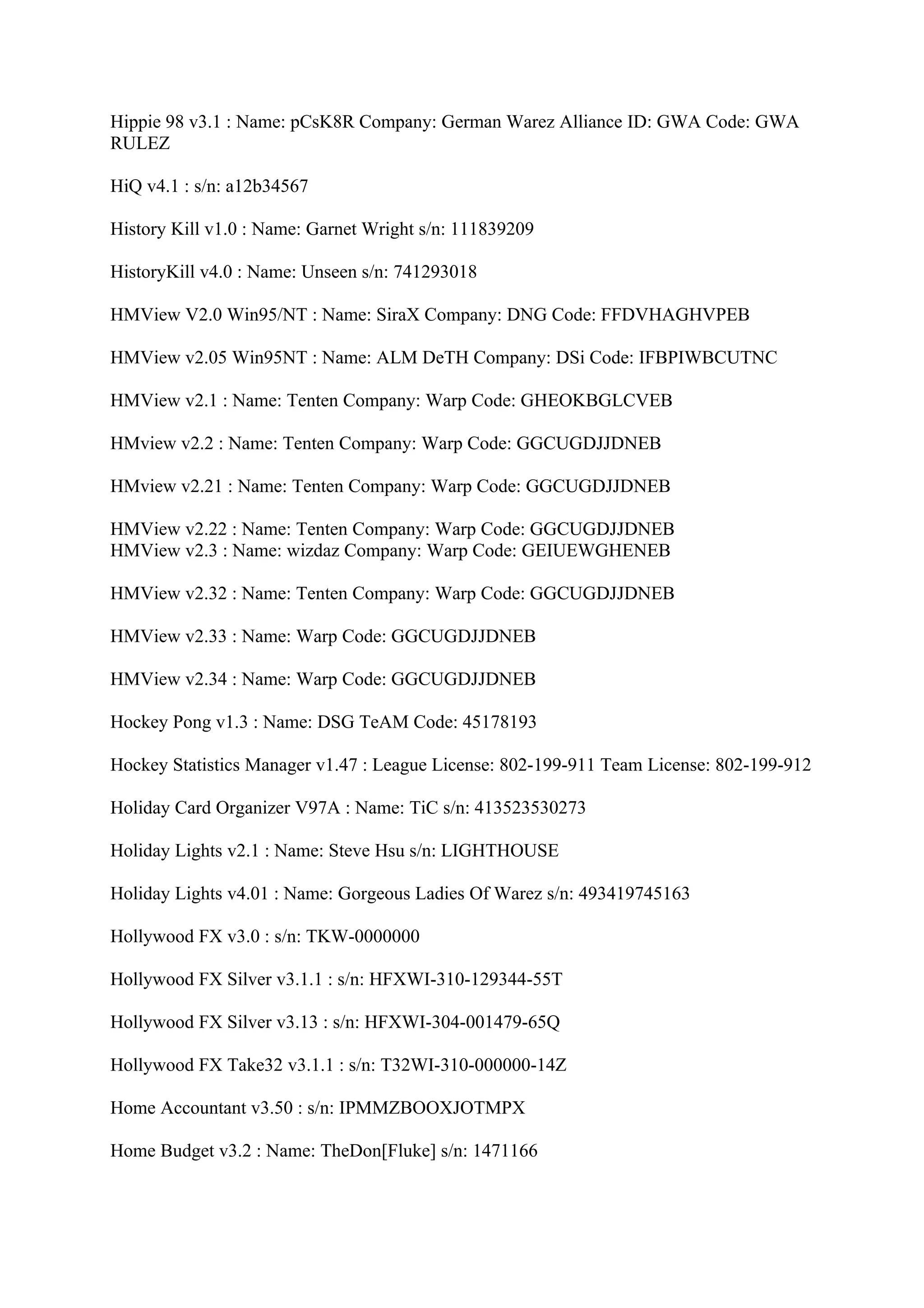 Hippie 98 v3.1 : Name: pCsK8R Company: German Warez Alliance ID: GWA Code: GWA
RULEZ

HiQ v4.1 : s/n: a12b34567

History Kill v1.0 : Name: Garnet Wright s/n: 111839209

HistoryKill v4.0 : Name: Unseen s/n: 741293018

HMView V2.0 Win95/NT : Name: SiraX Company: DNG Code: FFDVHAGHVPEB

HMView v2.05 Win95NT : Name: ALM DeTH Company: DSi Code: IFBPIWBCUTNC

HMView v2.1 : Name: Tenten Company: Warp Code: GHEOKBGLCVEB

HMview v2.2 : Name: Tenten Company: Warp Code: GGCUGDJJDNEB

HMview v2.21 : Name: Tenten Company: Warp Code: GGCUGDJJDNEB

HMView v2.22 : Name: Tenten Company: Warp Code: GGCUGDJJDNEB
HMView v2.3 : Name: wizdaz Company: Warp Code: GEIUEWGHENEB

HMView v2.32 : Name: Tenten Company: Warp Code: GGCUGDJJDNEB

HMView v2.33 : Name: Warp Code: GGCUGDJJDNEB

HMView v2.34 : Name: Warp Code: GGCUGDJJDNEB

Hockey Pong v1.3 : Name: DSG TeAM Code: 45178193

Hockey Statistics Manager v1.47 : League License: 802-199-911 Team License: 802-199-912

Holiday Card Organizer V97A : Name: TiC s/n: 413523530273

Holiday Lights v2.1 : Name: Steve Hsu s/n: LIGHTHOUSE

Holiday Lights v4.01 : Name: Gorgeous Ladies Of Warez s/n: 493419745163

Hollywood FX v3.0 : s/n: TKW-0000000

Hollywood FX Silver v3.1.1 : s/n: HFXWI-310-129344-55T

Hollywood FX Silver v3.13 : s/n: HFXWI-304-001479-65Q

Hollywood FX Take32 v3.1.1 : s/n: T32WI-310-000000-14Z

Home Accountant v3.50 : s/n: IPMMZBOOXJOTMPX

Home Budget v3.2 : Name: TheDon[Fluke] s/n: 1471166
 