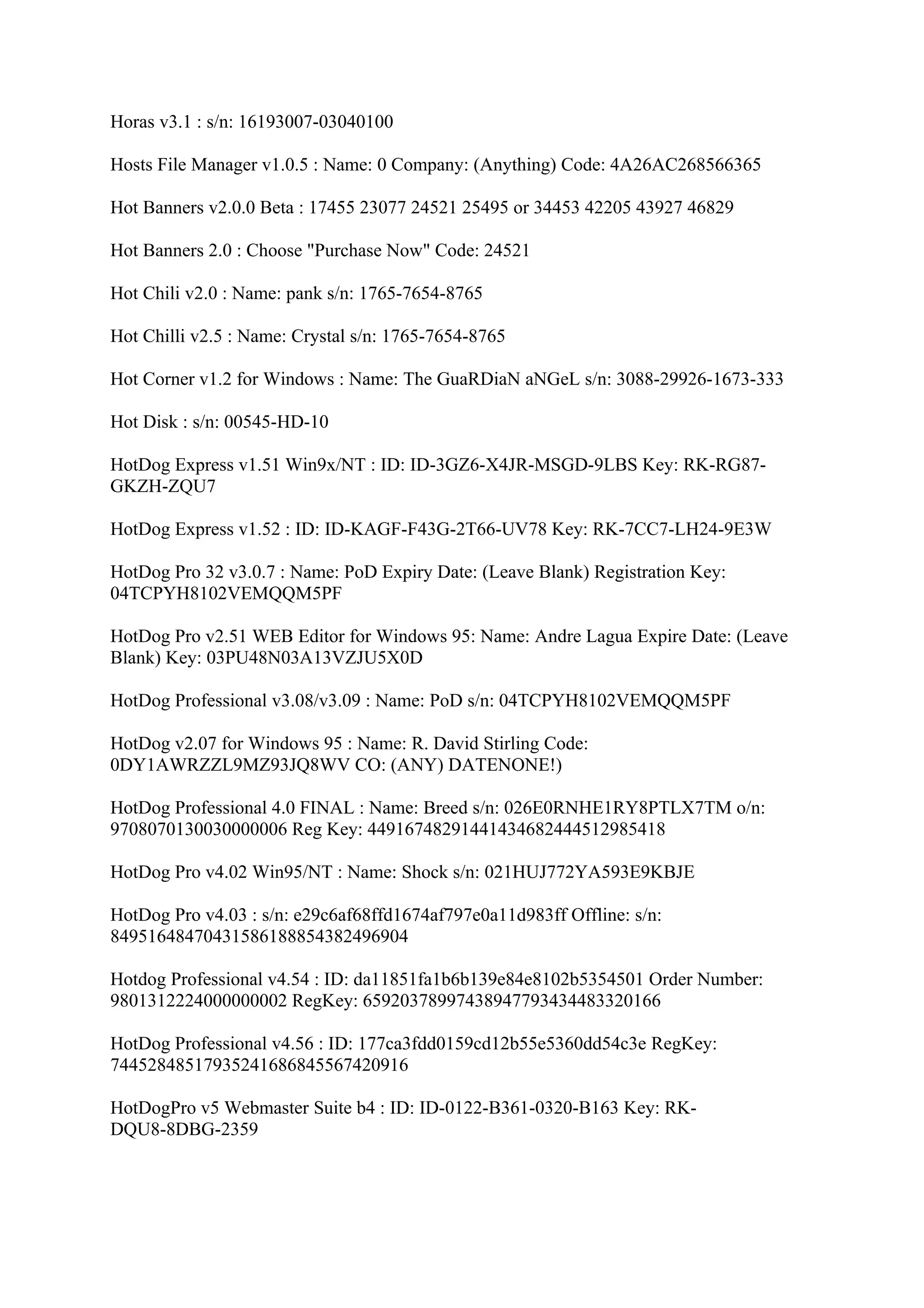 Horas v3.1 : s/n: 16193007-03040100

Hosts File Manager v1.0.5 : Name: 0 Company: (Anything) Code: 4A26AC268566365

Hot Banners v2.0.0 Beta : 17455 23077 24521 25495 or 34453 42205 43927 46829

Hot Banners 2.0 : Choose "Purchase Now" Code: 24521

Hot Chili v2.0 : Name: pank s/n: 1765-7654-8765

Hot Chilli v2.5 : Name: Crystal s/n: 1765-7654-8765

Hot Corner v1.2 for Windows : Name: The GuaRDiaN aNGeL s/n: 3088-29926-1673-333

Hot Disk : s/n: 00545-HD-10

HotDog Express v1.51 Win9x/NT : ID: ID-3GZ6-X4JR-MSGD-9LBS Key: RK-RG87-
GKZH-ZQU7

HotDog Express v1.52 : ID: ID-KAGF-F43G-2T66-UV78 Key: RK-7CC7-LH24-9E3W

HotDog Pro 32 v3.0.7 : Name: PoD Expiry Date: (Leave Blank) Registration Key:
04TCPYH8102VEMQQM5PF

HotDog Pro v2.51 WEB Editor for Windows 95: Name: Andre Lagua Expire Date: (Leave
Blank) Key: 03PU48N03A13VZJU5X0D

HotDog Professional v3.08/v3.09 : Name: PoD s/n: 04TCPYH8102VEMQQM5PF

HotDog v2.07 for Windows 95 : Name: R. David Stirling Code:
0DY1AWRZZL9MZ93JQ8WV CO: (ANY) DATENONE!)

HotDog Professional 4.0 FINAL : Name: Breed s/n: 026E0RNHE1RY8PTLX7TM o/n:
9708070130030000006 Reg Key: 44916748291441434682444512985418

HotDog Pro v4.02 Win95/NT : Name: Shock s/n: 021HUJ772YA593E9KBJE

HotDog Pro v4.03 : s/n: e29c6af68ffd1674af797e0a11d983ff Offline: s/n:
84951648470431586188854382496904

Hotdog Professional v4.54 : ID: da11851fa1b6b139e84e8102b5354501 Order Number:
9801312224000000002 RegKey: 65920378997438947793434483320166

HotDog Professional v4.56 : ID: 177ca3fdd0159cd12b55e5360dd54c3e RegKey:
74452848517935241686845567420916

HotDogPro v5 Webmaster Suite b4 : ID: ID-0122-B361-0320-B163 Key: RK-
DQU8-8DBG-2359
 