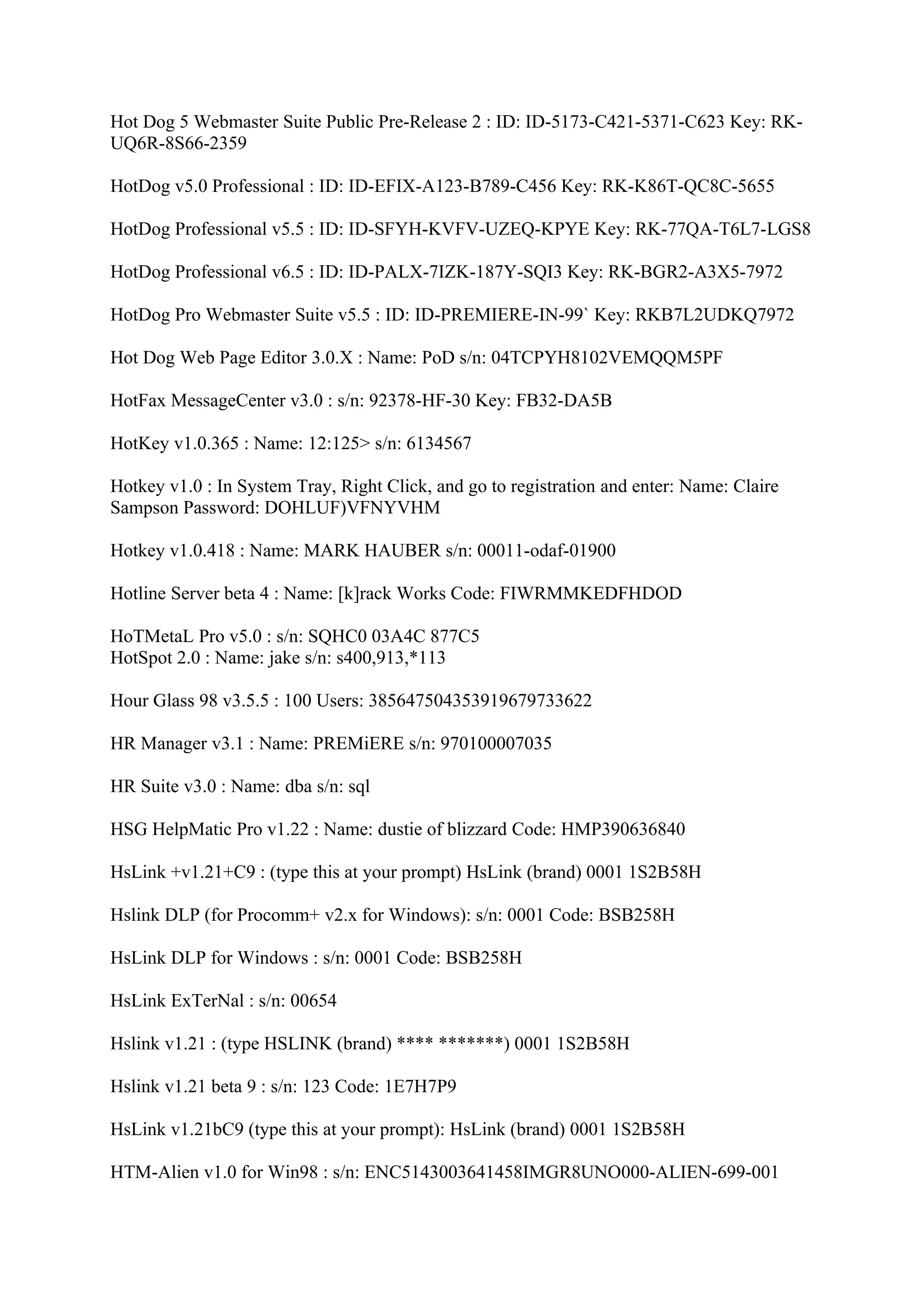 Hot Dog 5 Webmaster Suite Public Pre-Release 2 : ID: ID-5173-C421-5371-C623 Key: RK-
UQ6R-8S66-2359

HotDog v5.0 Professional : ID: ID-EFIX-A123-B789-C456 Key: RK-K86T-QC8C-5655

HotDog Professional v5.5 : ID: ID-SFYH-KVFV-UZEQ-KPYE Key: RK-77QA-T6L7-LGS8

HotDog Professional v6.5 : ID: ID-PALX-7IZK-187Y-SQI3 Key: RK-BGR2-A3X5-7972

HotDog Pro Webmaster Suite v5.5 : ID: ID-PREMIERE-IN-99` Key: RKB7L2UDKQ7972

Hot Dog Web Page Editor 3.0.X : Name: PoD s/n: 04TCPYH8102VEMQQM5PF

HotFax MessageCenter v3.0 : s/n: 92378-HF-30 Key: FB32-DA5B

HotKey v1.0.365 : Name: 12:125> s/n: 6134567

Hotkey v1.0 : In System Tray, Right Click, and go to registration and enter: Name: Claire
Sampson Password: DOHLUF)VFNYVHM

Hotkey v1.0.418 : Name: MARK HAUBER s/n: 00011-odaf-01900

Hotline Server beta 4 : Name: [k]rack Works Code: FIWRMMKEDFHDOD

HoTMetaL Pro v5.0 : s/n: SQHC0 03A4C 877C5
HotSpot 2.0 : Name: jake s/n: s400,913,*113

Hour Glass 98 v3.5.5 : 100 Users: 385647504353919679733622

HR Manager v3.1 : Name: PREMiERE s/n: 970100007035

HR Suite v3.0 : Name: dba s/n: sql

HSG HelpMatic Pro v1.22 : Name: dustie of blizzard Code: HMP390636840

HsLink +v1.21+C9 : (type this at your prompt) HsLink (brand) 0001 1S2B58H

Hslink DLP (for Procomm+ v2.x for Windows): s/n: 0001 Code: BSB258H

HsLink DLP for Windows : s/n: 0001 Code: BSB258H

HsLink ExTerNal : s/n: 00654

Hslink v1.21 : (type HSLINK (brand) **** *******) 0001 1S2B58H

Hslink v1.21 beta 9 : s/n: 123 Code: 1E7H7P9

HsLink v1.21bC9 (type this at your prompt): HsLink (brand) 0001 1S2B58H

HTM-Alien v1.0 for Win98 : s/n: ENC5143003641458IMGR8UNO000-ALIEN-699-001
 