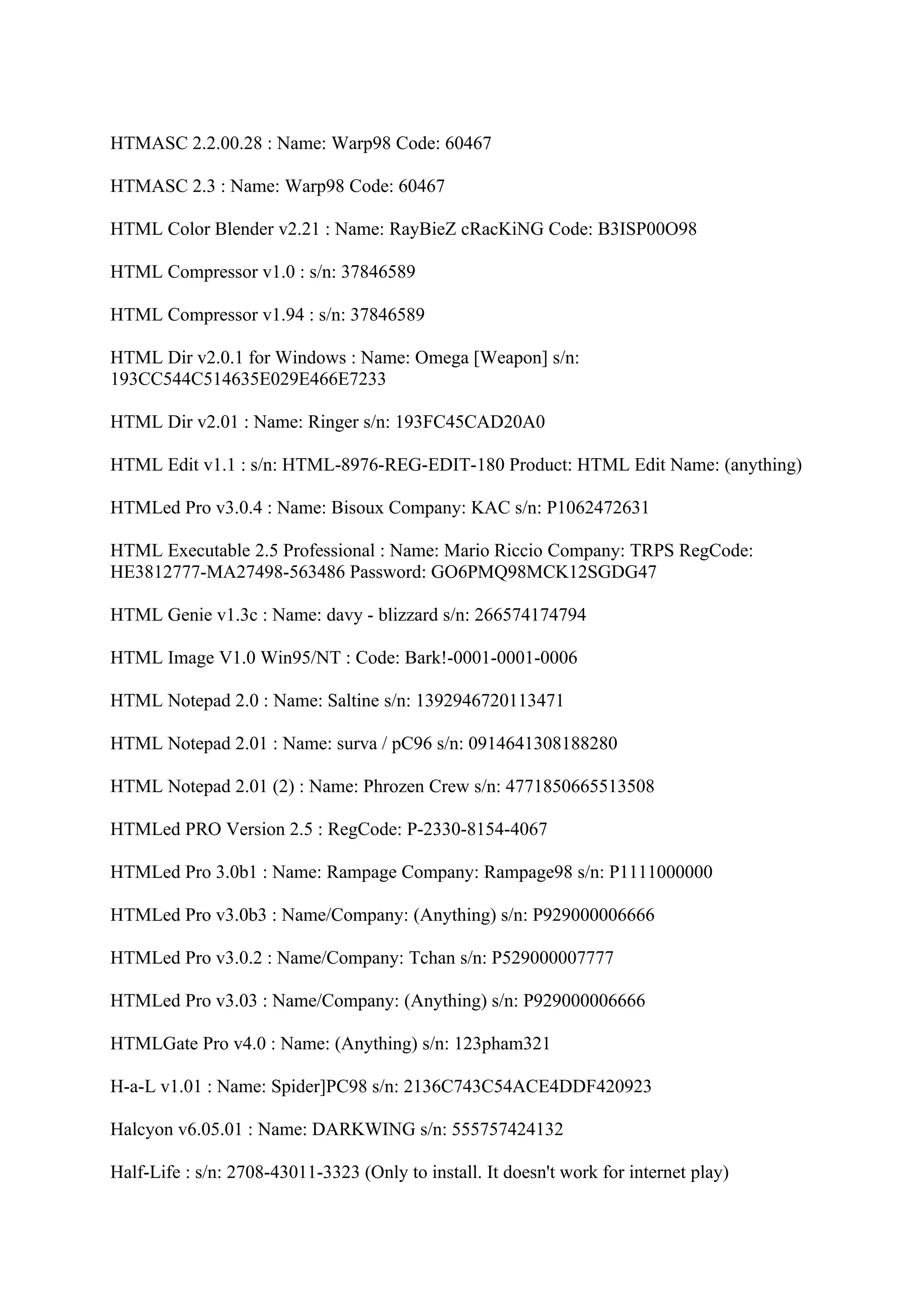 HTMASC 2.2.00.28 : Name: Warp98 Code: 60467

HTMASC 2.3 : Name: Warp98 Code: 60467

HTML Color Blender v2.21 : Name: RayBieZ cRacKiNG Code: B3ISP00O98

HTML Compressor v1.0 : s/n: 37846589

HTML Compressor v1.94 : s/n: 37846589

HTML Dir v2.0.1 for Windows : Name: Omega [Weapon] s/n:
193CC544C514635E029E466E7233

HTML Dir v2.01 : Name: Ringer s/n: 193FC45CAD20A0

HTML Edit v1.1 : s/n: HTML-8976-REG-EDIT-180 Product: HTML Edit Name: (anything)

HTMLed Pro v3.0.4 : Name: Bisoux Company: KAC s/n: P1062472631

HTML Executable 2.5 Professional : Name: Mario Riccio Company: TRPS RegCode:
HE3812777-MA27498-563486 Password: GO6PMQ98MCK12SGDG47

HTML Genie v1.3c : Name: davy - blizzard s/n: 266574174794

HTML Image V1.0 Win95/NT : Code: Bark!-0001-0001-0006

HTML Notepad 2.0 : Name: Saltine s/n: 1392946720113471

HTML Notepad 2.01 : Name: surva / pC96 s/n: 0914641308188280

HTML Notepad 2.01 (2) : Name: Phrozen Crew s/n: 4771850665513508

HTMLed PRO Version 2.5 : RegCode: P-2330-8154-4067

HTMLed Pro 3.0b1 : Name: Rampage Company: Rampage98 s/n: P1111000000

HTMLed Pro v3.0b3 : Name/Company: (Anything) s/n: P929000006666

HTMLed Pro v3.0.2 : Name/Company: Tchan s/n: P529000007777

HTMLed Pro v3.03 : Name/Company: (Anything) s/n: P929000006666

HTMLGate Pro v4.0 : Name: (Anything) s/n: 123pham321

H-a-L v1.01 : Name: Spider]PC98 s/n: 2136C743C54ACE4DDF420923

Halcyon v6.05.01 : Name: DARKWING s/n: 555757424132

Half-Life : s/n: 2708-43011-3323 (Only to install. It doesn't work for internet play)
 