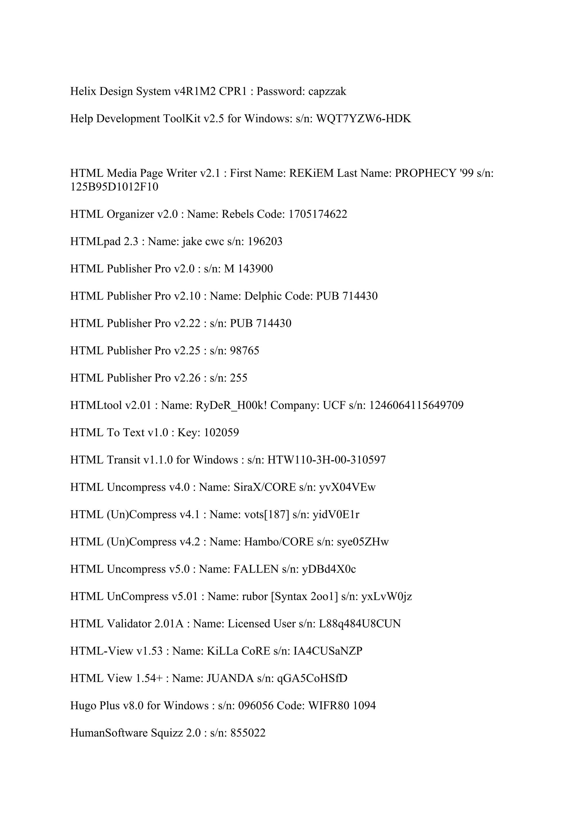 Helix Design System v4R1M2 CPR1 : Password: capzzak

Help Development ToolKit v2.5 for Windows: s/n: WQT7YZW6-HDK



HTML Media Page Writer v2.1 : First Name: REKiEM Last Name: PROPHECY '99 s/n:
125B95D1012F10

HTML Organizer v2.0 : Name: Rebels Code: 1705174622

HTMLpad 2.3 : Name: jake cwc s/n: 196203

HTML Publisher Pro v2.0 : s/n: M 143900

HTML Publisher Pro v2.10 : Name: Delphic Code: PUB 714430

HTML Publisher Pro v2.22 : s/n: PUB 714430

HTML Publisher Pro v2.25 : s/n: 98765

HTML Publisher Pro v2.26 : s/n: 255

HTMLtool v2.01 : Name: RyDeR_H00k! Company: UCF s/n: 1246064115649709

HTML To Text v1.0 : Key: 102059

HTML Transit v1.1.0 for Windows : s/n: HTW110-3H-00-310597

HTML Uncompress v4.0 : Name: SiraX/CORE s/n: yvX04VEw

HTML (Un)Compress v4.1 : Name: vots[187] s/n: yidV0E1r

HTML (Un)Compress v4.2 : Name: Hambo/CORE s/n: sye05ZHw

HTML Uncompress v5.0 : Name: FALLEN s/n: yDBd4X0c

HTML UnCompress v5.01 : Name: rubor [Syntax 2oo1] s/n: yxLvW0jz

HTML Validator 2.01A : Name: Licensed User s/n: L88q484U8CUN

HTML-View v1.53 : Name: KiLLa CoRE s/n: IA4CUSaNZP

HTML View 1.54+ : Name: JUANDA s/n: qGA5CoHSfD

Hugo Plus v8.0 for Windows : s/n: 096056 Code: WIFR80 1094

HumanSoftware Squizz 2.0 : s/n: 855022
 