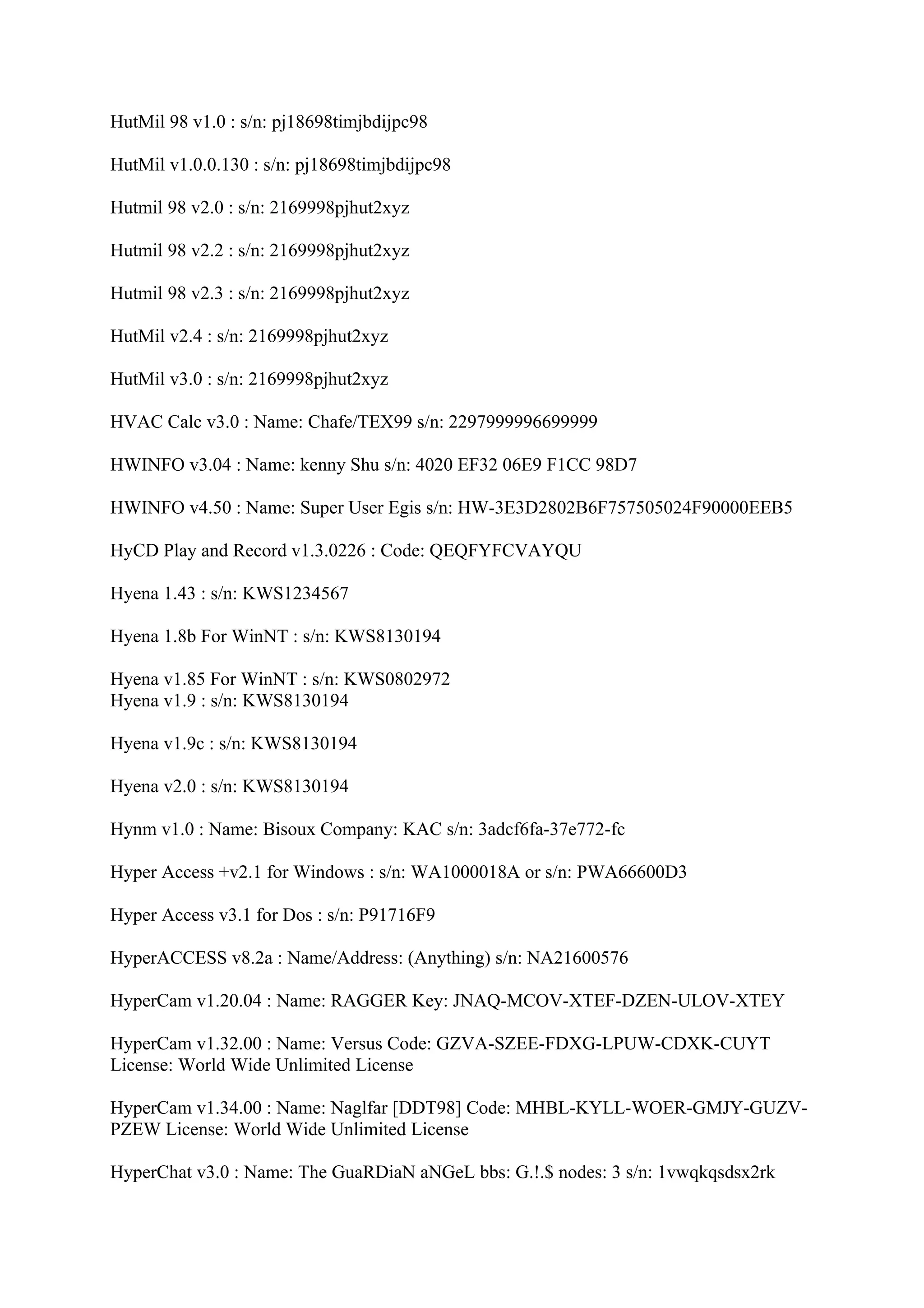 HutMil 98 v1.0 : s/n: pj18698timjbdijpc98

HutMil v1.0.0.130 : s/n: pj18698timjbdijpc98

Hutmil 98 v2.0 : s/n: 2169998pjhut2xyz

Hutmil 98 v2.2 : s/n: 2169998pjhut2xyz

Hutmil 98 v2.3 : s/n: 2169998pjhut2xyz

HutMil v2.4 : s/n: 2169998pjhut2xyz

HutMil v3.0 : s/n: 2169998pjhut2xyz

HVAC Calc v3.0 : Name: Chafe/TEX99 s/n: 2297999996699999

HWINFO v3.04 : Name: kenny Shu s/n: 4020 EF32 06E9 F1CC 98D7

HWINFO v4.50 : Name: Super User Egis s/n: HW-3E3D2802B6F757505024F90000EEB5

HyCD Play and Record v1.3.0226 : Code: QEQFYFCVAYQU

Hyena 1.43 : s/n: KWS1234567

Hyena 1.8b For WinNT : s/n: KWS8130194

Hyena v1.85 For WinNT : s/n: KWS0802972
Hyena v1.9 : s/n: KWS8130194

Hyena v1.9c : s/n: KWS8130194

Hyena v2.0 : s/n: KWS8130194

Hynm v1.0 : Name: Bisoux Company: KAC s/n: 3adcf6fa-37e772-fc

Hyper Access +v2.1 for Windows : s/n: WA1000018A or s/n: PWA66600D3

Hyper Access v3.1 for Dos : s/n: P91716F9

HyperACCESS v8.2a : Name/Address: (Anything) s/n: NA21600576

HyperCam v1.20.04 : Name: RAGGER Key: JNAQ-MCOV-XTEF-DZEN-ULOV-XTEY

HyperCam v1.32.00 : Name: Versus Code: GZVA-SZEE-FDXG-LPUW-CDXK-CUYT
License: World Wide Unlimited License

HyperCam v1.34.00 : Name: Naglfar [DDT98] Code: MHBL-KYLL-WOER-GMJY-GUZV-
PZEW License: World Wide Unlimited License

HyperChat v3.0 : Name: The GuaRDiaN aNGeL bbs: G.!.$ nodes: 3 s/n: 1vwqkqsdsx2rk
 