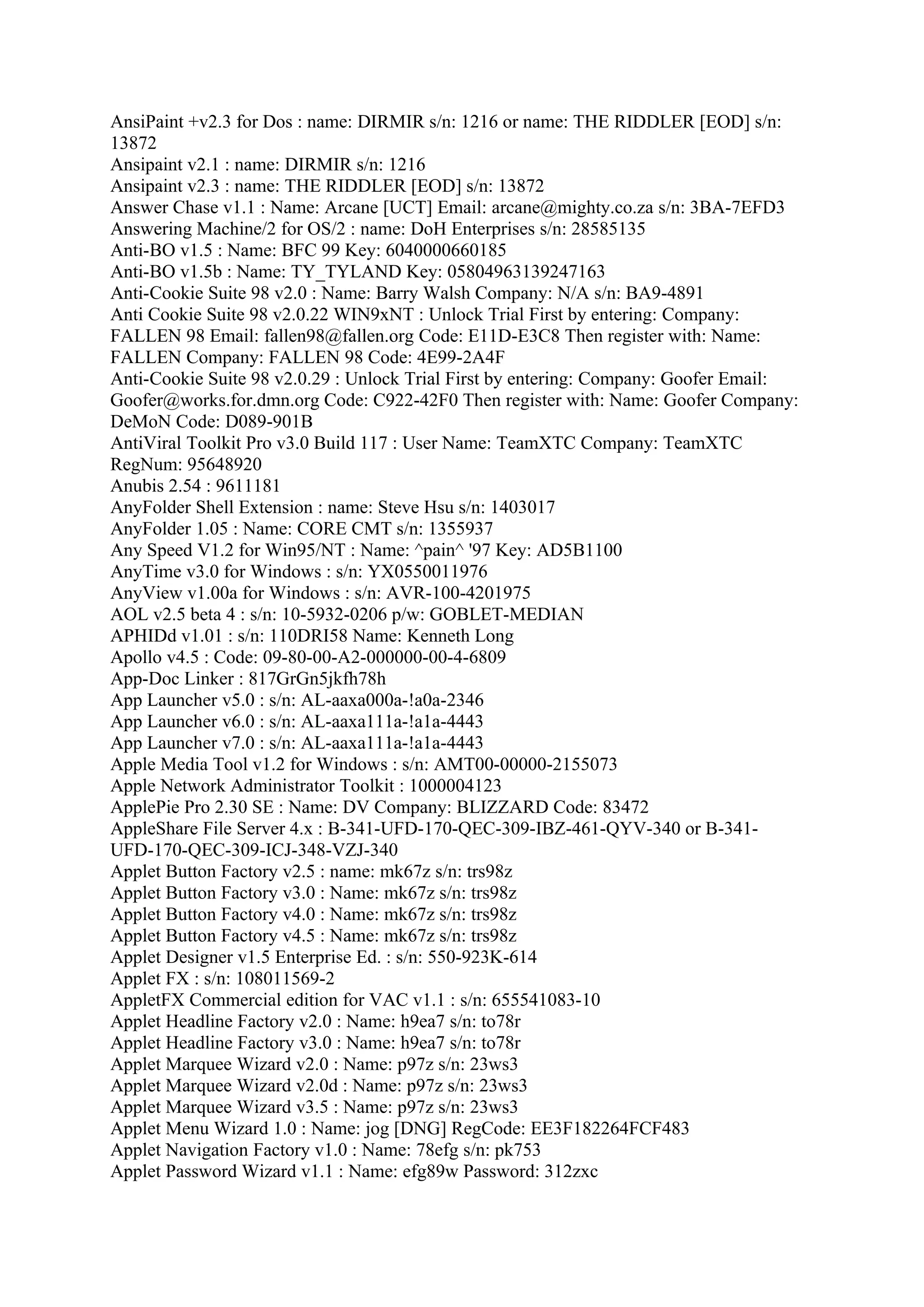 AnsiPaint +v2.3 for Dos : name: DIRMIR s/n: 1216 or name: THE RIDDLER [EOD] s/n:
13872
Ansipaint v2.1 : name: DIRMIR s/n: 1216
Ansipaint v2.3 : name: THE RIDDLER [EOD] s/n: 13872
Answer Chase v1.1 : Name: Arcane [UCT] Email: arcane@mighty.co.za s/n: 3BA-7EFD3
Answering Machine/2 for OS/2 : name: DoH Enterprises s/n: 28585135
Anti-BO v1.5 : Name: BFC 99 Key: 6040000660185
Anti-BO v1.5b : Name: TY_TYLAND Key: 05804963139247163
Anti-Cookie Suite 98 v2.0 : Name: Barry Walsh Company: N/A s/n: BA9-4891
Anti Cookie Suite 98 v2.0.22 WIN9xNT : Unlock Trial First by entering: Company:
FALLEN 98 Email: fallen98@fallen.org Code: E11D-E3C8 Then register with: Name:
FALLEN Company: FALLEN 98 Code: 4E99-2A4F
Anti-Cookie Suite 98 v2.0.29 : Unlock Trial First by entering: Company: Goofer Email:
Goofer@works.for.dmn.org Code: C922-42F0 Then register with: Name: Goofer Company:
DeMoN Code: D089-901B
AntiViral Toolkit Pro v3.0 Build 117 : User Name: TeamXTC Company: TeamXTC
RegNum: 95648920
Anubis 2.54 : 9611181
AnyFolder Shell Extension : name: Steve Hsu s/n: 1403017
AnyFolder 1.05 : Name: CORE CMT s/n: 1355937
Any Speed V1.2 for Win95/NT : Name: ^pain^ '97 Key: AD5B1100
AnyTime v3.0 for Windows : s/n: YX0550011976
AnyView v1.00a for Windows : s/n: AVR-100-4201975
AOL v2.5 beta 4 : s/n: 10-5932-0206 p/w: GOBLET-MEDIAN
APHIDd v1.01 : s/n: 110DRI58 Name: Kenneth Long
Apollo v4.5 : Code: 09-80-00-A2-000000-00-4-6809
App-Doc Linker : 817GrGn5jkfh78h
App Launcher v5.0 : s/n: AL-aaxa000a-!a0a-2346
App Launcher v6.0 : s/n: AL-aaxa111a-!a1a-4443
App Launcher v7.0 : s/n: AL-aaxa111a-!a1a-4443
Apple Media Tool v1.2 for Windows : s/n: AMT00-00000-2155073
Apple Network Administrator Toolkit : 1000004123
ApplePie Pro 2.30 SE : Name: DV Company: BLIZZARD Code: 83472
AppleShare File Server 4.x : B-341-UFD-170-QEC-309-IBZ-461-QYV-340 or B-341-
UFD-170-QEC-309-ICJ-348-VZJ-340
Applet Button Factory v2.5 : name: mk67z s/n: trs98z
Applet Button Factory v3.0 : Name: mk67z s/n: trs98z
Applet Button Factory v4.0 : Name: mk67z s/n: trs98z
Applet Button Factory v4.5 : Name: mk67z s/n: trs98z
Applet Designer v1.5 Enterprise Ed. : s/n: 550-923K-614
Applet FX : s/n: 108011569-2
AppletFX Commercial edition for VAC v1.1 : s/n: 655541083-10
Applet Headline Factory v2.0 : Name: h9ea7 s/n: to78r
Applet Headline Factory v3.0 : Name: h9ea7 s/n: to78r
Applet Marquee Wizard v2.0 : Name: p97z s/n: 23ws3
Applet Marquee Wizard v2.0d : Name: p97z s/n: 23ws3
Applet Marquee Wizard v3.5 : Name: p97z s/n: 23ws3
Applet Menu Wizard 1.0 : Name: jog [DNG] RegCode: EE3F182264FCF483
Applet Navigation Factory v1.0 : Name: 78efg s/n: pk753
Applet Password Wizard v1.1 : Name: efg89w Password: 312zxc
 