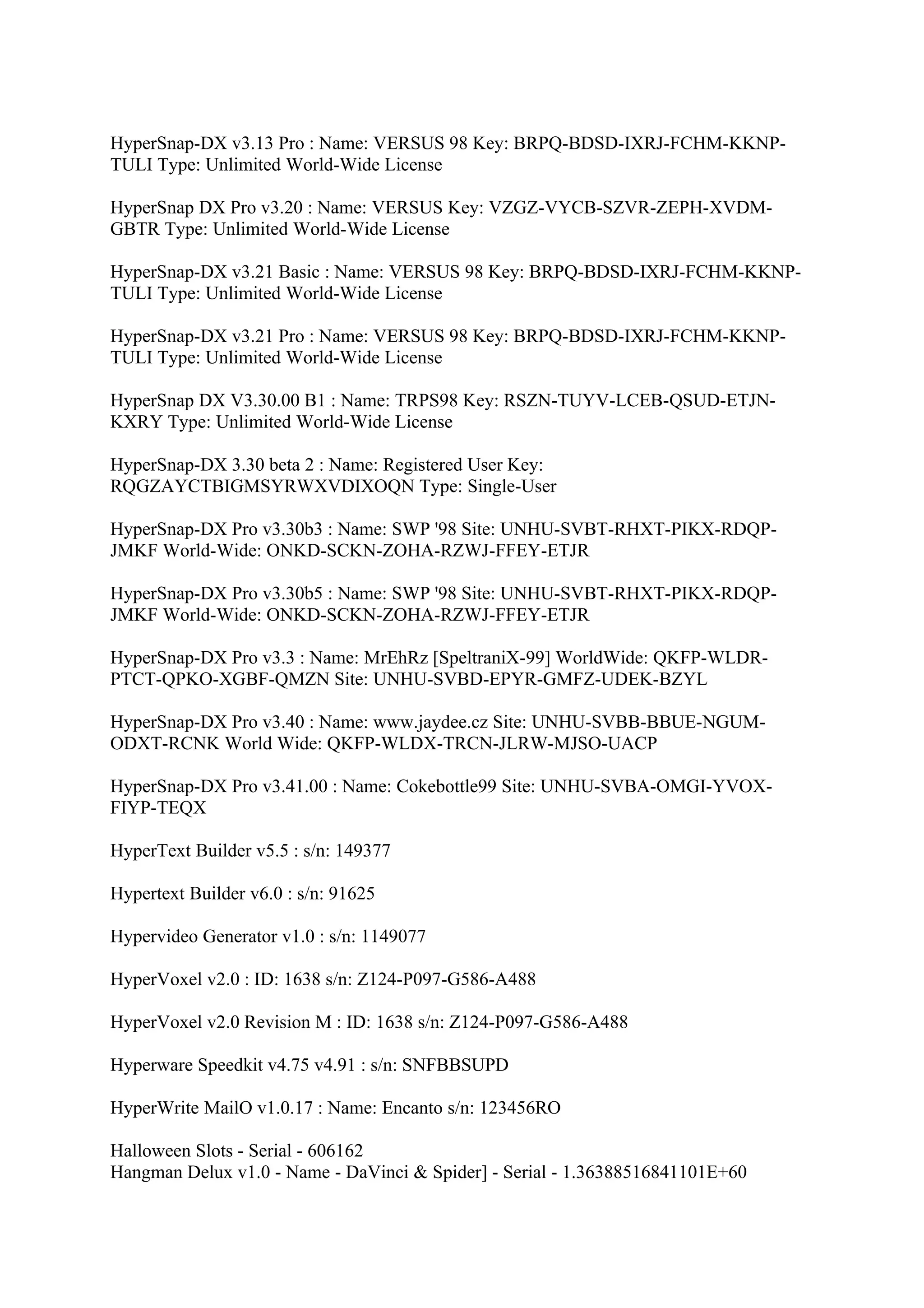 HyperSnap-DX v3.13 Pro : Name: VERSUS 98 Key: BRPQ-BDSD-IXRJ-FCHM-KKNP-
TULI Type: Unlimited World-Wide License

HyperSnap DX Pro v3.20 : Name: VERSUS Key: VZGZ-VYCB-SZVR-ZEPH-XVDM-
GBTR Type: Unlimited World-Wide License

HyperSnap-DX v3.21 Basic : Name: VERSUS 98 Key: BRPQ-BDSD-IXRJ-FCHM-KKNP-
TULI Type: Unlimited World-Wide License

HyperSnap-DX v3.21 Pro : Name: VERSUS 98 Key: BRPQ-BDSD-IXRJ-FCHM-KKNP-
TULI Type: Unlimited World-Wide License

HyperSnap DX V3.30.00 B1 : Name: TRPS98 Key: RSZN-TUYV-LCEB-QSUD-ETJN-
KXRY Type: Unlimited World-Wide License

HyperSnap-DX 3.30 beta 2 : Name: Registered User Key:
RQGZAYCTBIGMSYRWXVDIXOQN Type: Single-User

HyperSnap-DX Pro v3.30b3 : Name: SWP '98 Site: UNHU-SVBT-RHXT-PIKX-RDQP-
JMKF World-Wide: ONKD-SCKN-ZOHA-RZWJ-FFEY-ETJR

HyperSnap-DX Pro v3.30b5 : Name: SWP '98 Site: UNHU-SVBT-RHXT-PIKX-RDQP-
JMKF World-Wide: ONKD-SCKN-ZOHA-RZWJ-FFEY-ETJR

HyperSnap-DX Pro v3.3 : Name: MrEhRz [SpeltraniX-99] WorldWide: QKFP-WLDR-
PTCT-QPKO-XGBF-QMZN Site: UNHU-SVBD-EPYR-GMFZ-UDEK-BZYL

HyperSnap-DX Pro v3.40 : Name: www.jaydee.cz Site: UNHU-SVBB-BBUE-NGUM-
ODXT-RCNK World Wide: QKFP-WLDX-TRCN-JLRW-MJSO-UACP

HyperSnap-DX Pro v3.41.00 : Name: Cokebottle99 Site: UNHU-SVBA-OMGI-YVOX-
FIYP-TEQX

HyperText Builder v5.5 : s/n: 149377

Hypertext Builder v6.0 : s/n: 91625

Hypervideo Generator v1.0 : s/n: 1149077

HyperVoxel v2.0 : ID: 1638 s/n: Z124-P097-G586-A488

HyperVoxel v2.0 Revision M : ID: 1638 s/n: Z124-P097-G586-A488

Hyperware Speedkit v4.75 v4.91 : s/n: SNFBBSUPD

HyperWrite MailO v1.0.17 : Name: Encanto s/n: 123456RO

Halloween Slots - Serial - 606162
Hangman Delux v1.0 - Name - DaVinci & Spider] - Serial - 1.36388516841101E+60
 
