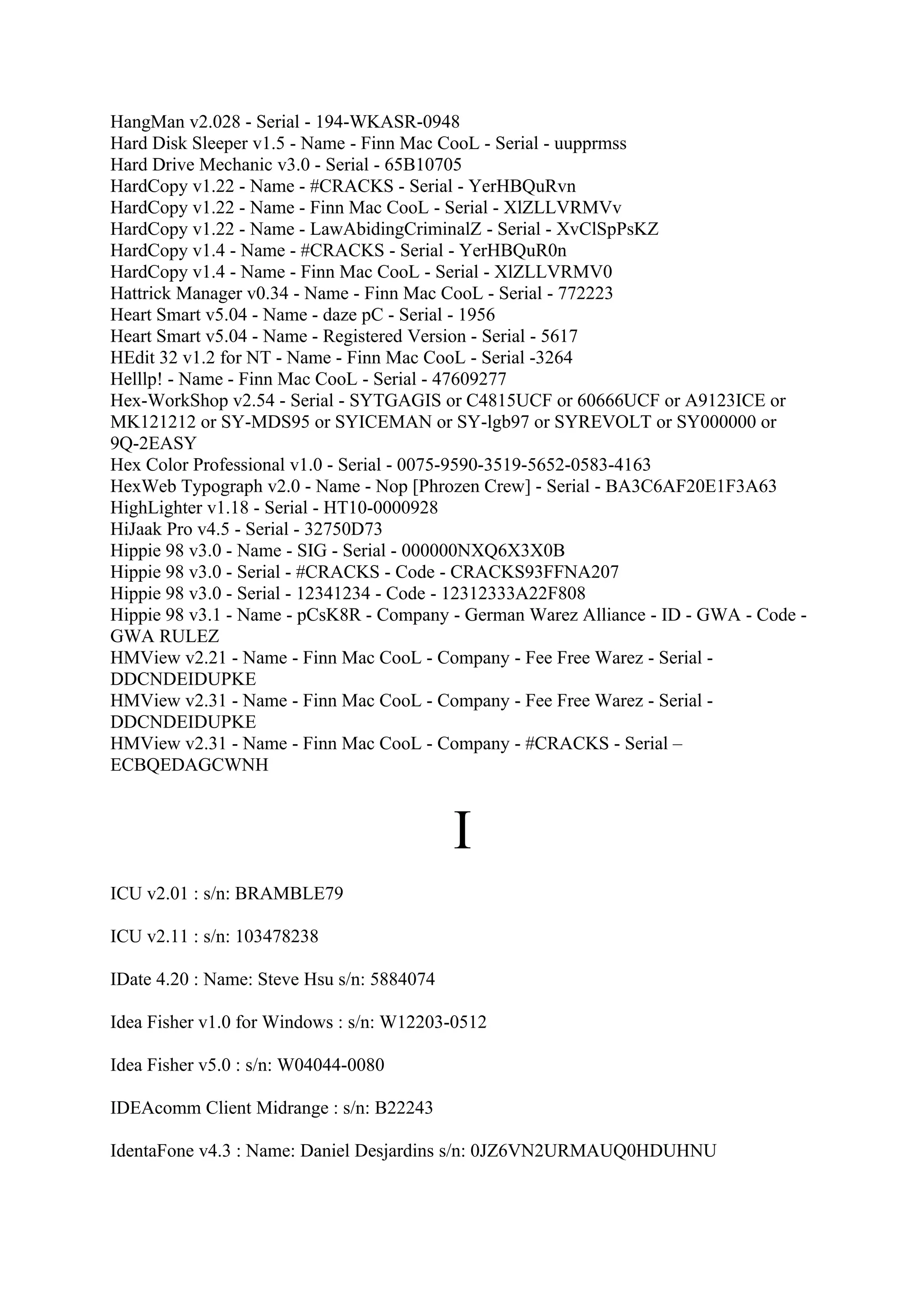 HangMan v2.028 - Serial - 194-WKASR-0948
Hard Disk Sleeper v1.5 - Name - Finn Mac CooL - Serial - uupprmss
Hard Drive Mechanic v3.0 - Serial - 65B10705
HardCopy v1.22 - Name - #CRACKS - Serial - YerHBQuRvn
HardCopy v1.22 - Name - Finn Mac CooL - Serial - XlZLLVRMVv
HardCopy v1.22 - Name - LawAbidingCriminalZ - Serial - XvClSpPsKZ
HardCopy v1.4 - Name - #CRACKS - Serial - YerHBQuR0n
HardCopy v1.4 - Name - Finn Mac CooL - Serial - XlZLLVRMV0
Hattrick Manager v0.34 - Name - Finn Mac CooL - Serial - 772223
Heart Smart v5.04 - Name - daze pC - Serial - 1956
Heart Smart v5.04 - Name - Registered Version - Serial - 5617
HEdit 32 v1.2 for NT - Name - Finn Mac CooL - Serial -3264
Helllp! - Name - Finn Mac CooL - Serial - 47609277
Hex-WorkShop v2.54 - Serial - SYTGAGIS or C4815UCF or 60666UCF or A9123ICE or
MK121212 or SY-MDS95 or SYICEMAN or SY-lgb97 or SYREVOLT or SY000000 or
9Q-2EASY
Hex Color Professional v1.0 - Serial - 0075-9590-3519-5652-0583-4163
HexWeb Typograph v2.0 - Name - Nop [Phrozen Crew] - Serial - BA3C6AF20E1F3A63
HighLighter v1.18 - Serial - HT10-0000928
HiJaak Pro v4.5 - Serial - 32750D73
Hippie 98 v3.0 - Name - SIG - Serial - 000000NXQ6X3X0B
Hippie 98 v3.0 - Serial - #CRACKS - Code - CRACKS93FFNA207
Hippie 98 v3.0 - Serial - 12341234 - Code - 12312333A22F808
Hippie 98 v3.1 - Name - pCsK8R - Company - German Warez Alliance - ID - GWA - Code -
GWA RULEZ
HMView v2.21 - Name - Finn Mac CooL - Company - Fee Free Warez - Serial -
DDCNDEIDUPKE
HMView v2.31 - Name - Finn Mac CooL - Company - Fee Free Warez - Serial -
DDCNDEIDUPKE
HMView v2.31 - Name - Finn Mac CooL - Company - #CRACKS - Serial –
ECBQEDAGCWNH



                                            I
ICU v2.01 : s/n: BRAMBLE79

ICU v2.11 : s/n: 103478238

IDate 4.20 : Name: Steve Hsu s/n: 5884074

Idea Fisher v1.0 for Windows : s/n: W12203-0512

Idea Fisher v5.0 : s/n: W04044-0080

IDEAcomm Client Midrange : s/n: B22243

IdentaFone v4.3 : Name: Daniel Desjardins s/n: 0JZ6VN2URMAUQ0HDUHNU
 