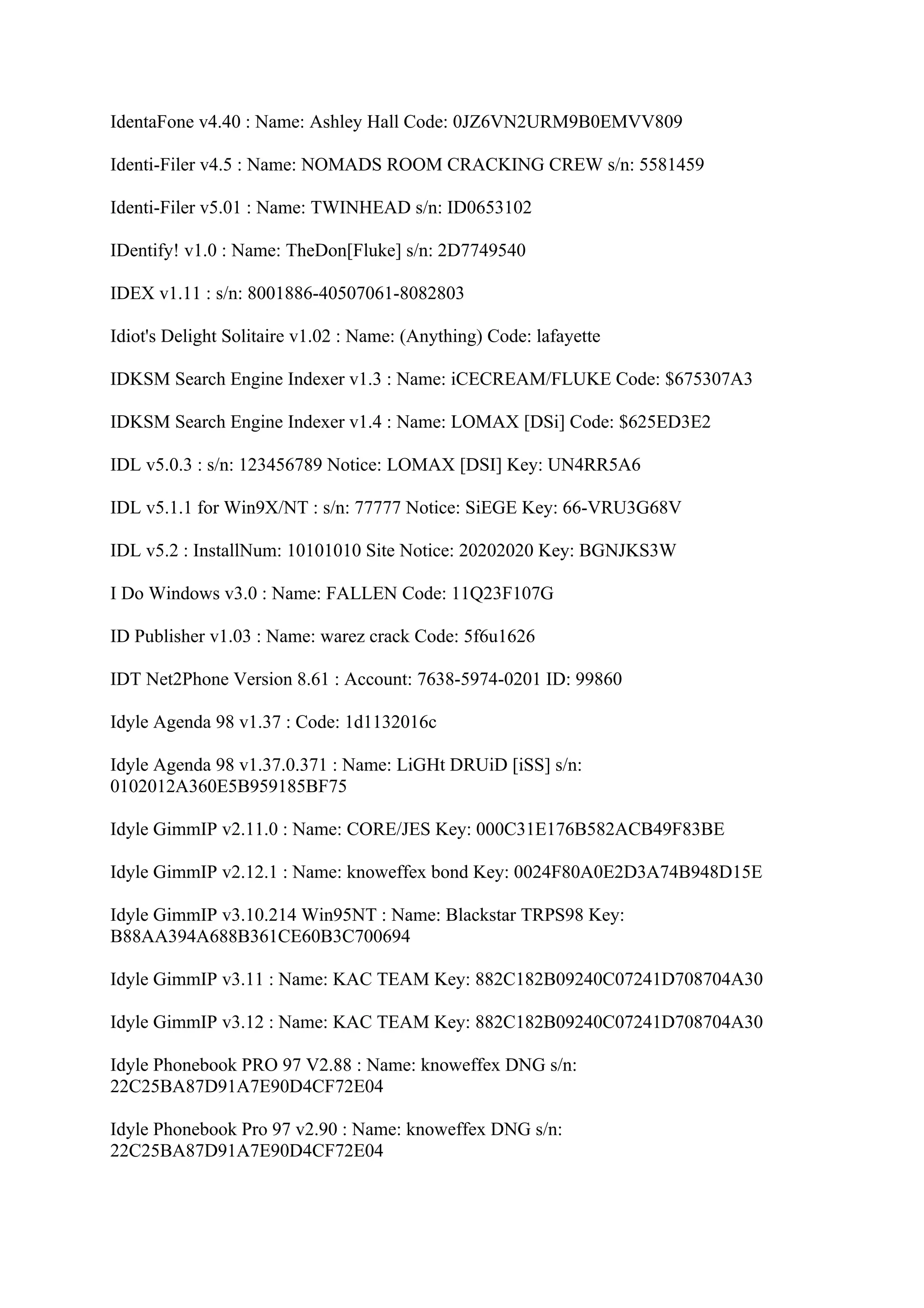 IdentaFone v4.40 : Name: Ashley Hall Code: 0JZ6VN2URM9B0EMVV809

Identi-Filer v4.5 : Name: NOMADS ROOM CRACKING CREW s/n: 5581459

Identi-Filer v5.01 : Name: TWINHEAD s/n: ID0653102

IDentify! v1.0 : Name: TheDon[Fluke] s/n: 2D7749540

IDEX v1.11 : s/n: 8001886-40507061-8082803

Idiot's Delight Solitaire v1.02 : Name: (Anything) Code: lafayette

IDKSM Search Engine Indexer v1.3 : Name: iCECREAM/FLUKE Code: $675307A3

IDKSM Search Engine Indexer v1.4 : Name: LOMAX [DSi] Code: $625ED3E2

IDL v5.0.3 : s/n: 123456789 Notice: LOMAX [DSI] Key: UN4RR5A6

IDL v5.1.1 for Win9X/NT : s/n: 77777 Notice: SiEGE Key: 66-VRU3G68V

IDL v5.2 : InstallNum: 10101010 Site Notice: 20202020 Key: BGNJKS3W

I Do Windows v3.0 : Name: FALLEN Code: 11Q23F107G

ID Publisher v1.03 : Name: warez crack Code: 5f6u1626

IDT Net2Phone Version 8.61 : Account: 7638-5974-0201 ID: 99860

Idyle Agenda 98 v1.37 : Code: 1d1132016c

Idyle Agenda 98 v1.37.0.371 : Name: LiGHt DRUiD [iSS] s/n:
0102012A360E5B959185BF75

Idyle GimmIP v2.11.0 : Name: CORE/JES Key: 000C31E176B582ACB49F83BE

Idyle GimmIP v2.12.1 : Name: knoweffex bond Key: 0024F80A0E2D3A74B948D15E

Idyle GimmIP v3.10.214 Win95NT : Name: Blackstar TRPS98 Key:
B88AA394A688B361CE60B3C700694

Idyle GimmIP v3.11 : Name: KAC TEAM Key: 882C182B09240C07241D708704A30

Idyle GimmIP v3.12 : Name: KAC TEAM Key: 882C182B09240C07241D708704A30

Idyle Phonebook PRO 97 V2.88 : Name: knoweffex DNG s/n:
22C25BA87D91A7E90D4CF72E04

Idyle Phonebook Pro 97 v2.90 : Name: knoweffex DNG s/n:
22C25BA87D91A7E90D4CF72E04
 