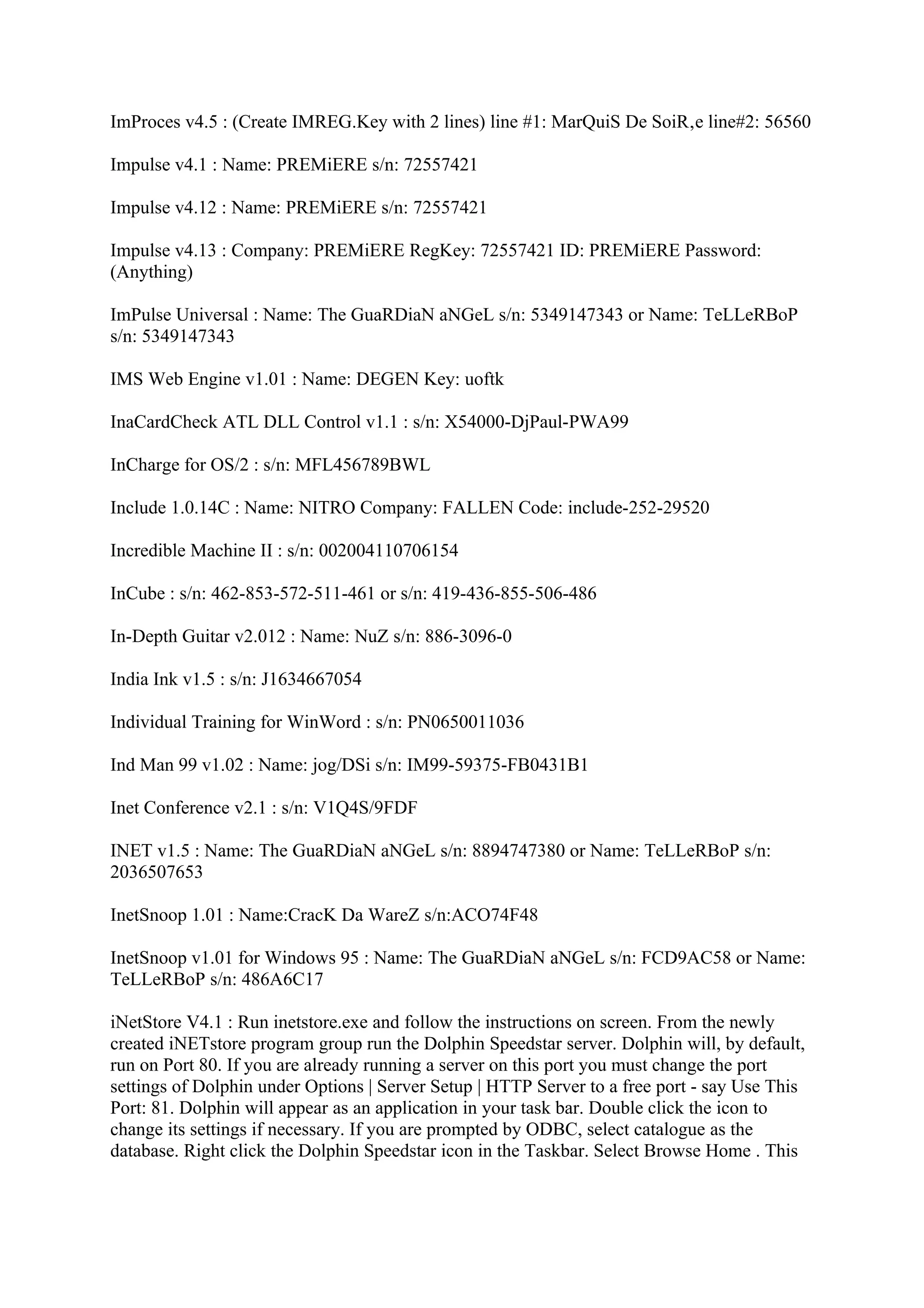 ImProces v4.5 : (Create IMREG.Key with 2 lines) line #1: MarQuiS De SoiR‚e line#2: 56560

Impulse v4.1 : Name: PREMiERE s/n: 72557421

Impulse v4.12 : Name: PREMiERE s/n: 72557421

Impulse v4.13 : Company: PREMiERE RegKey: 72557421 ID: PREMiERE Password:
(Anything)

ImPulse Universal : Name: The GuaRDiaN aNGeL s/n: 5349147343 or Name: TeLLeRBoP
s/n: 5349147343

IMS Web Engine v1.01 : Name: DEGEN Key: uoftk

InaCardCheck ATL DLL Control v1.1 : s/n: X54000-DjPaul-PWA99

InCharge for OS/2 : s/n: MFL456789BWL

Include 1.0.14C : Name: NITRO Company: FALLEN Code: include-252-29520

Incredible Machine II : s/n: 002004110706154

InCube : s/n: 462-853-572-511-461 or s/n: 419-436-855-506-486

In-Depth Guitar v2.012 : Name: NuZ s/n: 886-3096-0

India Ink v1.5 : s/n: J1634667054

Individual Training for WinWord : s/n: PN0650011036

Ind Man 99 v1.02 : Name: jog/DSi s/n: IM99-59375-FB0431B1

Inet Conference v2.1 : s/n: V1Q4S/9FDF

INET v1.5 : Name: The GuaRDiaN aNGeL s/n: 8894747380 or Name: TeLLeRBoP s/n:
2036507653

InetSnoop 1.01 : Name:CracK Da WareZ s/n:ACO74F48

InetSnoop v1.01 for Windows 95 : Name: The GuaRDiaN aNGeL s/n: FCD9AC58 or Name:
TeLLeRBoP s/n: 486A6C17

iNetStore V4.1 : Run inetstore.exe and follow the instructions on screen. From the newly
created iNETstore program group run the Dolphin Speedstar server. Dolphin will, by default,
run on Port 80. If you are already running a server on this port you must change the port
settings of Dolphin under Options | Server Setup | HTTP Server to a free port - say Use This
Port: 81. Dolphin will appear as an application in your task bar. Double click the icon to
change its settings if necessary. If you are prompted by ODBC, select catalogue as the
database. Right click the Dolphin Speedstar icon in the Taskbar. Select Browse Home . This
 