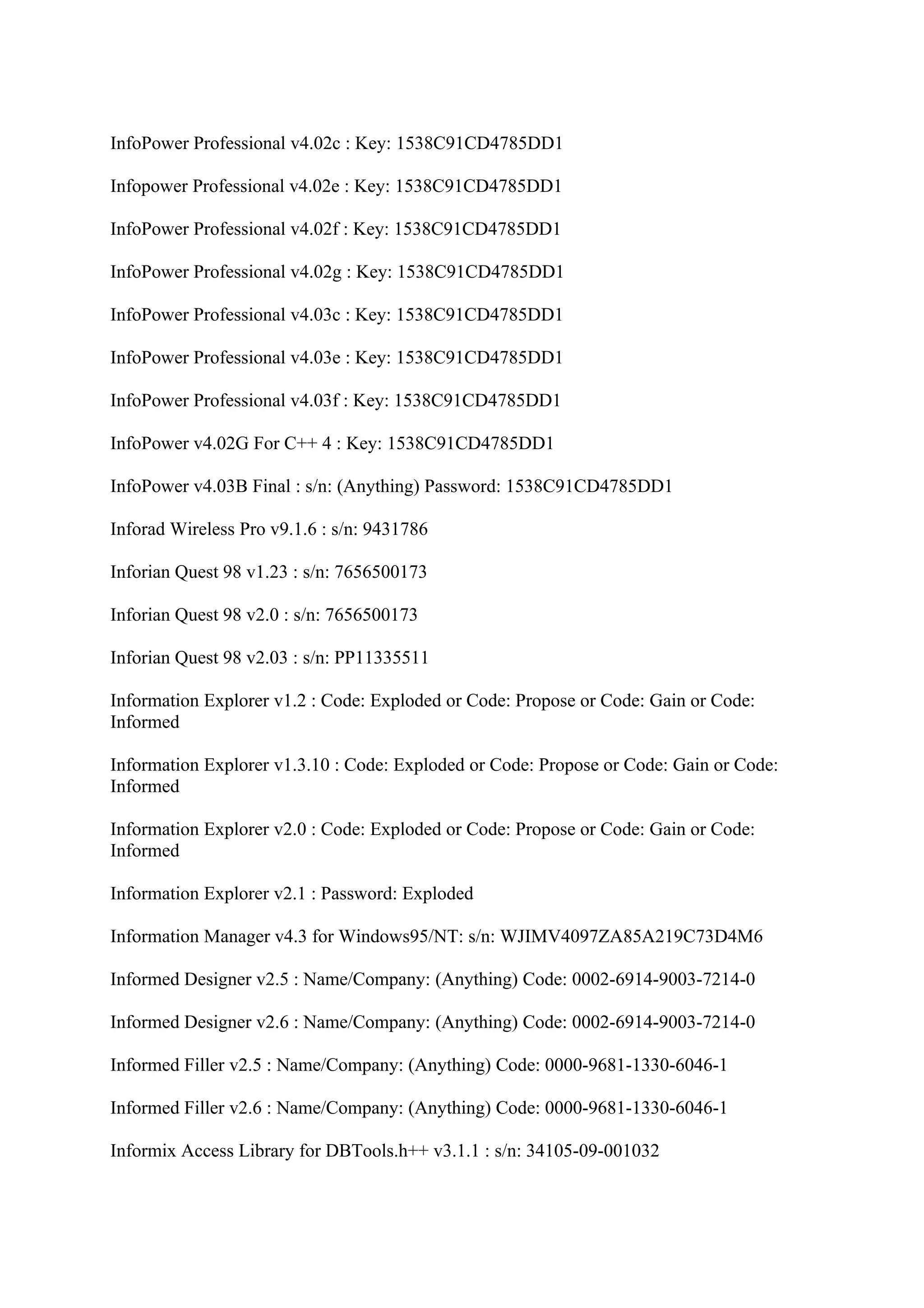 InfoPower Professional v4.02c : Key: 1538C91CD4785DD1

Infopower Professional v4.02e : Key: 1538C91CD4785DD1

InfoPower Professional v4.02f : Key: 1538C91CD4785DD1

InfoPower Professional v4.02g : Key: 1538C91CD4785DD1

InfoPower Professional v4.03c : Key: 1538C91CD4785DD1

InfoPower Professional v4.03e : Key: 1538C91CD4785DD1

InfoPower Professional v4.03f : Key: 1538C91CD4785DD1

InfoPower v4.02G For C++ 4 : Key: 1538C91CD4785DD1

InfoPower v4.03B Final : s/n: (Anything) Password: 1538C91CD4785DD1

Inforad Wireless Pro v9.1.6 : s/n: 9431786

Inforian Quest 98 v1.23 : s/n: 7656500173

Inforian Quest 98 v2.0 : s/n: 7656500173

Inforian Quest 98 v2.03 : s/n: PP11335511

Information Explorer v1.2 : Code: Exploded or Code: Propose or Code: Gain or Code:
Informed

Information Explorer v1.3.10 : Code: Exploded or Code: Propose or Code: Gain or Code:
Informed

Information Explorer v2.0 : Code: Exploded or Code: Propose or Code: Gain or Code:
Informed

Information Explorer v2.1 : Password: Exploded

Information Manager v4.3 for Windows95/NT: s/n: WJIMV4097ZA85A219C73D4M6

Informed Designer v2.5 : Name/Company: (Anything) Code: 0002-6914-9003-7214-0

Informed Designer v2.6 : Name/Company: (Anything) Code: 0002-6914-9003-7214-0

Informed Filler v2.5 : Name/Company: (Anything) Code: 0000-9681-1330-6046-1

Informed Filler v2.6 : Name/Company: (Anything) Code: 0000-9681-1330-6046-1

Informix Access Library for DBTools.h++ v3.1.1 : s/n: 34105-09-001032
 