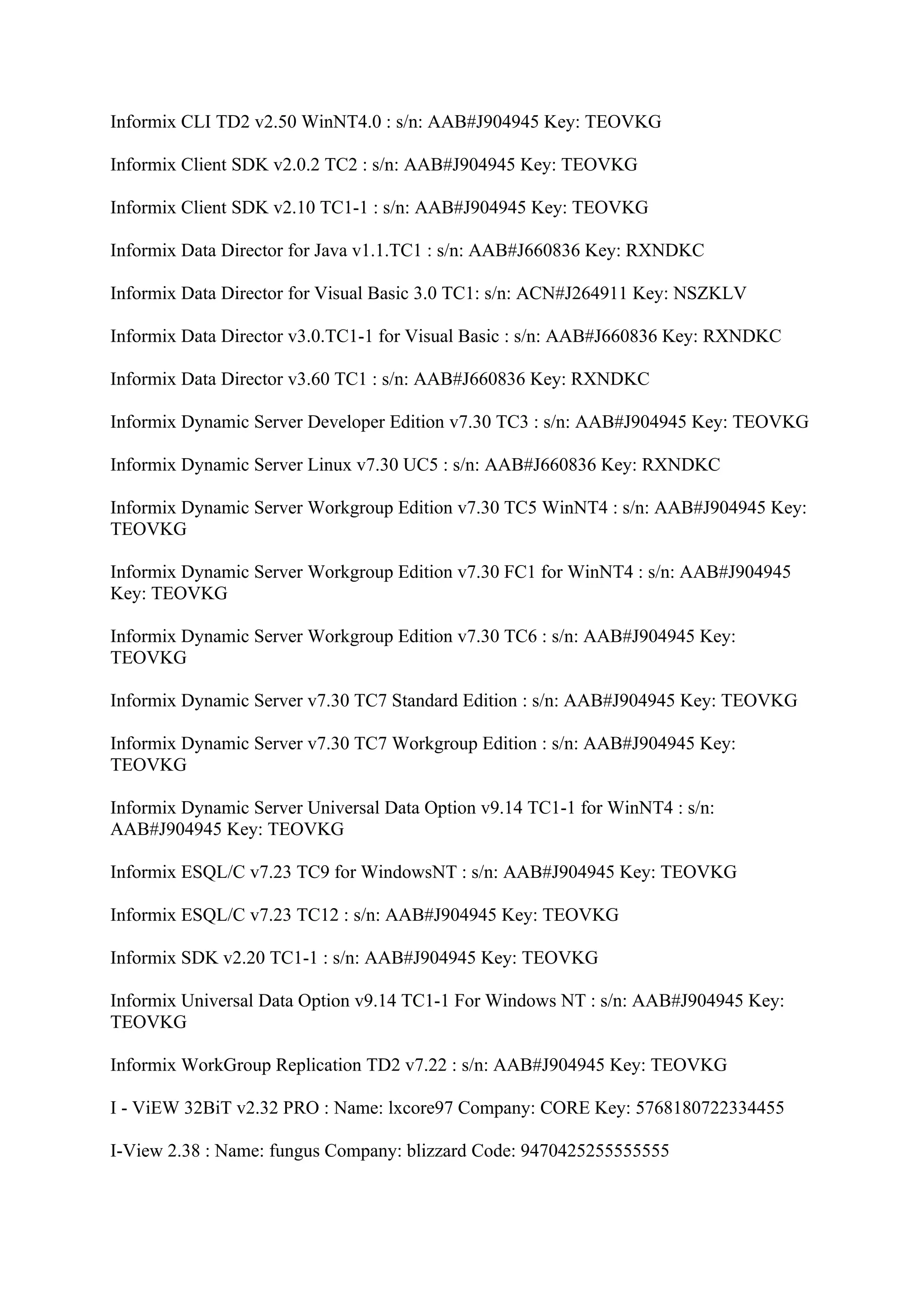 Informix CLI TD2 v2.50 WinNT4.0 : s/n: AAB#J904945 Key: TEOVKG

Informix Client SDK v2.0.2 TC2 : s/n: AAB#J904945 Key: TEOVKG

Informix Client SDK v2.10 TC1-1 : s/n: AAB#J904945 Key: TEOVKG

Informix Data Director for Java v1.1.TC1 : s/n: AAB#J660836 Key: RXNDKC

Informix Data Director for Visual Basic 3.0 TC1: s/n: ACN#J264911 Key: NSZKLV

Informix Data Director v3.0.TC1-1 for Visual Basic : s/n: AAB#J660836 Key: RXNDKC

Informix Data Director v3.60 TC1 : s/n: AAB#J660836 Key: RXNDKC

Informix Dynamic Server Developer Edition v7.30 TC3 : s/n: AAB#J904945 Key: TEOVKG

Informix Dynamic Server Linux v7.30 UC5 : s/n: AAB#J660836 Key: RXNDKC

Informix Dynamic Server Workgroup Edition v7.30 TC5 WinNT4 : s/n: AAB#J904945 Key:
TEOVKG

Informix Dynamic Server Workgroup Edition v7.30 FC1 for WinNT4 : s/n: AAB#J904945
Key: TEOVKG

Informix Dynamic Server Workgroup Edition v7.30 TC6 : s/n: AAB#J904945 Key:
TEOVKG

Informix Dynamic Server v7.30 TC7 Standard Edition : s/n: AAB#J904945 Key: TEOVKG

Informix Dynamic Server v7.30 TC7 Workgroup Edition : s/n: AAB#J904945 Key:
TEOVKG

Informix Dynamic Server Universal Data Option v9.14 TC1-1 for WinNT4 : s/n:
AAB#J904945 Key: TEOVKG

Informix ESQL/C v7.23 TC9 for WindowsNT : s/n: AAB#J904945 Key: TEOVKG

Informix ESQL/C v7.23 TC12 : s/n: AAB#J904945 Key: TEOVKG

Informix SDK v2.20 TC1-1 : s/n: AAB#J904945 Key: TEOVKG

Informix Universal Data Option v9.14 TC1-1 For Windows NT : s/n: AAB#J904945 Key:
TEOVKG

Informix WorkGroup Replication TD2 v7.22 : s/n: AAB#J904945 Key: TEOVKG

I - ViEW 32BiT v2.32 PRO : Name: lxcore97 Company: CORE Key: 5768180722334455

I-View 2.38 : Name: fungus Company: blizzard Code: 9470425255555555
 
