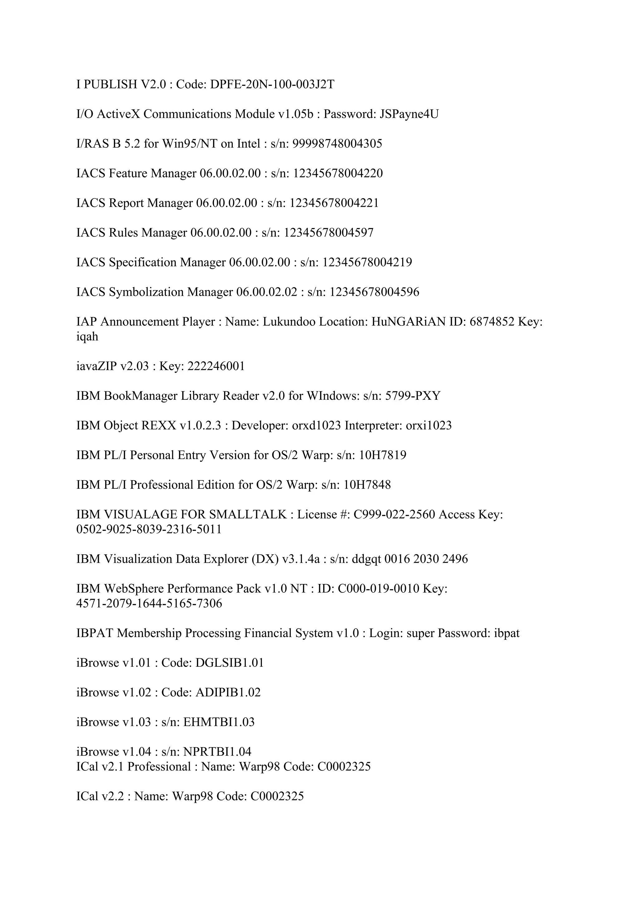 I PUBLISH V2.0 : Code: DPFE-20N-100-003J2T

I/O ActiveX Communications Module v1.05b : Password: JSPayne4U

I/RAS B 5.2 for Win95/NT on Intel : s/n: 99998748004305

IACS Feature Manager 06.00.02.00 : s/n: 12345678004220

IACS Report Manager 06.00.02.00 : s/n: 12345678004221

IACS Rules Manager 06.00.02.00 : s/n: 12345678004597

IACS Specification Manager 06.00.02.00 : s/n: 12345678004219

IACS Symbolization Manager 06.00.02.02 : s/n: 12345678004596

IAP Announcement Player : Name: Lukundoo Location: HuNGARiAN ID: 6874852 Key:
iqah

iavaZIP v2.03 : Key: 222246001

IBM BookManager Library Reader v2.0 for WIndows: s/n: 5799-PXY

IBM Object REXX v1.0.2.3 : Developer: orxd1023 Interpreter: orxi1023

IBM PL/I Personal Entry Version for OS/2 Warp: s/n: 10H7819

IBM PL/I Professional Edition for OS/2 Warp: s/n: 10H7848

IBM VISUALAGE FOR SMALLTALK : License #: C999-022-2560 Access Key:
0502-9025-8039-2316-5011

IBM Visualization Data Explorer (DX) v3.1.4a : s/n: ddgqt 0016 2030 2496

IBM WebSphere Performance Pack v1.0 NT : ID: C000-019-0010 Key:
4571-2079-1644-5165-7306

IBPAT Membership Processing Financial System v1.0 : Login: super Password: ibpat

iBrowse v1.01 : Code: DGLSIB1.01

iBrowse v1.02 : Code: ADIPIB1.02

iBrowse v1.03 : s/n: EHMTBI1.03

iBrowse v1.04 : s/n: NPRTBI1.04
ICal v2.1 Professional : Name: Warp98 Code: C0002325

ICal v2.2 : Name: Warp98 Code: C0002325
 