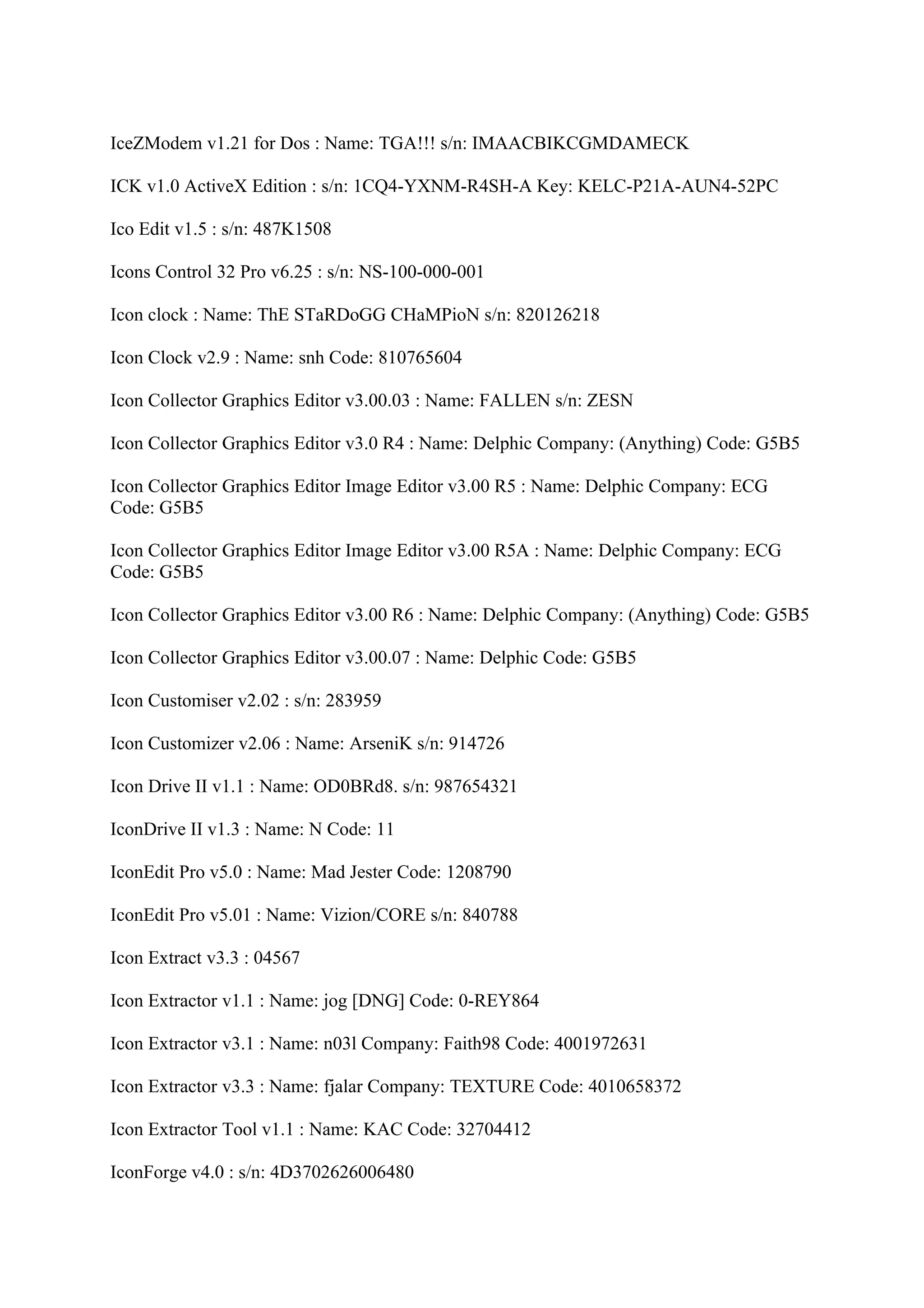 IceZModem v1.21 for Dos : Name: TGA!!! s/n: IMAACBIKCGMDAMECK

ICK v1.0 ActiveX Edition : s/n: 1CQ4-YXNM-R4SH-A Key: KELC-P21A-AUN4-52PC

Ico Edit v1.5 : s/n: 487K1508

Icons Control 32 Pro v6.25 : s/n: NS-100-000-001

Icon clock : Name: ThE STaRDoGG CHaMPioN s/n: 820126218

Icon Clock v2.9 : Name: snh Code: 810765604

Icon Collector Graphics Editor v3.00.03 : Name: FALLEN s/n: ZESN

Icon Collector Graphics Editor v3.0 R4 : Name: Delphic Company: (Anything) Code: G5B5

Icon Collector Graphics Editor Image Editor v3.00 R5 : Name: Delphic Company: ECG
Code: G5B5

Icon Collector Graphics Editor Image Editor v3.00 R5A : Name: Delphic Company: ECG
Code: G5B5

Icon Collector Graphics Editor v3.00 R6 : Name: Delphic Company: (Anything) Code: G5B5

Icon Collector Graphics Editor v3.00.07 : Name: Delphic Code: G5B5

Icon Customiser v2.02 : s/n: 283959

Icon Customizer v2.06 : Name: ArseniK s/n: 914726

Icon Drive II v1.1 : Name: OD0BRd8. s/n: 987654321

IconDrive II v1.3 : Name: N Code: 11

IconEdit Pro v5.0 : Name: Mad Jester Code: 1208790

IconEdit Pro v5.01 : Name: Vizion/CORE s/n: 840788

Icon Extract v3.3 : 04567

Icon Extractor v1.1 : Name: jog [DNG] Code: 0-REY864

Icon Extractor v3.1 : Name: n03l Company: Faith98 Code: 4001972631

Icon Extractor v3.3 : Name: fjalar Company: TEXTURE Code: 4010658372

Icon Extractor Tool v1.1 : Name: KAC Code: 32704412

IconForge v4.0 : s/n: 4D3702626006480
 