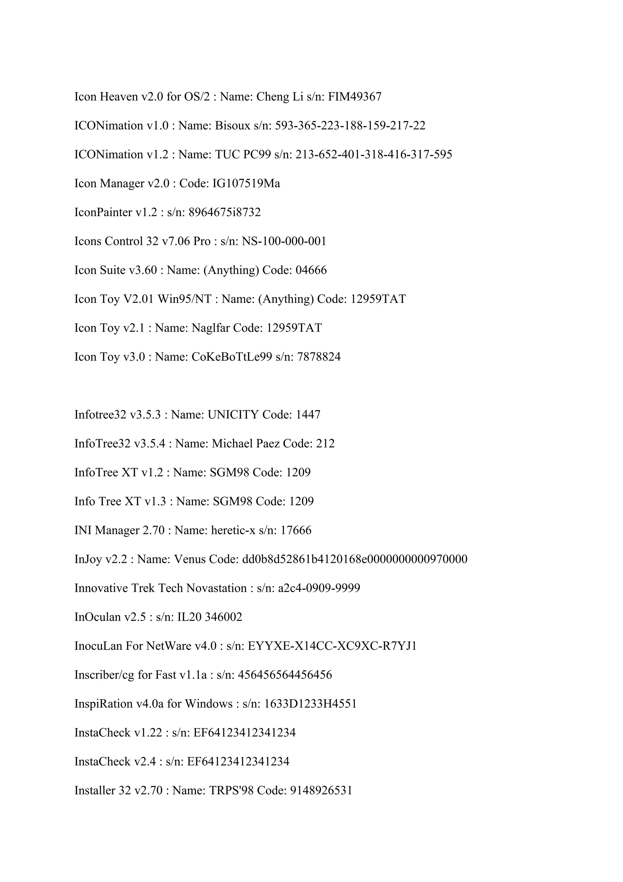 Icon Heaven v2.0 for OS/2 : Name: Cheng Li s/n: FIM49367

ICONimation v1.0 : Name: Bisoux s/n: 593-365-223-188-159-217-22

ICONimation v1.2 : Name: TUC PC99 s/n: 213-652-401-318-416-317-595

Icon Manager v2.0 : Code: IG107519Ma

IconPainter v1.2 : s/n: 8964675i8732

Icons Control 32 v7.06 Pro : s/n: NS-100-000-001

Icon Suite v3.60 : Name: (Anything) Code: 04666

Icon Toy V2.01 Win95/NT : Name: (Anything) Code: 12959TAT

Icon Toy v2.1 : Name: Naglfar Code: 12959TAT

Icon Toy v3.0 : Name: CoKeBoTtLe99 s/n: 7878824



Infotree32 v3.5.3 : Name: UNICITY Code: 1447

InfoTree32 v3.5.4 : Name: Michael Paez Code: 212

InfoTree XT v1.2 : Name: SGM98 Code: 1209

Info Tree XT v1.3 : Name: SGM98 Code: 1209

INI Manager 2.70 : Name: heretic-x s/n: 17666

InJoy v2.2 : Name: Venus Code: dd0b8d52861b4120168e0000000000970000

Innovative Trek Tech Novastation : s/n: a2c4-0909-9999

InOculan v2.5 : s/n: IL20 346002

InocuLan For NetWare v4.0 : s/n: EYYXE-X14CC-XC9XC-R7YJ1

Inscriber/cg for Fast v1.1a : s/n: 456456564456456

InspiRation v4.0a for Windows : s/n: 1633D1233H4551

InstaCheck v1.22 : s/n: EF64123412341234

InstaCheck v2.4 : s/n: EF64123412341234

Installer 32 v2.70 : Name: TRPS'98 Code: 9148926531
 