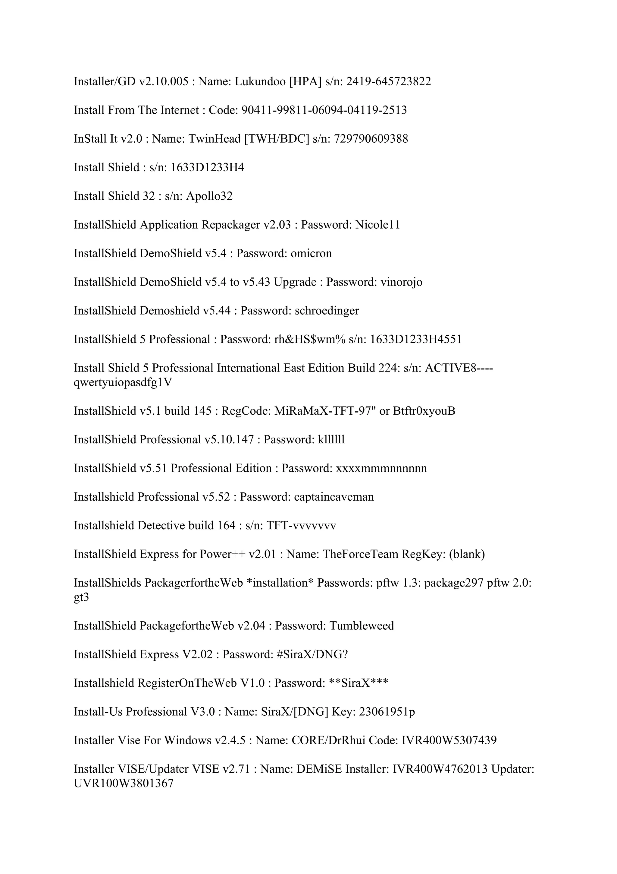Installer/GD v2.10.005 : Name: Lukundoo [HPA] s/n: 2419-645723822

Install From The Internet : Code: 90411-99811-06094-04119-2513

InStall It v2.0 : Name: TwinHead [TWH/BDC] s/n: 729790609388

Install Shield : s/n: 1633D1233H4

Install Shield 32 : s/n: Apollo32

InstallShield Application Repackager v2.03 : Password: Nicole11

InstallShield DemoShield v5.4 : Password: omicron

InstallShield DemoShield v5.4 to v5.43 Upgrade : Password: vinorojo

InstallShield Demoshield v5.44 : Password: schroedinger

InstallShield 5 Professional : Password: rh&HS$wm% s/n: 1633D1233H4551

Install Shield 5 Professional International East Edition Build 224: s/n: ACTIVE8----
qwertyuiopasdfg1V

InstallShield v5.1 build 145 : RegCode: MiRaMaX-TFT-97" or Btftr0xyouB

InstallShield Professional v5.10.147 : Password: kllllll

InstallShield v5.51 Professional Edition : Password: xxxxmmmnnnnnn

Installshield Professional v5.52 : Password: captaincaveman

Installshield Detective build 164 : s/n: TFT-vvvvvvv

InstallShield Express for Power++ v2.01 : Name: TheForceTeam RegKey: (blank)

InstallShields PackagerfortheWeb *installation* Passwords: pftw 1.3: package297 pftw 2.0:
gt3

InstallShield PackagefortheWeb v2.04 : Password: Tumbleweed

InstallShield Express V2.02 : Password: #SiraX/DNG?

Installshield RegisterOnTheWeb V1.0 : Password: **SiraX***

Install-Us Professional V3.0 : Name: SiraX/[DNG] Key: 23061951p

Installer Vise For Windows v2.4.5 : Name: CORE/DrRhui Code: IVR400W5307439

Installer VISE/Updater VISE v2.71 : Name: DEMiSE Installer: IVR400W4762013 Updater:
UVR100W3801367
 