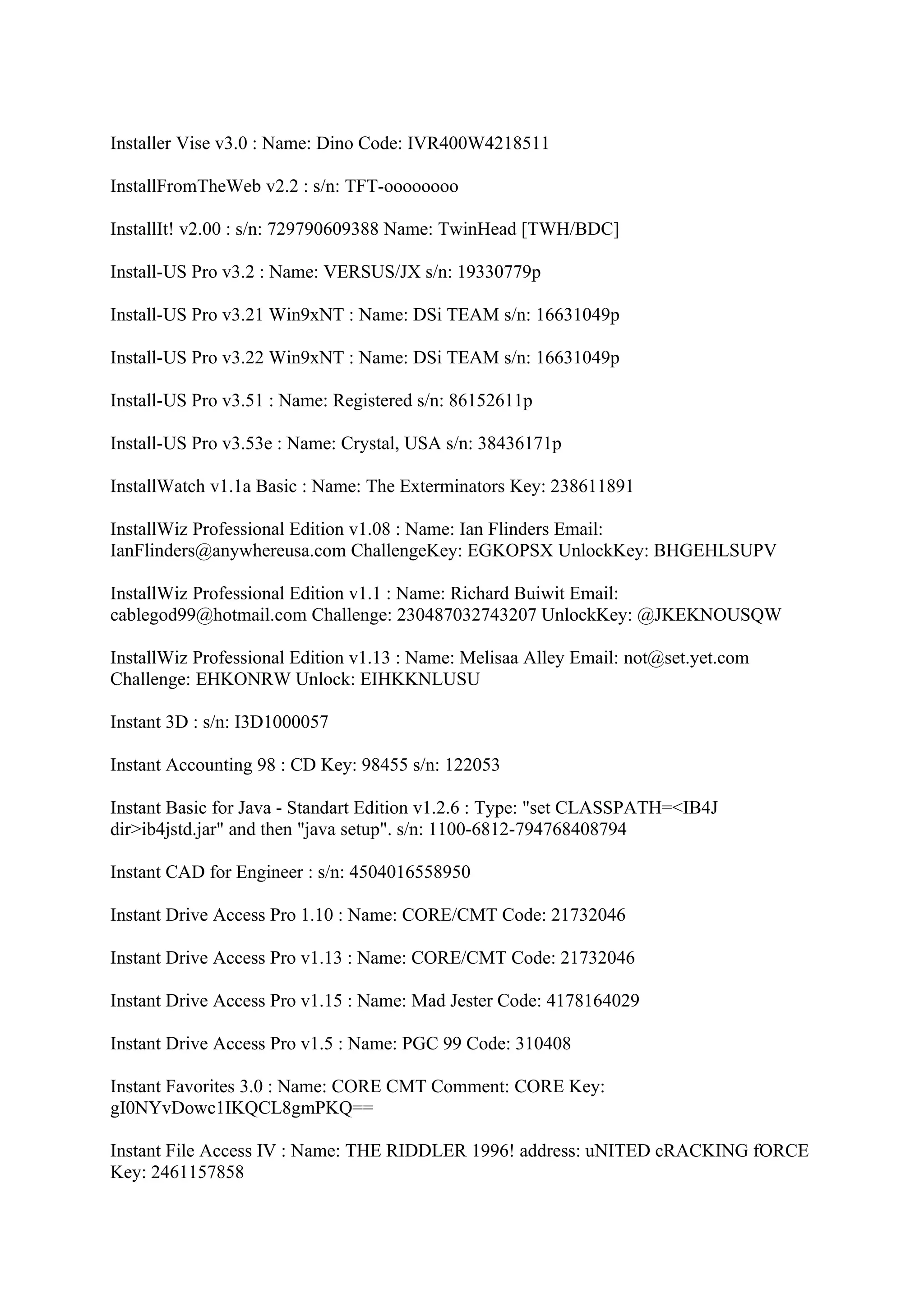 Installer Vise v3.0 : Name: Dino Code: IVR400W4218511

InstallFromTheWeb v2.2 : s/n: TFT-oooooooo

InstallIt! v2.00 : s/n: 729790609388 Name: TwinHead [TWH/BDC]

Install-US Pro v3.2 : Name: VERSUS/JX s/n: 19330779p

Install-US Pro v3.21 Win9xNT : Name: DSi TEAM s/n: 16631049p

Install-US Pro v3.22 Win9xNT : Name: DSi TEAM s/n: 16631049p

Install-US Pro v3.51 : Name: Registered s/n: 86152611p

Install-US Pro v3.53e : Name: Crystal, USA s/n: 38436171p

InstallWatch v1.1a Basic : Name: The Exterminators Key: 238611891

InstallWiz Professional Edition v1.08 : Name: Ian Flinders Email:
IanFlinders@anywhereusa.com ChallengeKey: EGKOPSX UnlockKey: BHGEHLSUPV

InstallWiz Professional Edition v1.1 : Name: Richard Buiwit Email:
cablegod99@hotmail.com Challenge: 230487032743207 UnlockKey: @JKEKNOUSQW

InstallWiz Professional Edition v1.13 : Name: Melisaa Alley Email: not@set.yet.com
Challenge: EHKONRW Unlock: EIHKKNLUSU

Instant 3D : s/n: I3D1000057

Instant Accounting 98 : CD Key: 98455 s/n: 122053

Instant Basic for Java - Standart Edition v1.2.6 : Type: "set CLASSPATH=<IB4J
dir>ib4jstd.jar" and then "java setup". s/n: 1100-6812-794768408794

Instant CAD for Engineer : s/n: 4504016558950

Instant Drive Access Pro 1.10 : Name: CORE/CMT Code: 21732046

Instant Drive Access Pro v1.13 : Name: CORE/CMT Code: 21732046

Instant Drive Access Pro v1.15 : Name: Mad Jester Code: 4178164029

Instant Drive Access Pro v1.5 : Name: PGC 99 Code: 310408

Instant Favorites 3.0 : Name: CORE CMT Comment: CORE Key:
gI0NYvDowc1IKQCL8gmPKQ==

Instant File Access IV : Name: THE RIDDLER 1996! address: uNITED cRACKING fORCE
Key: 2461157858
 