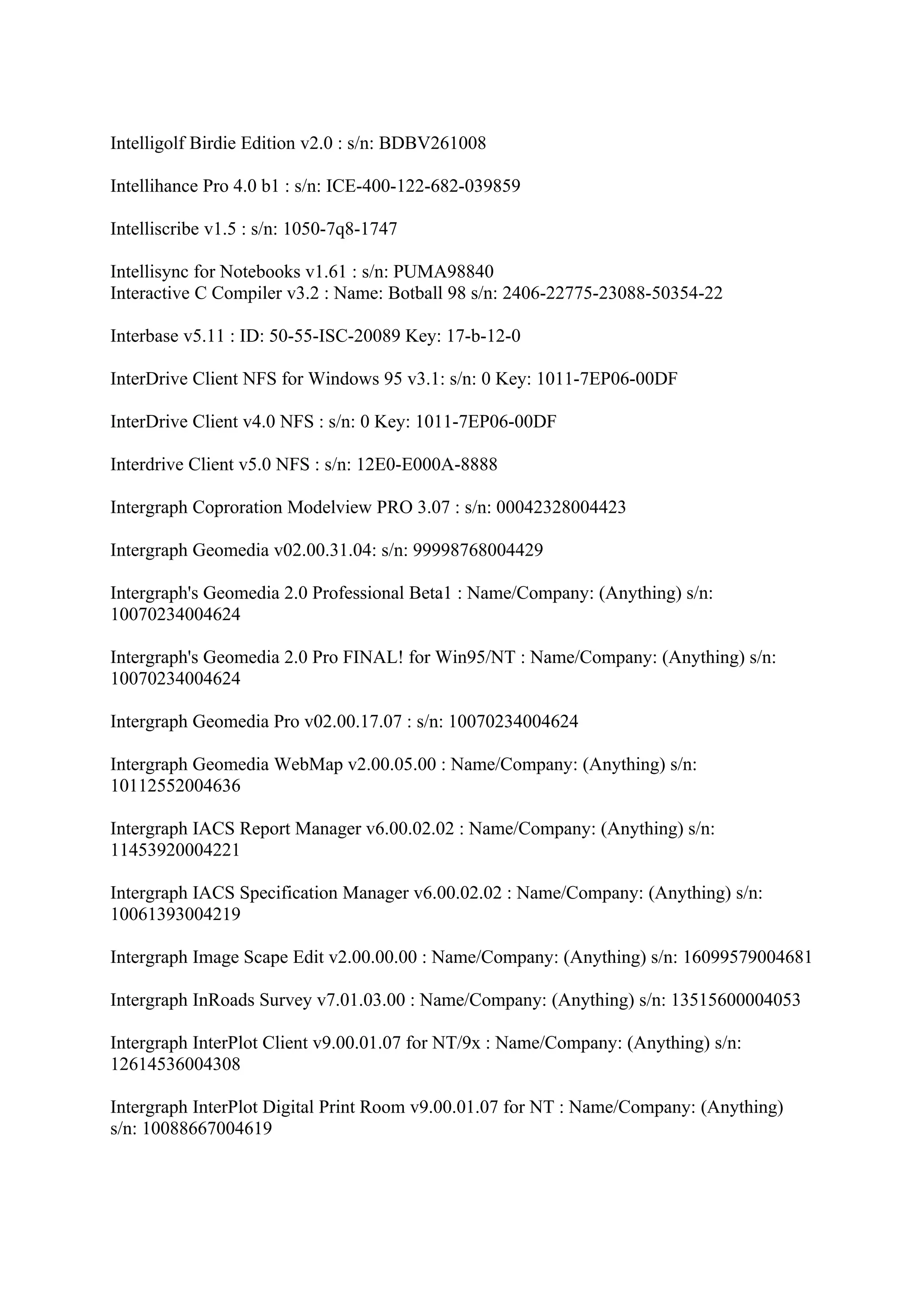 Intelligolf Birdie Edition v2.0 : s/n: BDBV261008

Intellihance Pro 4.0 b1 : s/n: ICE-400-122-682-039859

Intelliscribe v1.5 : s/n: 1050-7q8-1747

Intellisync for Notebooks v1.61 : s/n: PUMA98840
Interactive C Compiler v3.2 : Name: Botball 98 s/n: 2406-22775-23088-50354-22

Interbase v5.11 : ID: 50-55-ISC-20089 Key: 17-b-12-0

InterDrive Client NFS for Windows 95 v3.1: s/n: 0 Key: 1011-7EP06-00DF

InterDrive Client v4.0 NFS : s/n: 0 Key: 1011-7EP06-00DF

Interdrive Client v5.0 NFS : s/n: 12E0-E000A-8888

Intergraph Coproration Modelview PRO 3.07 : s/n: 00042328004423

Intergraph Geomedia v02.00.31.04: s/n: 99998768004429

Intergraph's Geomedia 2.0 Professional Beta1 : Name/Company: (Anything) s/n:
10070234004624

Intergraph's Geomedia 2.0 Pro FINAL! for Win95/NT : Name/Company: (Anything) s/n:
10070234004624

Intergraph Geomedia Pro v02.00.17.07 : s/n: 10070234004624

Intergraph Geomedia WebMap v2.00.05.00 : Name/Company: (Anything) s/n:
10112552004636

Intergraph IACS Report Manager v6.00.02.02 : Name/Company: (Anything) s/n:
11453920004221

Intergraph IACS Specification Manager v6.00.02.02 : Name/Company: (Anything) s/n:
10061393004219

Intergraph Image Scape Edit v2.00.00.00 : Name/Company: (Anything) s/n: 16099579004681

Intergraph InRoads Survey v7.01.03.00 : Name/Company: (Anything) s/n: 13515600004053

Intergraph InterPlot Client v9.00.01.07 for NT/9x : Name/Company: (Anything) s/n:
12614536004308

Intergraph InterPlot Digital Print Room v9.00.01.07 for NT : Name/Company: (Anything)
s/n: 10088667004619
 