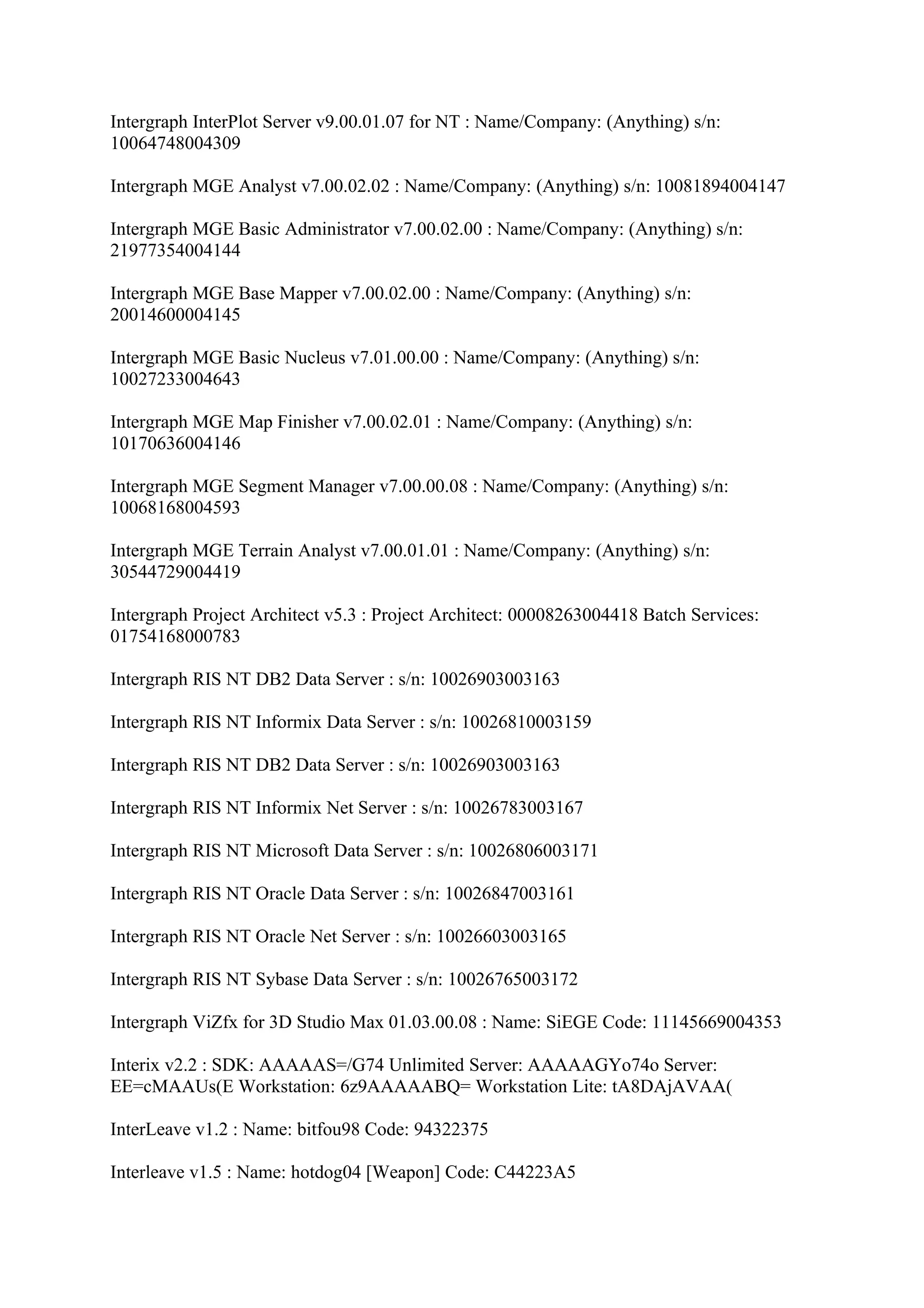Intergraph InterPlot Server v9.00.01.07 for NT : Name/Company: (Anything) s/n:
10064748004309

Intergraph MGE Analyst v7.00.02.02 : Name/Company: (Anything) s/n: 10081894004147

Intergraph MGE Basic Administrator v7.00.02.00 : Name/Company: (Anything) s/n:
21977354004144

Intergraph MGE Base Mapper v7.00.02.00 : Name/Company: (Anything) s/n:
20014600004145

Intergraph MGE Basic Nucleus v7.01.00.00 : Name/Company: (Anything) s/n:
10027233004643

Intergraph MGE Map Finisher v7.00.02.01 : Name/Company: (Anything) s/n:
10170636004146

Intergraph MGE Segment Manager v7.00.00.08 : Name/Company: (Anything) s/n:
10068168004593

Intergraph MGE Terrain Analyst v7.00.01.01 : Name/Company: (Anything) s/n:
30544729004419

Intergraph Project Architect v5.3 : Project Architect: 00008263004418 Batch Services:
01754168000783

Intergraph RIS NT DB2 Data Server : s/n: 10026903003163

Intergraph RIS NT Informix Data Server : s/n: 10026810003159

Intergraph RIS NT DB2 Data Server : s/n: 10026903003163

Intergraph RIS NT Informix Net Server : s/n: 10026783003167

Intergraph RIS NT Microsoft Data Server : s/n: 10026806003171

Intergraph RIS NT Oracle Data Server : s/n: 10026847003161

Intergraph RIS NT Oracle Net Server : s/n: 10026603003165

Intergraph RIS NT Sybase Data Server : s/n: 10026765003172

Intergraph ViZfx for 3D Studio Max 01.03.00.08 : Name: SiEGE Code: 11145669004353

Interix v2.2 : SDK: AAAAAS=/G74 Unlimited Server: AAAAAGYo74o Server:
EE=cMAAUs(E Workstation: 6z9AAAAABQ= Workstation Lite: tA8DAjAVAA(

InterLeave v1.2 : Name: bitfou98 Code: 94322375

Interleave v1.5 : Name: hotdog04 [Weapon] Code: C44223A5
 