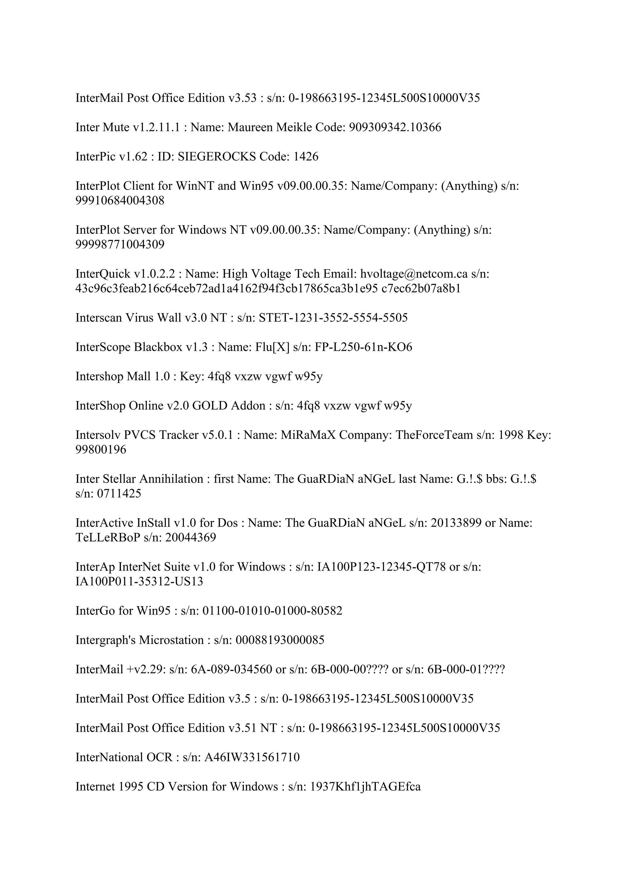 InterMail Post Office Edition v3.53 : s/n: 0-198663195-12345L500S10000V35

Inter Mute v1.2.11.1 : Name: Maureen Meikle Code: 909309342.10366

InterPic v1.62 : ID: SIEGEROCKS Code: 1426

InterPlot Client for WinNT and Win95 v09.00.00.35: Name/Company: (Anything) s/n:
99910684004308

InterPlot Server for Windows NT v09.00.00.35: Name/Company: (Anything) s/n:
99998771004309

InterQuick v1.0.2.2 : Name: High Voltage Tech Email: hvoltage@netcom.ca s/n:
43c96c3feab216c64ceb72ad1a4162f94f3cb17865ca3b1e95 c7ec62b07a8b1

Interscan Virus Wall v3.0 NT : s/n: STET-1231-3552-5554-5505

InterScope Blackbox v1.3 : Name: Flu[X] s/n: FP-L250-61n-KO6

Intershop Mall 1.0 : Key: 4fq8 vxzw vgwf w95y

InterShop Online v2.0 GOLD Addon : s/n: 4fq8 vxzw vgwf w95y

Intersolv PVCS Tracker v5.0.1 : Name: MiRaMaX Company: TheForceTeam s/n: 1998 Key:
99800196

Inter Stellar Annihilation : first Name: The GuaRDiaN aNGeL last Name: G.!.$ bbs: G.!.$
s/n: 0711425

InterActive InStall v1.0 for Dos : Name: The GuaRDiaN aNGeL s/n: 20133899 or Name:
TeLLeRBoP s/n: 20044369

InterAp InterNet Suite v1.0 for Windows : s/n: IA100P123-12345-QT78 or s/n:
IA100P011-35312-US13

InterGo for Win95 : s/n: 01100-01010-01000-80582

Intergraph's Microstation : s/n: 00088193000085

InterMail +v2.29: s/n: 6A-089-034560 or s/n: 6B-000-00???? or s/n: 6B-000-01????

InterMail Post Office Edition v3.5 : s/n: 0-198663195-12345L500S10000V35

InterMail Post Office Edition v3.51 NT : s/n: 0-198663195-12345L500S10000V35

InterNational OCR : s/n: A46IW331561710

Internet 1995 CD Version for Windows : s/n: 1937Khf1jhTAGEfca
 