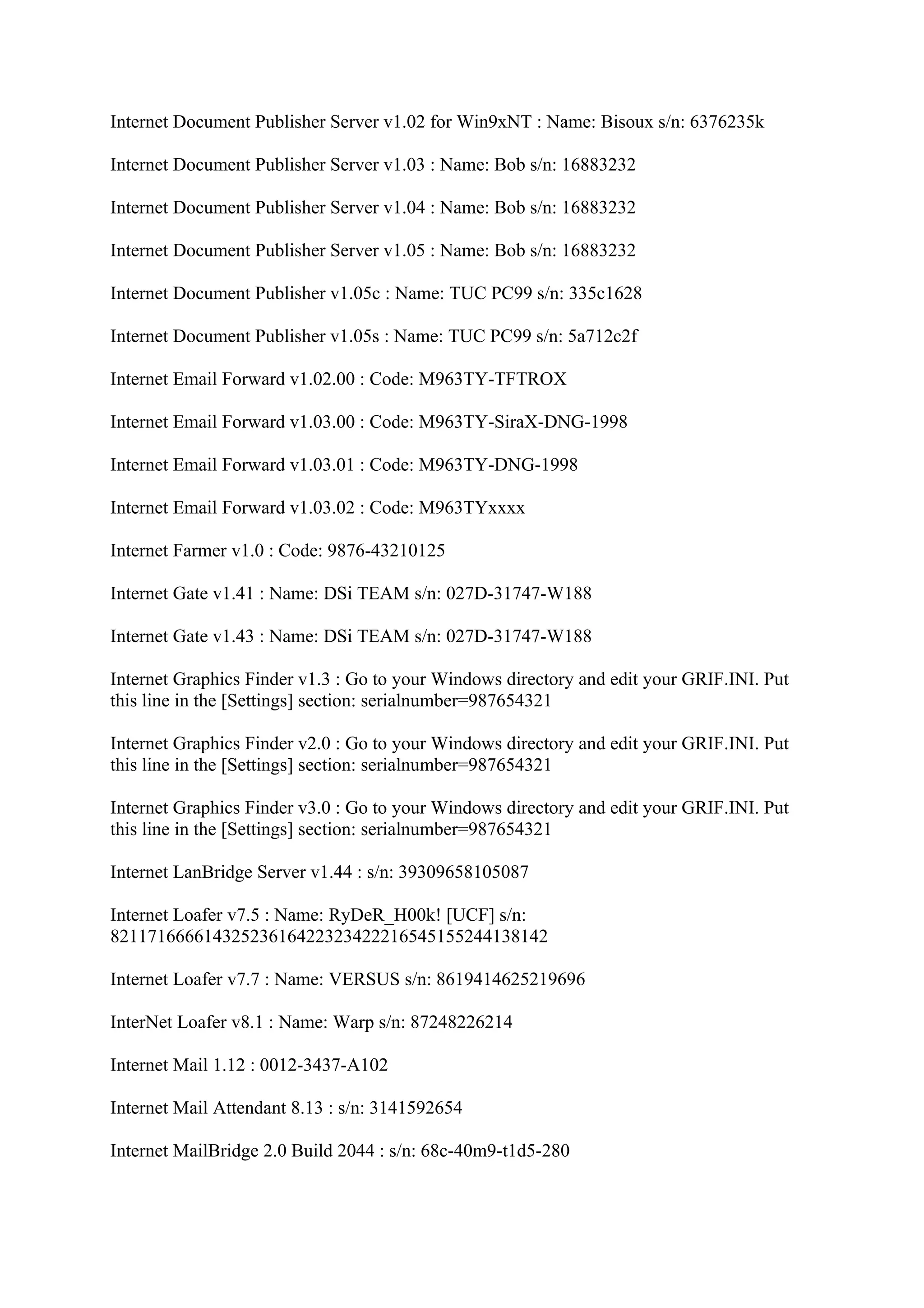 Internet Document Publisher Server v1.02 for Win9xNT : Name: Bisoux s/n: 6376235k

Internet Document Publisher Server v1.03 : Name: Bob s/n: 16883232

Internet Document Publisher Server v1.04 : Name: Bob s/n: 16883232

Internet Document Publisher Server v1.05 : Name: Bob s/n: 16883232

Internet Document Publisher v1.05c : Name: TUC PC99 s/n: 335c1628

Internet Document Publisher v1.05s : Name: TUC PC99 s/n: 5a712c2f

Internet Email Forward v1.02.00 : Code: M963TY-TFTROX

Internet Email Forward v1.03.00 : Code: M963TY-SiraX-DNG-1998

Internet Email Forward v1.03.01 : Code: M963TY-DNG-1998

Internet Email Forward v1.03.02 : Code: M963TYxxxx

Internet Farmer v1.0 : Code: 9876-43210125

Internet Gate v1.41 : Name: DSi TEAM s/n: 027D-31747-W188

Internet Gate v1.43 : Name: DSi TEAM s/n: 027D-31747-W188

Internet Graphics Finder v1.3 : Go to your Windows directory and edit your GRIF.INI. Put
this line in the [Settings] section: serialnumber=987654321

Internet Graphics Finder v2.0 : Go to your Windows directory and edit your GRIF.INI. Put
this line in the [Settings] section: serialnumber=987654321

Internet Graphics Finder v3.0 : Go to your Windows directory and edit your GRIF.INI. Put
this line in the [Settings] section: serialnumber=987654321

Internet LanBridge Server v1.44 : s/n: 39309658105087

Internet Loafer v7.5 : Name: RyDeR_H00k! [UCF] s/n:
82117166661432523616422323422216545155244138142

Internet Loafer v7.7 : Name: VERSUS s/n: 8619414625219696

InterNet Loafer v8.1 : Name: Warp s/n: 87248226214

Internet Mail 1.12 : 0012-3437-A102

Internet Mail Attendant 8.13 : s/n: 3141592654

Internet MailBridge 2.0 Build 2044 : s/n: 68c-40m9-t1d5-280
 