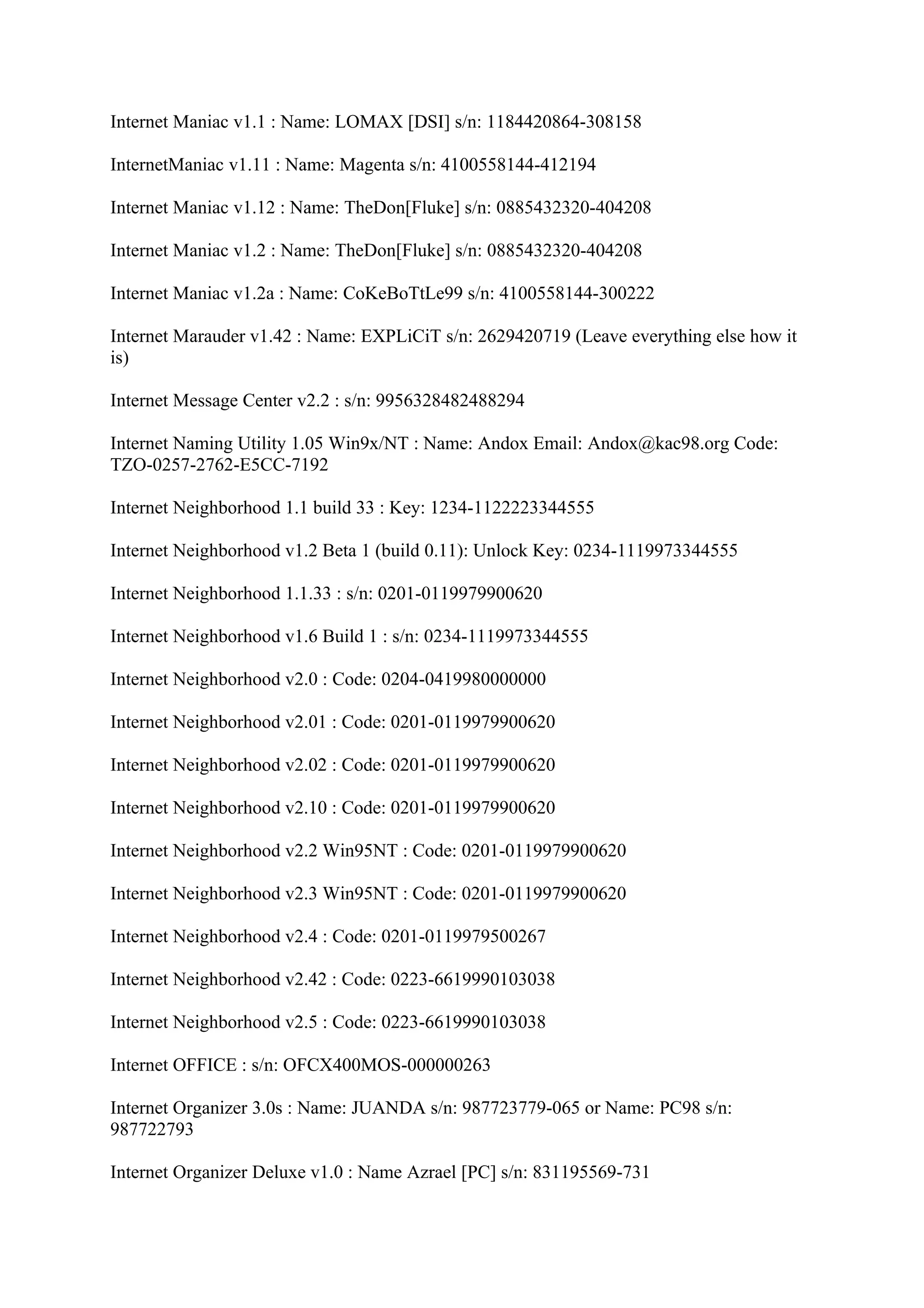Internet Maniac v1.1 : Name: LOMAX [DSI] s/n: 1184420864-308158

InternetManiac v1.11 : Name: Magenta s/n: 4100558144-412194

Internet Maniac v1.12 : Name: TheDon[Fluke] s/n: 0885432320-404208

Internet Maniac v1.2 : Name: TheDon[Fluke] s/n: 0885432320-404208

Internet Maniac v1.2a : Name: CoKeBoTtLe99 s/n: 4100558144-300222

Internet Marauder v1.42 : Name: EXPLiCiT s/n: 2629420719 (Leave everything else how it
is)

Internet Message Center v2.2 : s/n: 9956328482488294

Internet Naming Utility 1.05 Win9x/NT : Name: Andox Email: Andox@kac98.org Code:
TZO-0257-2762-E5CC-7192

Internet Neighborhood 1.1 build 33 : Key: 1234-1122223344555

Internet Neighborhood v1.2 Beta 1 (build 0.11): Unlock Key: 0234-1119973344555

Internet Neighborhood 1.1.33 : s/n: 0201-0119979900620

Internet Neighborhood v1.6 Build 1 : s/n: 0234-1119973344555

Internet Neighborhood v2.0 : Code: 0204-0419980000000

Internet Neighborhood v2.01 : Code: 0201-0119979900620

Internet Neighborhood v2.02 : Code: 0201-0119979900620

Internet Neighborhood v2.10 : Code: 0201-0119979900620

Internet Neighborhood v2.2 Win95NT : Code: 0201-0119979900620

Internet Neighborhood v2.3 Win95NT : Code: 0201-0119979900620

Internet Neighborhood v2.4 : Code: 0201-0119979500267

Internet Neighborhood v2.42 : Code: 0223-6619990103038

Internet Neighborhood v2.5 : Code: 0223-6619990103038

Internet OFFICE : s/n: OFCX400MOS-000000263

Internet Organizer 3.0s : Name: JUANDA s/n: 987723779-065 or Name: PC98 s/n:
987722793

Internet Organizer Deluxe v1.0 : Name Azrael [PC] s/n: 831195569-731
 