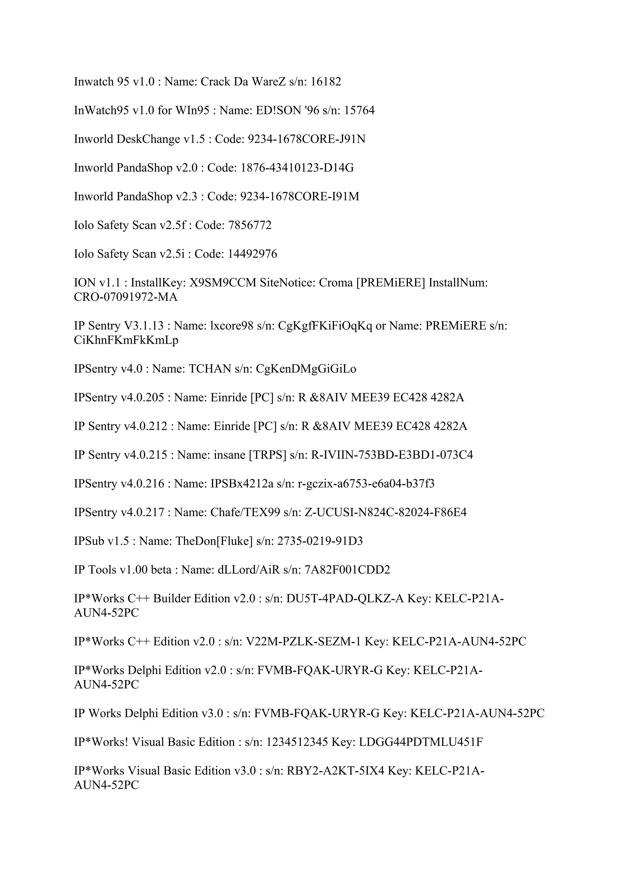 Inwatch 95 v1.0 : Name: Crack Da WareZ s/n: 16182

InWatch95 v1.0 for WIn95 : Name: ED!SON '96 s/n: 15764

Inworld DeskChange v1.5 : Code: 9234-1678CORE-J91N

Inworld PandaShop v2.0 : Code: 1876-43410123-D14G

Inworld PandaShop v2.3 : Code: 9234-1678CORE-I91M

Iolo Safety Scan v2.5f : Code: 7856772

Iolo Safety Scan v2.5i : Code: 14492976

ION v1.1 : InstallKey: X9SM9CCM SiteNotice: Croma [PREMiERE] InstallNum:
CRO-07091972-MA

IP Sentry V3.1.13 : Name: lxcore98 s/n: CgKgfFKiFiOqKq or Name: PREMiERE s/n:
CiKhnFKmFkKmLp

IPSentry v4.0 : Name: TCHAN s/n: CgKenDMgGiGiLo

IPSentry v4.0.205 : Name: Einride [PC] s/n: R &8AIV MEE39 EC428 4282A

IP Sentry v4.0.212 : Name: Einride [PC] s/n: R &8AIV MEE39 EC428 4282A

IP Sentry v4.0.215 : Name: insane [TRPS] s/n: R-IVIIN-753BD-E3BD1-073C4

IPSentry v4.0.216 : Name: IPSBx4212a s/n: r-gczix-a6753-e6a04-b37f3

IPSentry v4.0.217 : Name: Chafe/TEX99 s/n: Z-UCUSI-N824C-82024-F86E4

IPSub v1.5 : Name: TheDon[Fluke] s/n: 2735-0219-91D3

IP Tools v1.00 beta : Name: dLLord/AiR s/n: 7A82F001CDD2

IP*Works C++ Builder Edition v2.0 : s/n: DU5T-4PAD-QLKZ-A Key: KELC-P21A-
AUN4-52PC

IP*Works C++ Edition v2.0 : s/n: V22M-PZLK-SEZM-1 Key: KELC-P21A-AUN4-52PC

IP*Works Delphi Edition v2.0 : s/n: FVMB-FQAK-URYR-G Key: KELC-P21A-
AUN4-52PC

IP Works Delphi Edition v3.0 : s/n: FVMB-FQAK-URYR-G Key: KELC-P21A-AUN4-52PC

IP*Works! Visual Basic Edition : s/n: 1234512345 Key: LDGG44PDTMLU451F

IP*Works Visual Basic Edition v3.0 : s/n: RBY2-A2KT-5IX4 Key: KELC-P21A-
AUN4-52PC
 