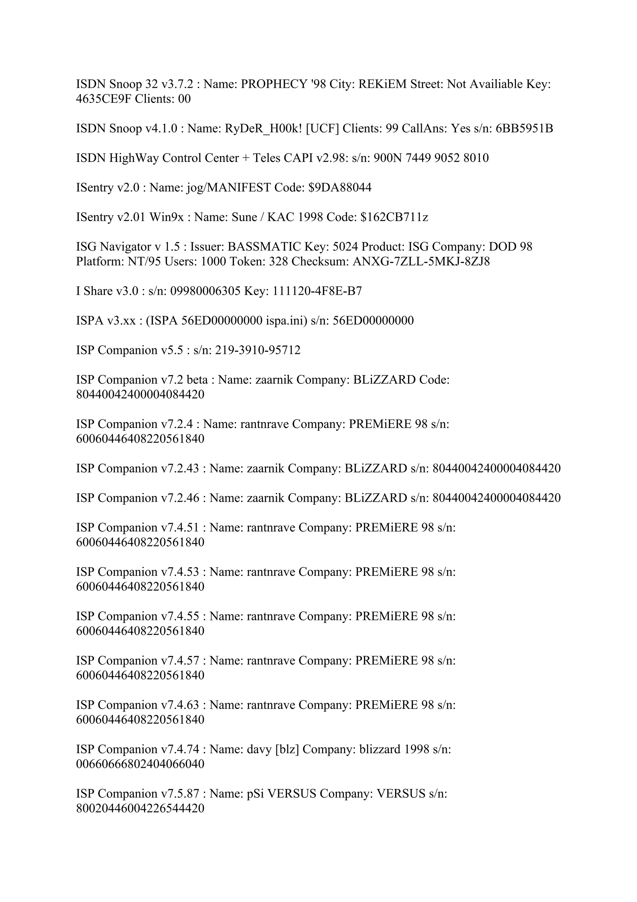 ISDN Snoop 32 v3.7.2 : Name: PROPHECY '98 City: REKiEM Street: Not Availiable Key:
4635CE9F Clients: 00

ISDN Snoop v4.1.0 : Name: RyDeR_H00k! [UCF] Clients: 99 CallAns: Yes s/n: 6BB5951B

ISDN HighWay Control Center + Teles CAPI v2.98: s/n: 900N 7449 9052 8010

ISentry v2.0 : Name: jog/MANIFEST Code: $9DA88044

ISentry v2.01 Win9x : Name: Sune / KAC 1998 Code: $162CB711z

ISG Navigator v 1.5 : Issuer: BASSMATIC Key: 5024 Product: ISG Company: DOD 98
Platform: NT/95 Users: 1000 Token: 328 Checksum: ANXG-7ZLL-5MKJ-8ZJ8

I Share v3.0 : s/n: 09980006305 Key: 111120-4F8E-B7

ISPA v3.xx : (ISPA 56ED00000000 ispa.ini) s/n: 56ED00000000

ISP Companion v5.5 : s/n: 219-3910-95712

ISP Companion v7.2 beta : Name: zaarnik Company: BLiZZARD Code:
80440042400004084420

ISP Companion v7.2.4 : Name: rantnrave Company: PREMiERE 98 s/n:
60060446408220561840

ISP Companion v7.2.43 : Name: zaarnik Company: BLiZZARD s/n: 80440042400004084420

ISP Companion v7.2.46 : Name: zaarnik Company: BLiZZARD s/n: 80440042400004084420

ISP Companion v7.4.51 : Name: rantnrave Company: PREMiERE 98 s/n:
60060446408220561840

ISP Companion v7.4.53 : Name: rantnrave Company: PREMiERE 98 s/n:
60060446408220561840

ISP Companion v7.4.55 : Name: rantnrave Company: PREMiERE 98 s/n:
60060446408220561840

ISP Companion v7.4.57 : Name: rantnrave Company: PREMiERE 98 s/n:
60060446408220561840

ISP Companion v7.4.63 : Name: rantnrave Company: PREMiERE 98 s/n:
60060446408220561840

ISP Companion v7.4.74 : Name: davy [blz] Company: blizzard 1998 s/n:
00660666802404066040

ISP Companion v7.5.87 : Name: pSi VERSUS Company: VERSUS s/n:
80020446004226544420
 