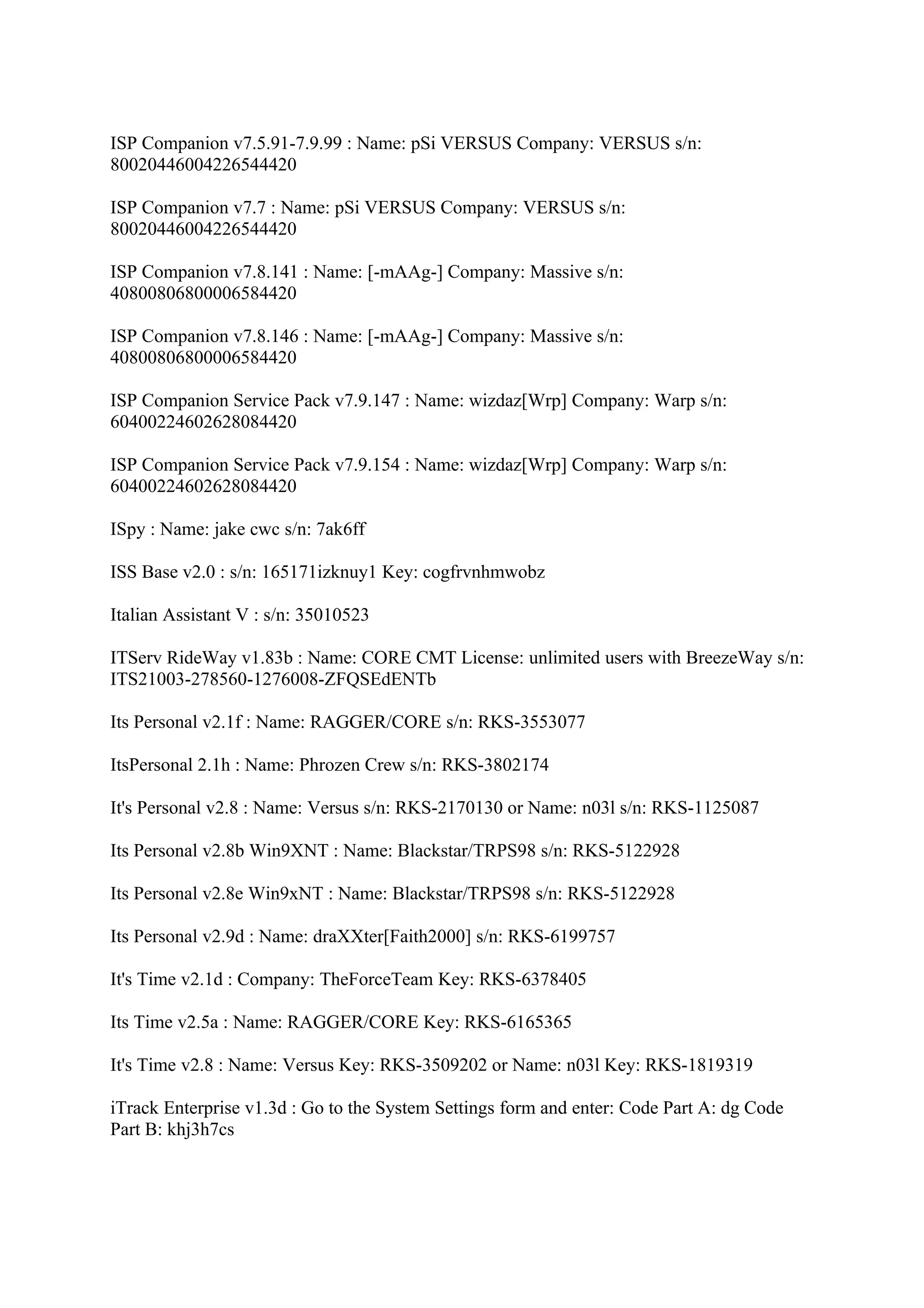 ISP Companion v7.5.91-7.9.99 : Name: pSi VERSUS Company: VERSUS s/n:
80020446004226544420

ISP Companion v7.7 : Name: pSi VERSUS Company: VERSUS s/n:
80020446004226544420

ISP Companion v7.8.141 : Name: [-mAAg-] Company: Massive s/n:
40800806800006584420

ISP Companion v7.8.146 : Name: [-mAAg-] Company: Massive s/n:
40800806800006584420

ISP Companion Service Pack v7.9.147 : Name: wizdaz[Wrp] Company: Warp s/n:
60400224602628084420

ISP Companion Service Pack v7.9.154 : Name: wizdaz[Wrp] Company: Warp s/n:
60400224602628084420

ISpy : Name: jake cwc s/n: 7ak6ff

ISS Base v2.0 : s/n: 165171izknuy1 Key: cogfrvnhmwobz

Italian Assistant V : s/n: 35010523

ITServ RideWay v1.83b : Name: CORE CMT License: unlimited users with BreezeWay s/n:
ITS21003-278560-1276008-ZFQSEdENTb

Its Personal v2.1f : Name: RAGGER/CORE s/n: RKS-3553077

ItsPersonal 2.1h : Name: Phrozen Crew s/n: RKS-3802174

It's Personal v2.8 : Name: Versus s/n: RKS-2170130 or Name: n03l s/n: RKS-1125087

Its Personal v2.8b Win9XNT : Name: Blackstar/TRPS98 s/n: RKS-5122928

Its Personal v2.8e Win9xNT : Name: Blackstar/TRPS98 s/n: RKS-5122928

Its Personal v2.9d : Name: draXXter[Faith2000] s/n: RKS-6199757

It's Time v2.1d : Company: TheForceTeam Key: RKS-6378405

Its Time v2.5a : Name: RAGGER/CORE Key: RKS-6165365

It's Time v2.8 : Name: Versus Key: RKS-3509202 or Name: n03l Key: RKS-1819319

iTrack Enterprise v1.3d : Go to the System Settings form and enter: Code Part A: dg Code
Part B: khj3h7cs
 