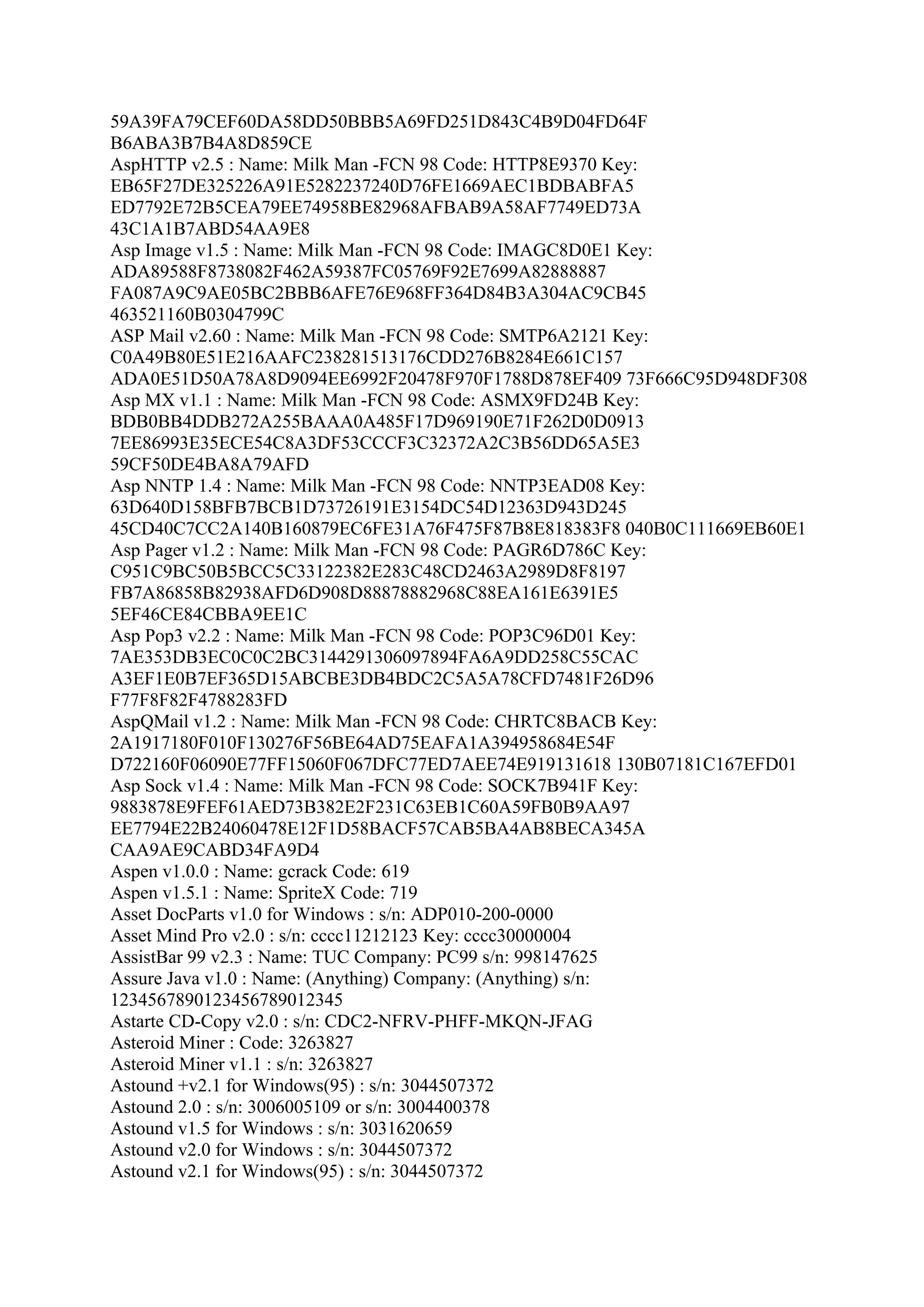 59A39FA79CEF60DA58DD50BBB5A69FD251D843C4B9D04FD64F
B6ABA3B7B4A8D859CE
AspHTTP v2.5 : Name: Milk Man -FCN 98 Code: HTTP8E9370 Key:
EB65F27DE325226A91E5282237240D76FE1669AEC1BDBABFA5
ED7792E72B5CEA79EE74958BE82968AFBAB9A58AF7749ED73A
43C1A1B7ABD54AA9E8
Asp Image v1.5 : Name: Milk Man -FCN 98 Code: IMAGC8D0E1 Key:
ADA89588F8738082F462A59387FC05769F92E7699A82888887
FA087A9C9AE05BC2BBB6AFE76E968FF364D84B3A304AC9CB45
463521160B0304799C
ASP Mail v2.60 : Name: Milk Man -FCN 98 Code: SMTP6A2121 Key:
C0A49B80E51E216AAFC238281513176CDD276B8284E661C157
ADA0E51D50A78A8D9094EE6992F20478F970F1788D878EF409 73F666C95D948DF308
Asp MX v1.1 : Name: Milk Man -FCN 98 Code: ASMX9FD24B Key:
BDB0BB4DDB272A255BAAA0A485F17D969190E71F262D0D0913
7EE86993E35ECE54C8A3DF53CCCF3C32372A2C3B56DD65A5E3
59CF50DE4BA8A79AFD
Asp NNTP 1.4 : Name: Milk Man -FCN 98 Code: NNTP3EAD08 Key:
63D640D158BFB7BCB1D73726191E3154DC54D12363D943D245
45CD40C7CC2A140B160879EC6FE31A76F475F87B8E818383F8 040B0C111669EB60E1
Asp Pager v1.2 : Name: Milk Man -FCN 98 Code: PAGR6D786C Key:
C951C9BC50B5BCC5C33122382E283C48CD2463A2989D8F8197
FB7A86858B82938AFD6D908D88878882968C88EA161E6391E5
5EF46CE84CBBA9EE1C
Asp Pop3 v2.2 : Name: Milk Man -FCN 98 Code: POP3C96D01 Key:
7AE353DB3EC0C0C2BC3144291306097894FA6A9DD258C55CAC
A3EF1E0B7EF365D15ABCBE3DB4BDC2C5A5A78CFD7481F26D96
F77F8F82F4788283FD
AspQMail v1.2 : Name: Milk Man -FCN 98 Code: CHRTC8BACB Key:
2A1917180F010F130276F56BE64AD75EAFA1A394958684E54F
D722160F06090E77FF15060F067DFC77ED7AEE74E919131618 130B07181C167EFD01
Asp Sock v1.4 : Name: Milk Man -FCN 98 Code: SOCK7B941F Key:
9883878E9FEF61AED73B382E2F231C63EB1C60A59FB0B9AA97
EE7794E22B24060478E12F1D58BACF57CAB5BA4AB8BECA345A
CAA9AE9CABD34FA9D4
Aspen v1.0.0 : Name: gcrack Code: 619
Aspen v1.5.1 : Name: SpriteX Code: 719
Asset DocParts v1.0 for Windows : s/n: ADP010-200-0000
Asset Mind Pro v2.0 : s/n: cccc11212123 Key: cccc30000004
AssistBar 99 v2.3 : Name: TUC Company: PC99 s/n: 998147625
Assure Java v1.0 : Name: (Anything) Company: (Anything) s/n:
1234567890123456789012345
Astarte CD-Copy v2.0 : s/n: CDC2-NFRV-PHFF-MKQN-JFAG
Asteroid Miner : Code: 3263827
Asteroid Miner v1.1 : s/n: 3263827
Astound +v2.1 for Windows(95) : s/n: 3044507372
Astound 2.0 : s/n: 3006005109 or s/n: 3004400378
Astound v1.5 for Windows : s/n: 3031620659
Astound v2.0 for Windows : s/n: 3044507372
Astound v2.1 for Windows(95) : s/n: 3044507372
 