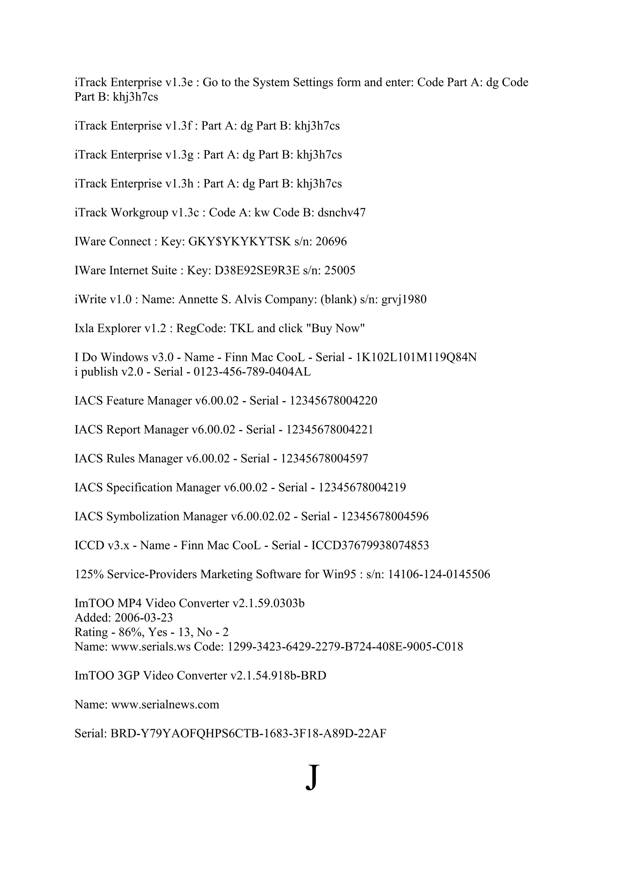 iTrack Enterprise v1.3e : Go to the System Settings form and enter: Code Part A: dg Code
Part B: khj3h7cs

iTrack Enterprise v1.3f : Part A: dg Part B: khj3h7cs

iTrack Enterprise v1.3g : Part A: dg Part B: khj3h7cs

iTrack Enterprise v1.3h : Part A: dg Part B: khj3h7cs

iTrack Workgroup v1.3c : Code A: kw Code B: dsnchv47

IWare Connect : Key: GKY$YKYKYTSK s/n: 20696

IWare Internet Suite : Key: D38E92SE9R3E s/n: 25005

iWrite v1.0 : Name: Annette S. Alvis Company: (blank) s/n: grvj1980

Ixla Explorer v1.2 : RegCode: TKL and click "Buy Now"

I Do Windows v3.0 - Name - Finn Mac CooL - Serial - 1K102L101M119Q84N
i publish v2.0 - Serial - 0123-456-789-0404AL

IACS Feature Manager v6.00.02 - Serial - 12345678004220

IACS Report Manager v6.00.02 - Serial - 12345678004221

IACS Rules Manager v6.00.02 - Serial - 12345678004597

IACS Specification Manager v6.00.02 - Serial - 12345678004219

IACS Symbolization Manager v6.00.02.02 - Serial - 12345678004596

ICCD v3.x - Name - Finn Mac CooL - Serial - ICCD37679938074853

125% Service-Providers Marketing Software for Win95 : s/n: 14106-124-0145506

ImTOO MP4 Video Converter v2.1.59.0303b
Added: 2006-03-23
Rating - 86%, Yes - 13, No - 2
Name: www.serials.ws Code: 1299-3423-6429-2279-B724-408E-9005-C018

ImTOO 3GP Video Converter v2.1.54.918b-BRD

Name: www.serialnews.com

Serial: BRD-Y79YAOFQHPS6CTB-1683-3F18-A89D-22AF



                                              J
 