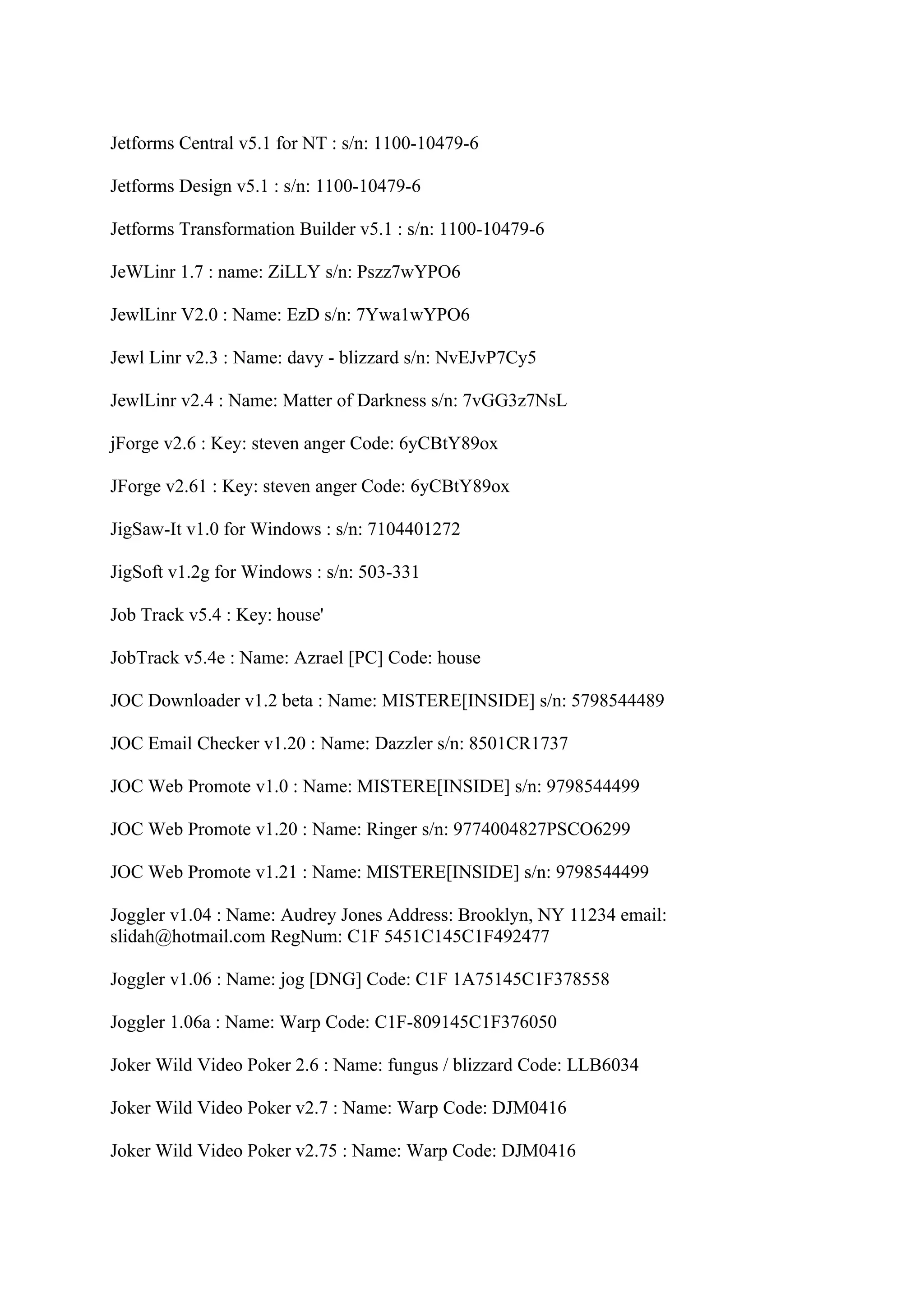 Jetforms Central v5.1 for NT : s/n: 1100-10479-6

Jetforms Design v5.1 : s/n: 1100-10479-6

Jetforms Transformation Builder v5.1 : s/n: 1100-10479-6

JeWLinr 1.7 : name: ZiLLY s/n: Pszz7wYPO6

JewlLinr V2.0 : Name: EzD s/n: 7Ywa1wYPO6

Jewl Linr v2.3 : Name: davy - blizzard s/n: NvEJvP7Cy5

JewlLinr v2.4 : Name: Matter of Darkness s/n: 7vGG3z7NsL

jForge v2.6 : Key: steven anger Code: 6yCBtY89ox

JForge v2.61 : Key: steven anger Code: 6yCBtY89ox

JigSaw-It v1.0 for Windows : s/n: 7104401272

JigSoft v1.2g for Windows : s/n: 503-331

Job Track v5.4 : Key: house'

JobTrack v5.4e : Name: Azrael [PC] Code: house

JOC Downloader v1.2 beta : Name: MISTERE[INSIDE] s/n: 5798544489

JOC Email Checker v1.20 : Name: Dazzler s/n: 8501CR1737

JOC Web Promote v1.0 : Name: MISTERE[INSIDE] s/n: 9798544499

JOC Web Promote v1.20 : Name: Ringer s/n: 9774004827PSCO6299

JOC Web Promote v1.21 : Name: MISTERE[INSIDE] s/n: 9798544499

Joggler v1.04 : Name: Audrey Jones Address: Brooklyn, NY 11234 email:
slidah@hotmail.com RegNum: C1F 5451C145C1F492477

Joggler v1.06 : Name: jog [DNG] Code: C1F 1A75145C1F378558

Joggler 1.06a : Name: Warp Code: C1F-809145C1F376050

Joker Wild Video Poker 2.6 : Name: fungus / blizzard Code: LLB6034

Joker Wild Video Poker v2.7 : Name: Warp Code: DJM0416

Joker Wild Video Poker v2.75 : Name: Warp Code: DJM0416
 