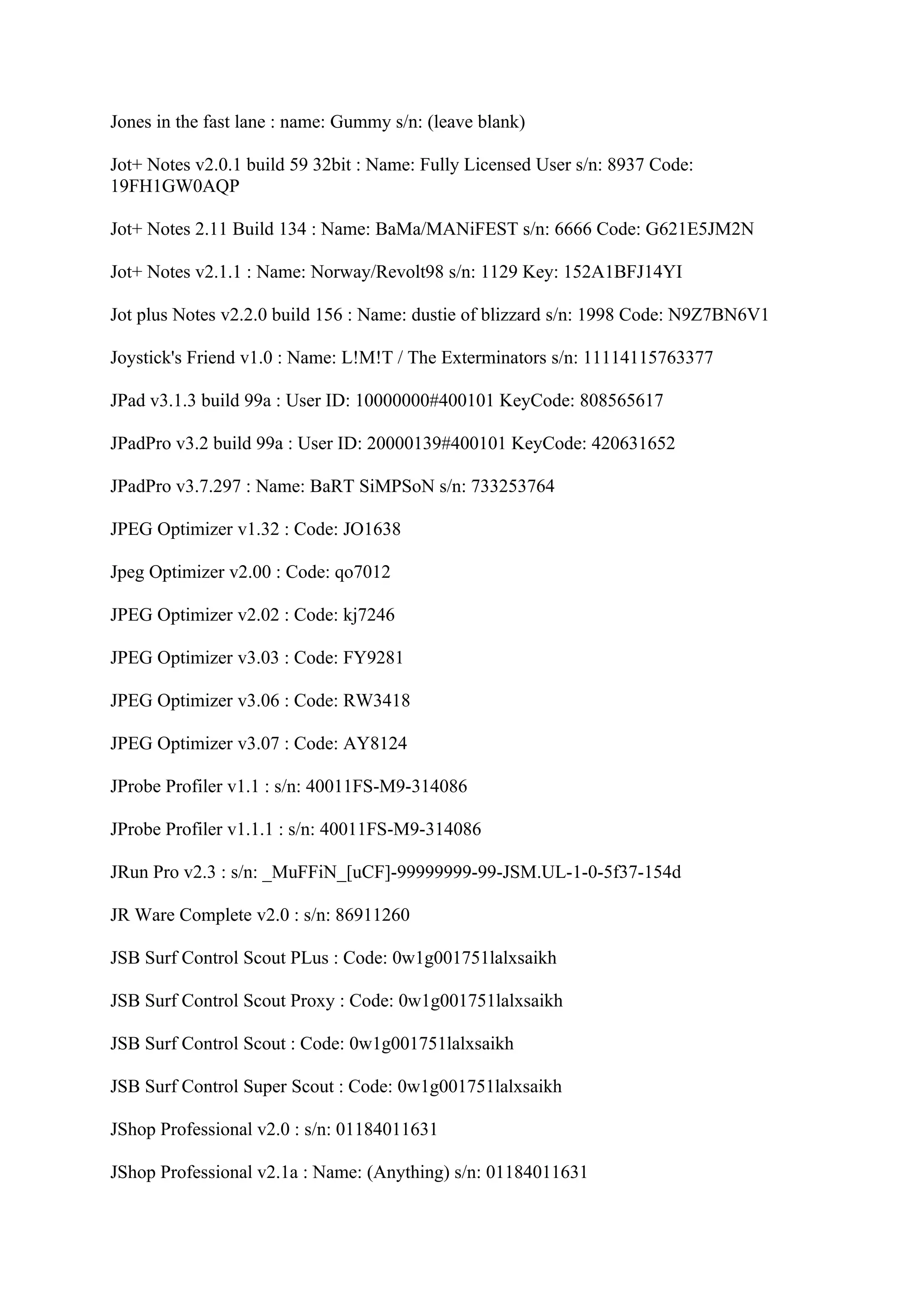 Jones in the fast lane : name: Gummy s/n: (leave blank)

Jot+ Notes v2.0.1 build 59 32bit : Name: Fully Licensed User s/n: 8937 Code:
19FH1GW0AQP

Jot+ Notes 2.11 Build 134 : Name: BaMa/MANiFEST s/n: 6666 Code: G621E5JM2N

Jot+ Notes v2.1.1 : Name: Norway/Revolt98 s/n: 1129 Key: 152A1BFJ14YI

Jot plus Notes v2.2.0 build 156 : Name: dustie of blizzard s/n: 1998 Code: N9Z7BN6V1

Joystick's Friend v1.0 : Name: L!M!T / The Exterminators s/n: 11114115763377

JPad v3.1.3 build 99a : User ID: 10000000#400101 KeyCode: 808565617

JPadPro v3.2 build 99a : User ID: 20000139#400101 KeyCode: 420631652

JPadPro v3.7.297 : Name: BaRT SiMPSoN s/n: 733253764

JPEG Optimizer v1.32 : Code: JO1638

Jpeg Optimizer v2.00 : Code: qo7012

JPEG Optimizer v2.02 : Code: kj7246

JPEG Optimizer v3.03 : Code: FY9281

JPEG Optimizer v3.06 : Code: RW3418

JPEG Optimizer v3.07 : Code: AY8124

JProbe Profiler v1.1 : s/n: 40011FS-M9-314086

JProbe Profiler v1.1.1 : s/n: 40011FS-M9-314086

JRun Pro v2.3 : s/n: _MuFFiN_[uCF]-99999999-99-JSM.UL-1-0-5f37-154d

JR Ware Complete v2.0 : s/n: 86911260

JSB Surf Control Scout PLus : Code: 0w1g001751lalxsaikh

JSB Surf Control Scout Proxy : Code: 0w1g001751lalxsaikh

JSB Surf Control Scout : Code: 0w1g001751lalxsaikh

JSB Surf Control Super Scout : Code: 0w1g001751lalxsaikh

JShop Professional v2.0 : s/n: 01184011631

JShop Professional v2.1a : Name: (Anything) s/n: 01184011631
 
