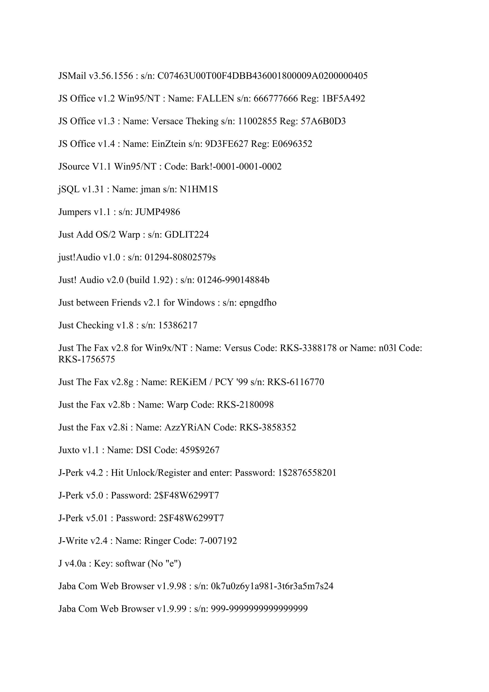 JSMail v3.56.1556 : s/n: C07463U00T00F4DBB436001800009A0200000405

JS Office v1.2 Win95/NT : Name: FALLEN s/n: 666777666 Reg: 1BF5A492

JS Office v1.3 : Name: Versace Theking s/n: 11002855 Reg: 57A6B0D3

JS Office v1.4 : Name: EinZtein s/n: 9D3FE627 Reg: E0696352

JSource V1.1 Win95/NT : Code: Bark!-0001-0001-0002

jSQL v1.31 : Name: jman s/n: N1HM1S

Jumpers v1.1 : s/n: JUMP4986

Just Add OS/2 Warp : s/n: GDLIT224

just!Audio v1.0 : s/n: 01294-80802579s

Just! Audio v2.0 (build 1.92) : s/n: 01246-99014884b

Just between Friends v2.1 for Windows : s/n: epngdfho

Just Checking v1.8 : s/n: 15386217

Just The Fax v2.8 for Win9x/NT : Name: Versus Code: RKS-3388178 or Name: n03l Code:
RKS-1756575

Just The Fax v2.8g : Name: REKiEM / PCY '99 s/n: RKS-6116770

Just the Fax v2.8b : Name: Warp Code: RKS-2180098

Just the Fax v2.8i : Name: AzzYRiAN Code: RKS-3858352

Juxto v1.1 : Name: DSI Code: 459$9267

J-Perk v4.2 : Hit Unlock/Register and enter: Password: 1$2876558201

J-Perk v5.0 : Password: 2$F48W6299T7

J-Perk v5.01 : Password: 2$F48W6299T7

J-Write v2.4 : Name: Ringer Code: 7-007192

J v4.0a : Key: softwar (No "e")

Jaba Com Web Browser v1.9.98 : s/n: 0k7u0z6y1a981-3t6r3a5m7s24

Jaba Com Web Browser v1.9.99 : s/n: 999-9999999999999999
 