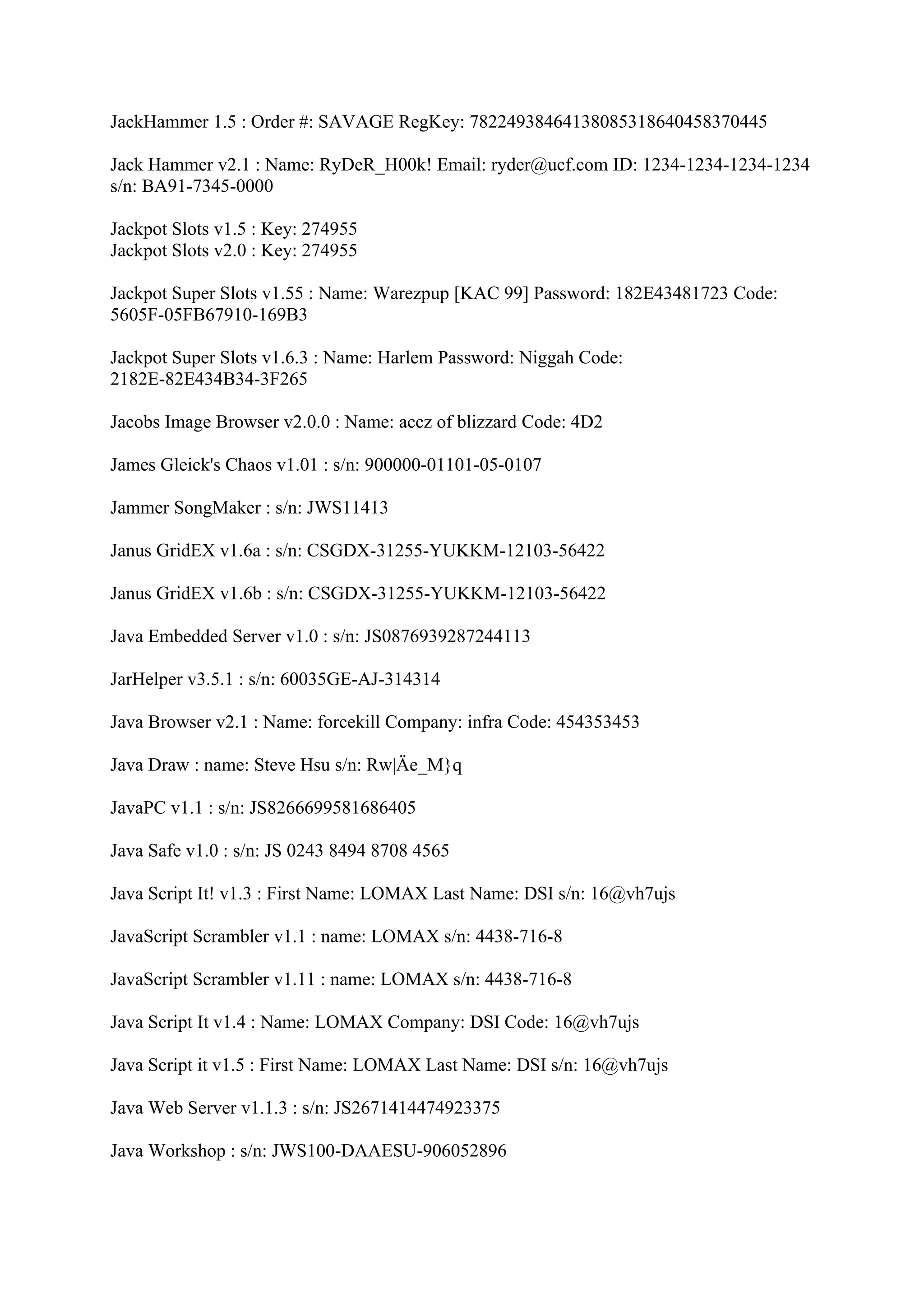 JackHammer 1.5 : Order #: SAVAGE RegKey: 78224938464138085318640458370445

Jack Hammer v2.1 : Name: RyDeR_H00k! Email: ryder@ucf.com ID: 1234-1234-1234-1234
s/n: BA91-7345-0000

Jackpot Slots v1.5 : Key: 274955
Jackpot Slots v2.0 : Key: 274955

Jackpot Super Slots v1.55 : Name: Warezpup [KAC 99] Password: 182E43481723 Code:
5605F-05FB67910-169B3

Jackpot Super Slots v1.6.3 : Name: Harlem Password: Niggah Code:
2182E-82E434B34-3F265

Jacobs Image Browser v2.0.0 : Name: accz of blizzard Code: 4D2

James Gleick's Chaos v1.01 : s/n: 900000-01101-05-0107

Jammer SongMaker : s/n: JWS11413

Janus GridEX v1.6a : s/n: CSGDX-31255-YUKKM-12103-56422

Janus GridEX v1.6b : s/n: CSGDX-31255-YUKKM-12103-56422

Java Embedded Server v1.0 : s/n: JS0876939287244113

JarHelper v3.5.1 : s/n: 60035GE-AJ-314314

Java Browser v2.1 : Name: forcekill Company: infra Code: 454353453

Java Draw : name: Steve Hsu s/n: Rw|Äe_M}q

JavaPC v1.1 : s/n: JS8266699581686405

Java Safe v1.0 : s/n: JS 0243 8494 8708 4565

Java Script It! v1.3 : First Name: LOMAX Last Name: DSI s/n: 16@vh7ujs

JavaScript Scrambler v1.1 : name: LOMAX s/n: 4438-716-8

JavaScript Scrambler v1.11 : name: LOMAX s/n: 4438-716-8

Java Script It v1.4 : Name: LOMAX Company: DSI Code: 16@vh7ujs

Java Script it v1.5 : First Name: LOMAX Last Name: DSI s/n: 16@vh7ujs

Java Web Server v1.1.3 : s/n: JS2671414474923375

Java Workshop : s/n: JWS100-DAAESU-906052896
 