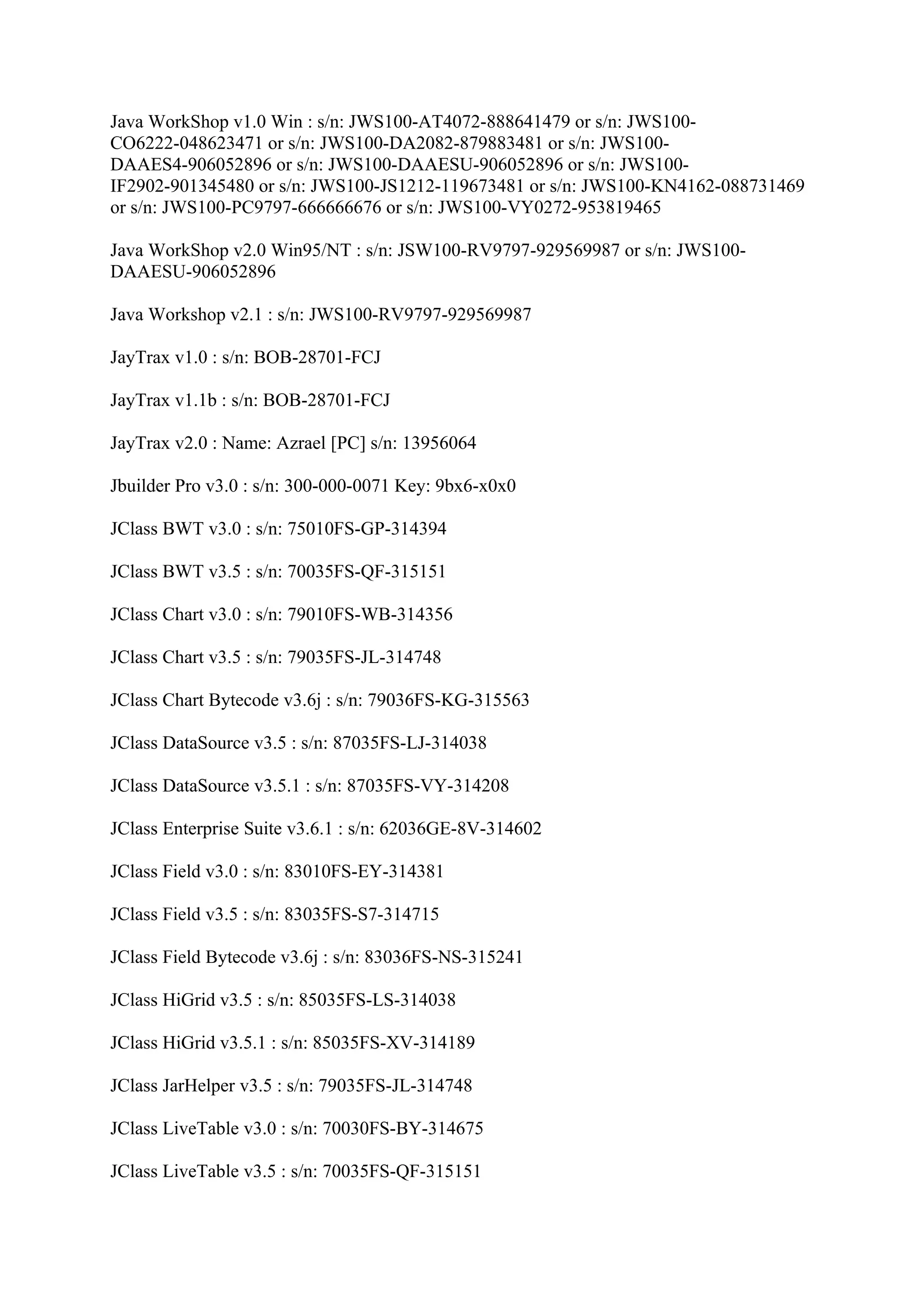 Java WorkShop v1.0 Win : s/n: JWS100-AT4072-888641479 or s/n: JWS100-
CO6222-048623471 or s/n: JWS100-DA2082-879883481 or s/n: JWS100-
DAAES4-906052896 or s/n: JWS100-DAAESU-906052896 or s/n: JWS100-
IF2902-901345480 or s/n: JWS100-JS1212-119673481 or s/n: JWS100-KN4162-088731469
or s/n: JWS100-PC9797-666666676 or s/n: JWS100-VY0272-953819465

Java WorkShop v2.0 Win95/NT : s/n: JSW100-RV9797-929569987 or s/n: JWS100-
DAAESU-906052896

Java Workshop v2.1 : s/n: JWS100-RV9797-929569987

JayTrax v1.0 : s/n: BOB-28701-FCJ

JayTrax v1.1b : s/n: BOB-28701-FCJ

JayTrax v2.0 : Name: Azrael [PC] s/n: 13956064

Jbuilder Pro v3.0 : s/n: 300-000-0071 Key: 9bx6-x0x0

JClass BWT v3.0 : s/n: 75010FS-GP-314394

JClass BWT v3.5 : s/n: 70035FS-QF-315151

JClass Chart v3.0 : s/n: 79010FS-WB-314356

JClass Chart v3.5 : s/n: 79035FS-JL-314748

JClass Chart Bytecode v3.6j : s/n: 79036FS-KG-315563

JClass DataSource v3.5 : s/n: 87035FS-LJ-314038

JClass DataSource v3.5.1 : s/n: 87035FS-VY-314208

JClass Enterprise Suite v3.6.1 : s/n: 62036GE-8V-314602

JClass Field v3.0 : s/n: 83010FS-EY-314381

JClass Field v3.5 : s/n: 83035FS-S7-314715

JClass Field Bytecode v3.6j : s/n: 83036FS-NS-315241

JClass HiGrid v3.5 : s/n: 85035FS-LS-314038

JClass HiGrid v3.5.1 : s/n: 85035FS-XV-314189

JClass JarHelper v3.5 : s/n: 79035FS-JL-314748

JClass LiveTable v3.0 : s/n: 70030FS-BY-314675

JClass LiveTable v3.5 : s/n: 70035FS-QF-315151
 