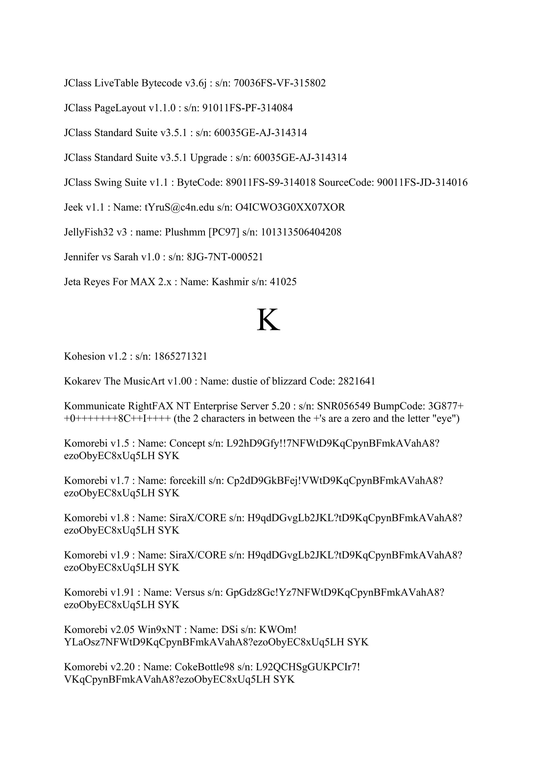 JClass LiveTable Bytecode v3.6j : s/n: 70036FS-VF-315802

JClass PageLayout v1.1.0 : s/n: 91011FS-PF-314084

JClass Standard Suite v3.5.1 : s/n: 60035GE-AJ-314314

JClass Standard Suite v3.5.1 Upgrade : s/n: 60035GE-AJ-314314

JClass Swing Suite v1.1 : ByteCode: 89011FS-S9-314018 SourceCode: 90011FS-JD-314016

Jeek v1.1 : Name: tYruS@c4n.edu s/n: O4ICWO3G0XX07XOR

JellyFish32 v3 : name: Plushmm [PC97] s/n: 101313506404208

Jennifer vs Sarah v1.0 : s/n: 8JG-7NT-000521

Jeta Reyes For MAX 2.x : Name: Kashmir s/n: 41025



                                          K
Kohesion v1.2 : s/n: 1865271321

Kokarev The MusicArt v1.00 : Name: dustie of blizzard Code: 2821641

Kommunicate RightFAX NT Enterprise Server 5.20 : s/n: SNR056549 BumpCode: 3G877+
+0+++++++8C++I++++ (the 2 characters in between the +'s are a zero and the letter "eye")

Komorebi v1.5 : Name: Concept s/n: L92hD9Gfy!!7NFWtD9KqCpynBFmkAVahA8?
ezoObyEC8xUq5LH SYK

Komorebi v1.7 : Name: forcekill s/n: Cp2dD9GkBFej!VWtD9KqCpynBFmkAVahA8?
ezoObyEC8xUq5LH SYK

Komorebi v1.8 : Name: SiraX/CORE s/n: H9qdDGvgLb2JKL?tD9KqCpynBFmkAVahA8?
ezoObyEC8xUq5LH SYK

Komorebi v1.9 : Name: SiraX/CORE s/n: H9qdDGvgLb2JKL?tD9KqCpynBFmkAVahA8?
ezoObyEC8xUq5LH SYK

Komorebi v1.91 : Name: Versus s/n: GpGdz8Gc!Yz7NFWtD9KqCpynBFmkAVahA8?
ezoObyEC8xUq5LH SYK

Komorebi v2.05 Win9xNT : Name: DSi s/n: KWOm!
YLaOsz7NFWtD9KqCpynBFmkAVahA8?ezoObyEC8xUq5LH SYK

Komorebi v2.20 : Name: CokeBottle98 s/n: L92QCHSgGUKPCIr7!
VKqCpynBFmkAVahA8?ezoObyEC8xUq5LH SYK
 