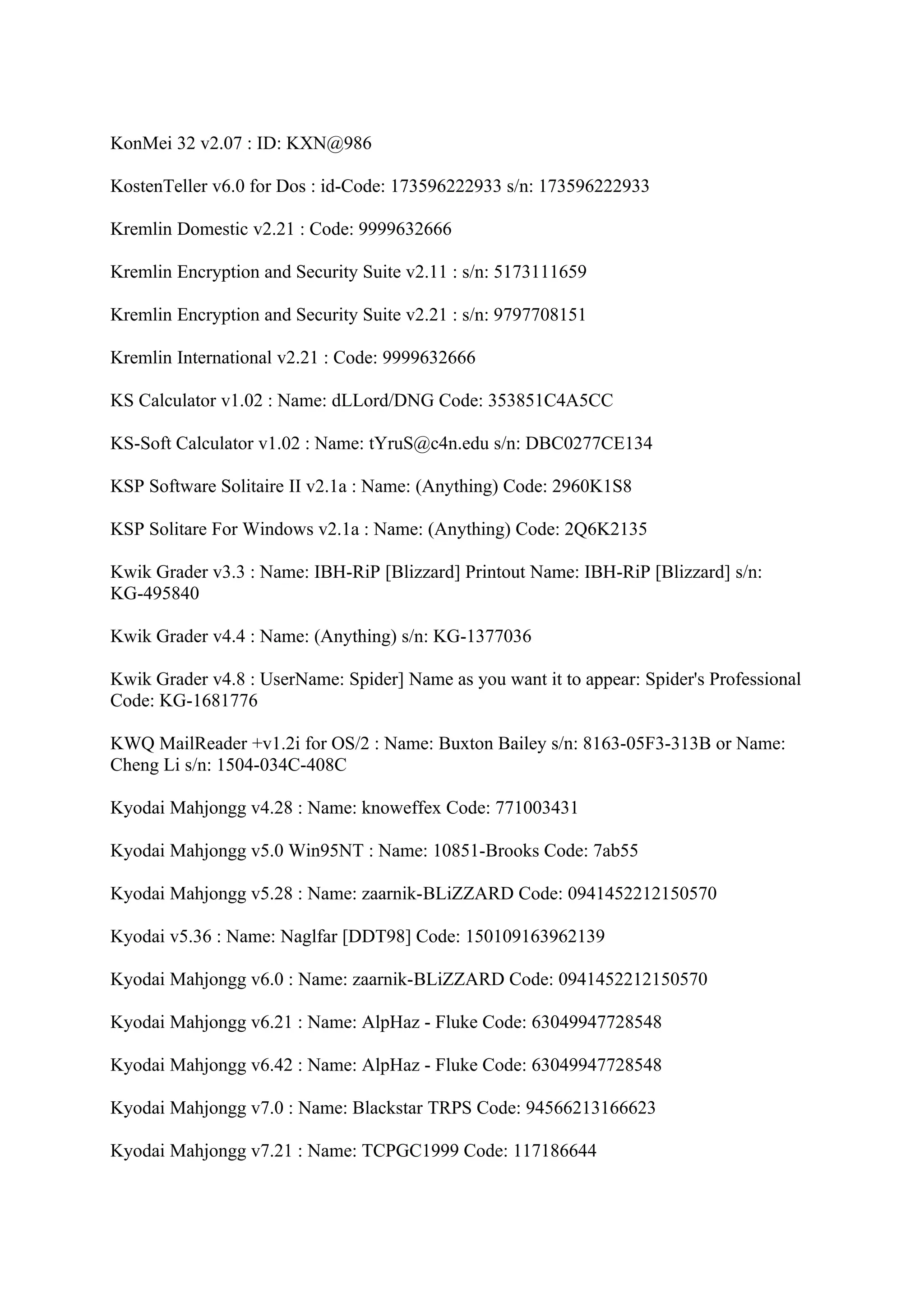 KonMei 32 v2.07 : ID: KXN@986

KostenTeller v6.0 for Dos : id-Code: 173596222933 s/n: 173596222933

Kremlin Domestic v2.21 : Code: 9999632666

Kremlin Encryption and Security Suite v2.11 : s/n: 5173111659

Kremlin Encryption and Security Suite v2.21 : s/n: 9797708151

Kremlin International v2.21 : Code: 9999632666

KS Calculator v1.02 : Name: dLLord/DNG Code: 353851C4A5CC

KS-Soft Calculator v1.02 : Name: tYruS@c4n.edu s/n: DBC0277CE134

KSP Software Solitaire II v2.1a : Name: (Anything) Code: 2960K1S8

KSP Solitare For Windows v2.1a : Name: (Anything) Code: 2Q6K2135

Kwik Grader v3.3 : Name: IBH-RiP [Blizzard] Printout Name: IBH-RiP [Blizzard] s/n:
KG-495840

Kwik Grader v4.4 : Name: (Anything) s/n: KG-1377036

Kwik Grader v4.8 : UserName: Spider] Name as you want it to appear: Spider's Professional
Code: KG-1681776

KWQ MailReader +v1.2i for OS/2 : Name: Buxton Bailey s/n: 8163-05F3-313B or Name:
Cheng Li s/n: 1504-034C-408C

Kyodai Mahjongg v4.28 : Name: knoweffex Code: 771003431

Kyodai Mahjongg v5.0 Win95NT : Name: 10851-Brooks Code: 7ab55

Kyodai Mahjongg v5.28 : Name: zaarnik-BLiZZARD Code: 0941452212150570

Kyodai v5.36 : Name: Naglfar [DDT98] Code: 150109163962139

Kyodai Mahjongg v6.0 : Name: zaarnik-BLiZZARD Code: 0941452212150570

Kyodai Mahjongg v6.21 : Name: AlpHaz - Fluke Code: 63049947728548

Kyodai Mahjongg v6.42 : Name: AlpHaz - Fluke Code: 63049947728548

Kyodai Mahjongg v7.0 : Name: Blackstar TRPS Code: 94566213166623

Kyodai Mahjongg v7.21 : Name: TCPGC1999 Code: 117186644
 