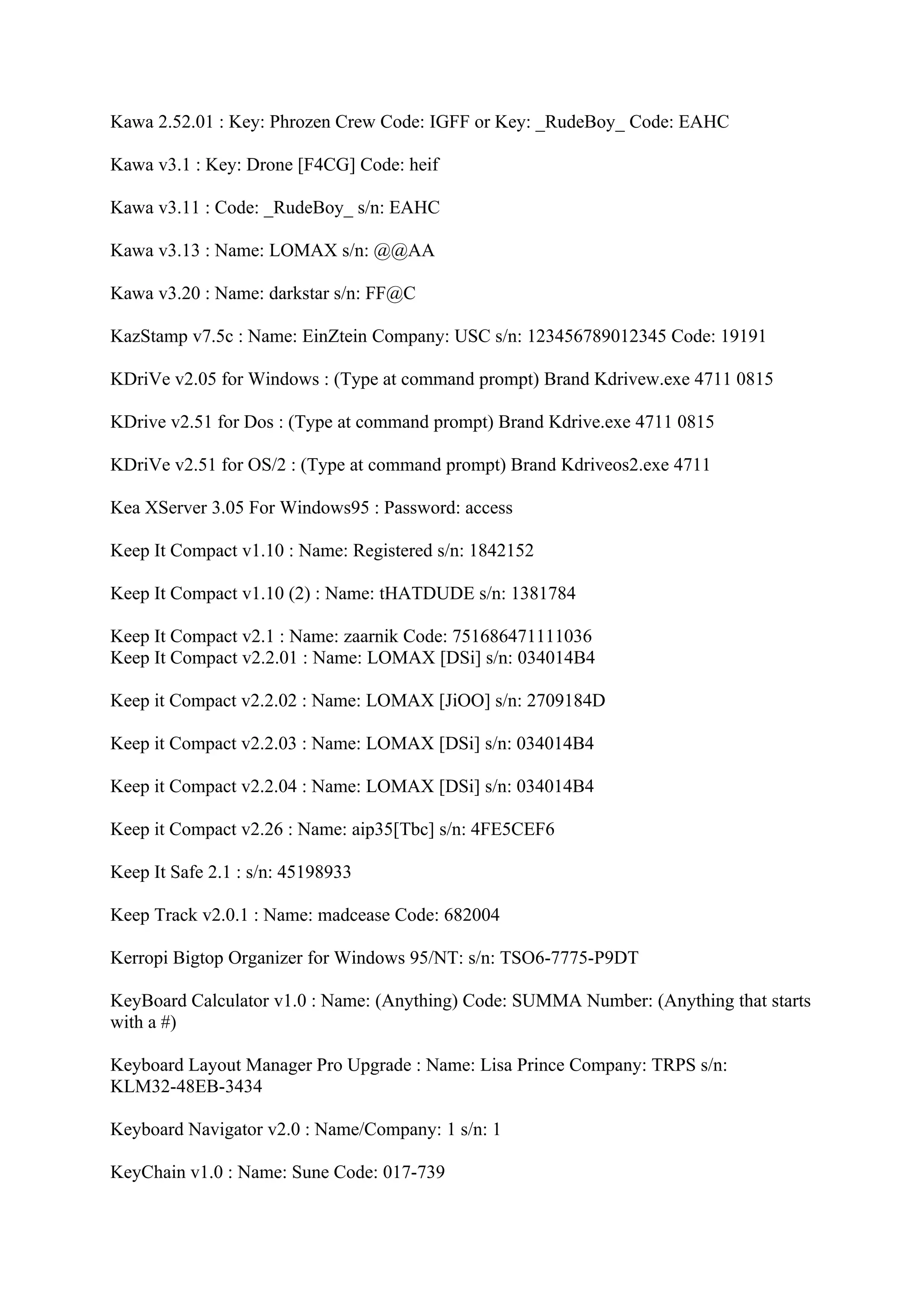 Kawa 2.52.01 : Key: Phrozen Crew Code: IGFF or Key: _RudeBoy_ Code: EAHC

Kawa v3.1 : Key: Drone [F4CG] Code: heif

Kawa v3.11 : Code: _RudeBoy_ s/n: EAHC

Kawa v3.13 : Name: LOMAX s/n: @@AA

Kawa v3.20 : Name: darkstar s/n: FF@C

KazStamp v7.5c : Name: EinZtein Company: USC s/n: 123456789012345 Code: 19191

KDriVe v2.05 for Windows : (Type at command prompt) Brand Kdrivew.exe 4711 0815

KDrive v2.51 for Dos : (Type at command prompt) Brand Kdrive.exe 4711 0815

KDriVe v2.51 for OS/2 : (Type at command prompt) Brand Kdriveos2.exe 4711

Kea XServer 3.05 For Windows95 : Password: access

Keep It Compact v1.10 : Name: Registered s/n: 1842152

Keep It Compact v1.10 (2) : Name: tHATDUDE s/n: 1381784

Keep It Compact v2.1 : Name: zaarnik Code: 751686471111036
Keep It Compact v2.2.01 : Name: LOMAX [DSi] s/n: 034014B4

Keep it Compact v2.2.02 : Name: LOMAX [JiOO] s/n: 2709184D

Keep it Compact v2.2.03 : Name: LOMAX [DSi] s/n: 034014B4

Keep it Compact v2.2.04 : Name: LOMAX [DSi] s/n: 034014B4

Keep it Compact v2.26 : Name: aip35[Tbc] s/n: 4FE5CEF6

Keep It Safe 2.1 : s/n: 45198933

Keep Track v2.0.1 : Name: madcease Code: 682004

Kerropi Bigtop Organizer for Windows 95/NT: s/n: TSO6-7775-P9DT

KeyBoard Calculator v1.0 : Name: (Anything) Code: SUMMA Number: (Anything that starts
with a #)

Keyboard Layout Manager Pro Upgrade : Name: Lisa Prince Company: TRPS s/n:
KLM32-48EB-3434

Keyboard Navigator v2.0 : Name/Company: 1 s/n: 1

KeyChain v1.0 : Name: Sune Code: 017-739
 
